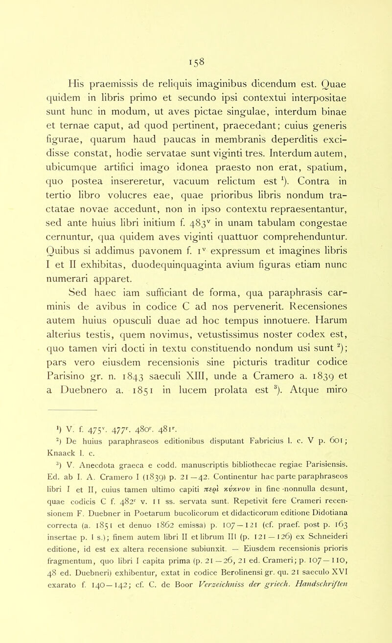 His praemissis de reliquis imaginibus dicendum est. Quae quidem in libris primo et secundo ipsi contextui interpositae sunt hunc in modum, ut aves pictae singulae, interdum binae et ternae caput, ad quod pertinent, praecedant; cuius generis figurae, quarum haud paucas in membranis deperditis exci- disse constat, hodie servatae sunt viginti tres. Interdum autem, ubicumque artifici imago idonea praesto non erat, spatium, C|uo postea insereretur, vacuum relictum est ^). Contra in tertio libro volucres eae, quae prioribus libris nondum tra- ctatae novae accedunt, non in ipso contextu repraesentantur, sed ante huius libri initium f 483'' in unam tabulam congestae cernuntur, qua quidem aves viginti quattuor comprehenduntur. Quibus si addimus pavonem f i'' expressum et imagines libris I et II exhibitas, duodequinquaginta avium figuras etiam nunc numerari apparet. Sed haec iam sufficiant de forma, qua paraphrasis car- minis de avibus in codice C ad nos pervenerit. Recensiones autem huius opusculi duae ad hoc tempus innotuere. Harum alterius testis, quem novimus, vetustissimus noster codex est, quo tamen viri docti in textu constituendo nondum usi sunt ^); pars vero eiusdem recensionis sine picturis traditur codice Parisino gr. n. 1843 saeculi XIII, unde a Cramero a. 1839 et a Duebnero a. 1851 in lucem prolata est ^). Atque miro ') V. f. 475'’. 477C 48o>'. 48f. De huius paraphraseos editionibus disputant Fabricius 1. c. V p. 6oi; Knaack 1. c. V. Anecdota graeca e codd. manuscriptis bibliothecae regiae Parisiensis. Ed. ab I. A. Cramero I (1839) p. 21—42. Continentur hac parte paraphraseos libri I et II, cuius tamen ultimo capiti tveqI kvkvov in fine-nonnulla desunt, quae codicis C f. 482'' v. 11 ss. servata sunt. Repetivit fere Crameri recen- sionem F. Duebner in Poetarum bucolicorum et didacticorum editione Didotiana correcta (a. 1851 et denuo 1862 emissa) p. 107—I2I (cf. praef. post p. 163 insertae p. 1 s.); finem autem libri II et librum III (p. 121 —126) ex Schneideri editione, id est ex altera recensione subiunxit. — Eiusdem recensionis prioris fragmentum, quo libri I capita prima (p. 21 —26, 21 ed. Crameri; p. 107— I IO, 48 ed. Duebneri) exhibentur, extat in codice Berolinensi gr. qu. 2I saeculo XVI exarato f 14O—142; cf. C. de Boor Verzeichniss der griech. Handschriften