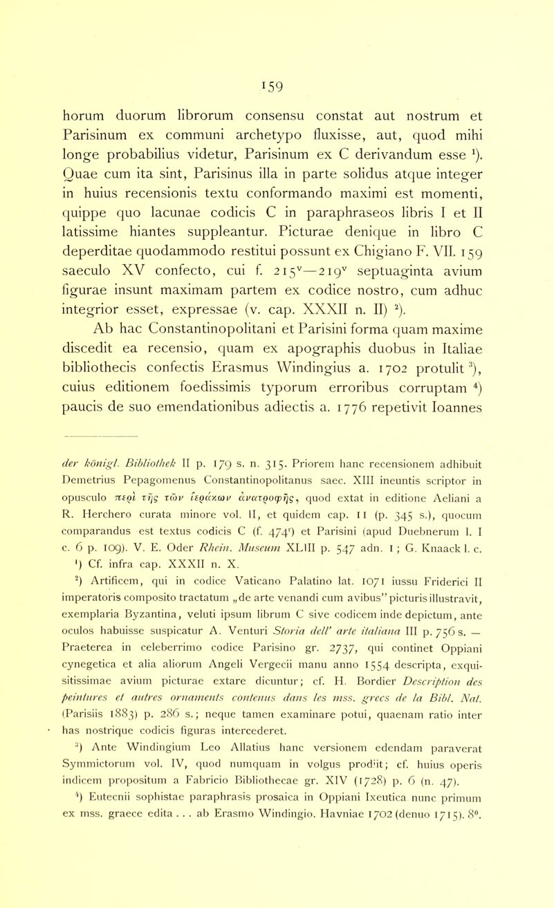 horum duorum librorum consensu constat aut nostrum et Parisinum ex communi archetypo fluxisse, aut, quod mihi longe probabilius videtur, Parisinum ex C derivandum esse ^). Quae cum ita sint, Parisinus illa in parte solidus atque integer in huius recensionis textu conformando maximi est momenti, quippe quo lacunae codicis C in paraphraseos libris I et II latissime hiantes suppleantur. Picturae denique in libro C deperditae quodammodo restitui possunt ex Chigiano F. VII. 159 saeculo XV confecto, cui f. 215''—219'' septuaginta avium figurae insunt maximam partem ex codice nostro, cum adhuc integrior esset, expressae (v. cap. XXXII n. II) ^). Ab hac Constantinopolitani et Parisini forma quam maxime discedit ea recensio, quam ex apographis duobus in Italiae bibliothecis confectis Erasmus Windingius a. 1702 protulit^), cuius editionem foedissimis typorum erroribus corruptam paucis de suo emendationibus adiectis a. 1776 repetivit loannes der konigt. Bibliothek II p. 179 s. n. 315. Priorem hanc recensionem adhibuit Demetrius Pepagomenus Constantinopolitanus saec. XIII ineuntis scriptor in opusculo Tti^l zTjg tror UQaxmv uraxQOcprjg, quod extat in editione Aeliani a R. Herchero curata minore vol. II, et quidem cap. Il (p. 345 s.), quocuni comparandus est textus codicis C (f. 474') et Parisini (apud Duebnerum I. I c. 6 p. 109). V. E. Oder Rhcin. Muscum XLIII p. 547 adn. I; G. Knaack 1, c. ') Cf. infra cap. XXXII n. X. Artificem, qui in codice Vaticano Palatino lat. 1071 iussu Friderici II imperatoris composito tractatum „de arte venandi cum avibus” picturis illustravit, exemplaria Byzantina, veluti ipsum librum C sive codicem inde depictum, ante oculos habuisse suspicatur A. Venturi Storia dell’ arte italiana III p. 756 s. — Praeterea in celeberrimo codice Parisino gr. 2737, qui continet Oppiani cynegetica et alia aliorum Angeli Vergeeii manu anno 1554 descripta, exqui- sitissimae avium picturae extare dicuntur; cf. H. Bordier Description des peiutnrcs et autres ornaments contcmis datis /es mss. grecs de la Bibi. Nat. (Parisiis 1883) p. 286 s.; neque tamen examinare potui, quaenam ratio inter has nostrique codicis figuras intercederet. 9 Ante Windingium Leo Allatius hanc versionem edendam paraverat Symmictorum vol. IV, quod numquam in volgus produt; cf. huius operis indicem propositum a Fabricio Bibliothecae gr. XIV (1728) p. 6 (n. 47). 9 Eutecnii sophistae paraphrasis prosaica in Oppiani Ixeutica nunc primum ex mss. graece edita ... ab Erasmo Windingio. Havniae 1702 (denuo 1715). 8®.
