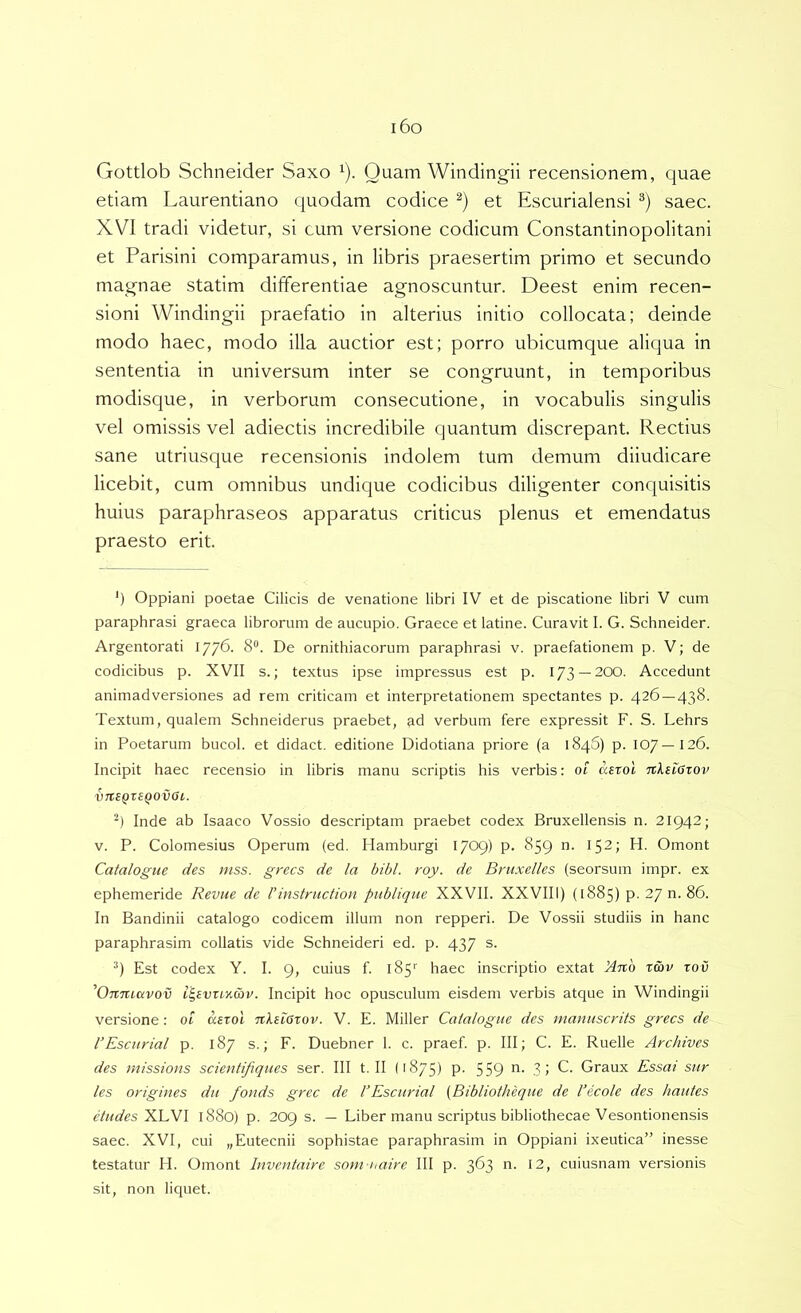 i6o Gottlob Schneider Saxo ^). Quam Windingii recensionem, quae etiam Laurentiano quodam codice et Escurialensi saec. XVI tradi videtur, si cum versione codicum Constantinopolitani et Parisini comparamus, in libris praesertim primo et secundo magnae statim differentiae agnoscuntur. Deest enim recen- sioni Windingii praefatio in alterius initio collocata; deinde modo haec, modo illa auctior est; porro ubicumque aliqua in sententia in universum inter se congruunt, in temporibus modisque, in verborum consecutione, in vocabulis singulis vel omissis vel adiectis incredibile quantum discrepant. Rectius sane utriusque recensionis indolem tum demum diiudicare licebit, cum omnibus undique codicibus diligenter conquisitis huius paraphraseos apparatus criticus plenus et emendatus praesto erit. *) Oppiani poetae Cilicis de venatione libri IV et de piscatione libri V cum paraphrasi graeca librorum de aucupio. Graece et latine. Curavit I. G. Schneider. Argentorati 1776. 8“. De ornithiacorum paraphrasi v. praefationem p. V; de codicibus p. XVII s.; textus ipse impressus est p. 173 —200. Accedunt animadversiones ad rem criticam et interpretationem spectantes p. 426 — 438. Textum, qualem Schneiderus praebet, ad verbum fere expressit F. S. Lehrs in Poetarum bucol. et didact. editione Didotiana priore (a 1846) p. 107—126. Incipit haec recensio in libris manu scriptis his verbis: ot asrol TcXeiGtov V7l£QZ£Q0vai,. Inde ab Isaaco Vossio descriptam praebet codex Bruxellensis n. 21942; V. P. Colomesius Operum (ed. Hamburgi 1709) p. 859 n. 152; H. Omont Catalogue des mss. grecs de la bibi. roy. de Bru.xelles (seorsum impr. ex ephemeride Revue de 1’instniction pnblique XXVII. XXVIII) (1885) p. 27 n. 86. In Bandinii catalogo codicem illum non repperi. De Vossii studiis in hanc paraphrasim collatis vide Schneideri ed. p. 437 s. Est codex Y. I. 9, cuius f. 185'' haec inscriptio extat Xuo tmv rov ’On7uavov l^£vxindiv. Incipit hoc opusculum eisdem verbis atque in Windingii versione: ot aezol nXeiarov. V. E. Miller Catalogue des nianuscrits grecs de 1’Escnrial p. 187 s.; F. Duebner 1. c. praef. p. III; C. E. Ruelle Archives des missions scientifiques ser. III t. II (1875) P- 559 ■? 1 Graux Essai siir les origines dii fonds grec de CEscurial (Bibliolheqite de 1’ecole des hautes eludes'YJu.W 1880) p. 209 s. — Liber manu scriptus bibliothecae Vesontionensis saec. XVI, cui „Eutecnii sophistae paraphrasim in Oppiani ixeutica” inesse testatur H. Omont Inventaire soni uaire III p. 363 n. 12, cuiusnam versionis sit, non liquet.