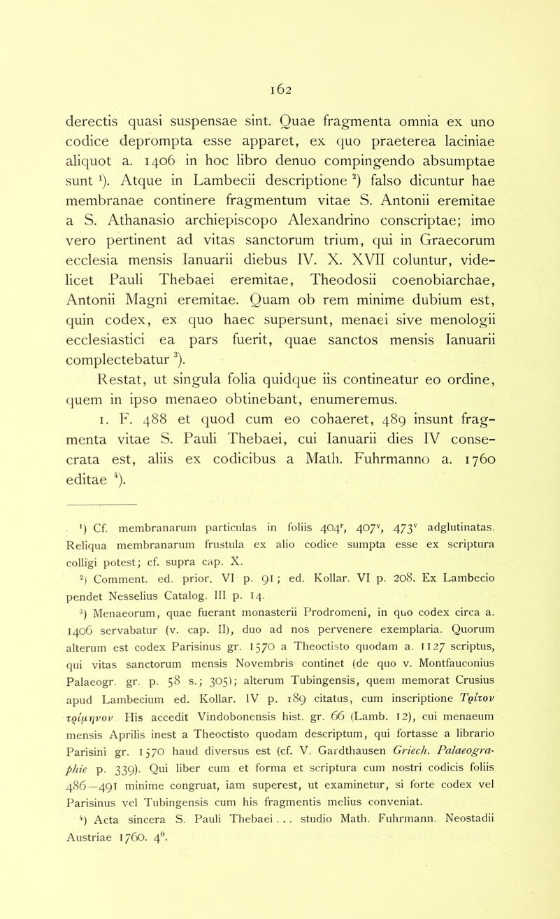 derectis quasi suspensae sint. Quae fragmenta omnia ex uno codice deprompta esse apparet, ex quo praeterea laciniae aliquot a. 1406 in hoc libro denuo compingendo absumptae sunt ^). Atque in Lambecii descriptione falso dicuntur hae membranae continere fragmentum vitae S. Antonii eremitae a S. Athanasio archiepiscopo Alexandrino conscriptae; imo vero pertinent ad vitas sanctorum trium, qui in Graecorum ecclesia mensis lanuarii diebus IV. X. XVII coluntur, vide- licet Pauli Thebaei eremitae, Theodosii coenobiarchae, Antonii Magni eremitae. Quam ob rem minime dubium est, quin codex, ex quo haec supersunt, menaei sive menologii ecclesiastici ea pars fuerit, quae sanctos mensis lanuarii complectebatur ^). Restat, ut singula folia quidque iis contineatur eo ordine, quem in ipso menaeo obtinebant, enumeremus. I. F. 488 et quod cum eo cohaeret, 489 insunt frag- menta vitae S. Pauli Thebaei, cui lanuarii dies IV conse- crata est, aliis ex codicibus a Math. Fuhrmanno a. 1760 editae ') Cf. membranarum particulas in foliis 4049 4079 473'^ adglutinatas. Reliqua membranarum frustula ex alio codice sumpta esse ex scriptura colligi potest; cf. supra cap. X. Comment. ed. prior. VI p. 91; ed. Kollar. VI p. 208. Ex Lambecio pendet Nesselius Catalog. III p. 14. •') Menaeorum, quae fuerant monasterii Prodromeni, in quo codex circa a. 1406 servabatur (v. cap. II), duo ad nos pervenere exemplaria. Quorum alterum est codex Parisinus gr. 1570 a Theoctisto quodam a. II27 scriptus, qui vitas sanctorum mensis Novembris continet (de quo v. Montfauconius Palaeogr. gr. p. 58 s.; 305); alterum Tubingensis, quem memorat Crusius apud Lambecium ed. Kollar. IV p. 189 citatus, cum inscriptione TqLxov TQi^rjvov His accedit Vindobonensis hist. gr. 66 (Lamb. 12), cui menaeum mensis Aprilis inest a Theoctisto quodam descriptum, qui fortasse a librario Parisini gr. 1370 haud diversus est (cf. V. Gardthausen Griech. Palaeogra- phic p. 339). Qui liber cum et forma et scriptura cum nostri codicis foliis 486—491 minime congruat, iam superest, ut examinetur, si forte codex vel Parisinus vel Tubingensis cum his fragmentis melius conveniat. '9 Acta sincera S. Pauli Thebaei . . . studio Math. Fuhrmann. Neostadii Austriae 1760. 4®.