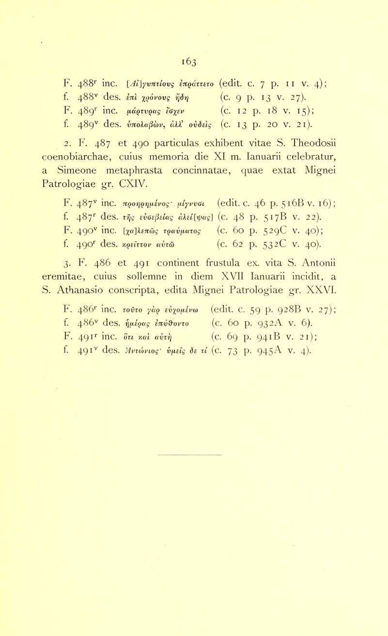 f. 488'' des. ini iQovovg ^drj (c. 9 P- ^3 -7)- F. 4^9^^ l^ciQtvQcig eoysv (c. 12 p. 18 V. 15)1 f. 489^^ des. VTtola^mv, aU’ ovdelg (c. 13 p. 20 V. 2l). 2. IF 487 et 490 particulas exhibent vitae S. Theodosii coenobiarchae, cuius memoria die XI m. lanuarii celebratur, a Simeone metaphrasta concinnatae, quae extat Mignei Patrologiae gr. CXIV. F. 487'' inc. 7tQor]Qt]fiivog- ^liyvvai (edit. C. 46 p. 516BV. 16); f. 487'' des. zfig svGB^dag (c. 48 p. 517B V. 22). F. 490'^ TQavficaog (c. 60 p. ^2()(Z V. 4^) j f. 49®^ des. KQeiTTov avTO) (c. 62 p. 532C V. 40)- 3. F. 486 et 491 continent frustula ex. vita S. Antonii eremitae, cuius sollemne in diem XVll lanuarii incidit, a S. Athanasio conscripta, edita Mignei Patrologiae gr. XXVI. h. 486' inc. Toiiro yuQ evyofjiivct) (edit. C. 59 P- 928B V. 27); f. 486'' des. rj^BQag inv&ovxo (c. 60 p. 932A V. 6). F. 491'' inc. Oti Kdl avrr} (c. 69 p. 94 iB V. 21); f. 49des. Mvicoviog' vfiBtg de zi (c. 73 P- 945^ d)-