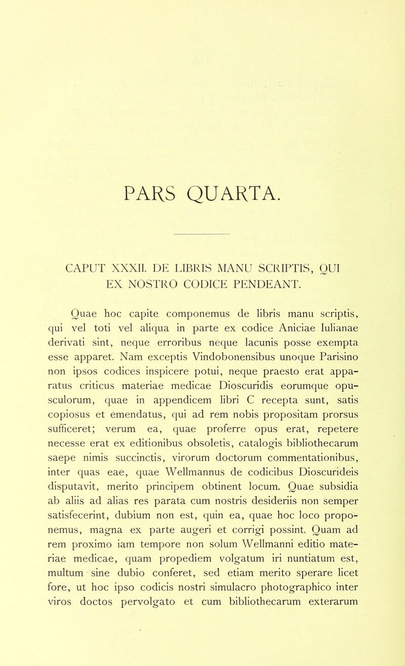 PARS QUARTA. CAPUT XXXII. DE LIBRIS MANU SCRIPTIS, GUI EX NOSTRO CODICE PENDEANT. Quae hoc capite componemus de libris manu scriptis, qui vel toti vel aliqua in parte ex codice Aniciae lulianae derivati sint, neque erroribus neque lacunis posse exempta esse apparet. Nam exceptis Vindobonensibus unoque Parisino non ipsos codices inspicere potui, neque praesto erat appa- ratus criticus materiae medicae Dioscuridis eorumque opu- sculorum, quae in appendicem libri C recepta sunt, satis copiosus et emendatus, qui ad rem nobis propositam prorsus sufficeret; verum ea, quae proferre opus erat, repetere necesse erat ex editionibus obsoletis, catalogis bibliothecarum saepe nimis succinctis, virorum doctorum commentationibus, inter quas eae, quae Wellmannus de codicibus Dioscurideis disputavit, merito principem obtinent locum. Quae subsidia ab aliis ad alias res parata cum nostris desideriis non semper satisfecerint, dubium non est, quin ea, quae hoc loco propo- nemus, magna ex parte augeri et corrigi possint. Quam ad rem proximo iam tempore non solum Wellmanni editio mate- riae medicae, quam propediem volgatum iri nuntiatum est, multum sine dubio conferet, sed etiam merito sperare licet fore, ut hoc ipso codicis nostri simulacro photographico inter viros doctos pervolgato et cum bibliothecarum exterarum