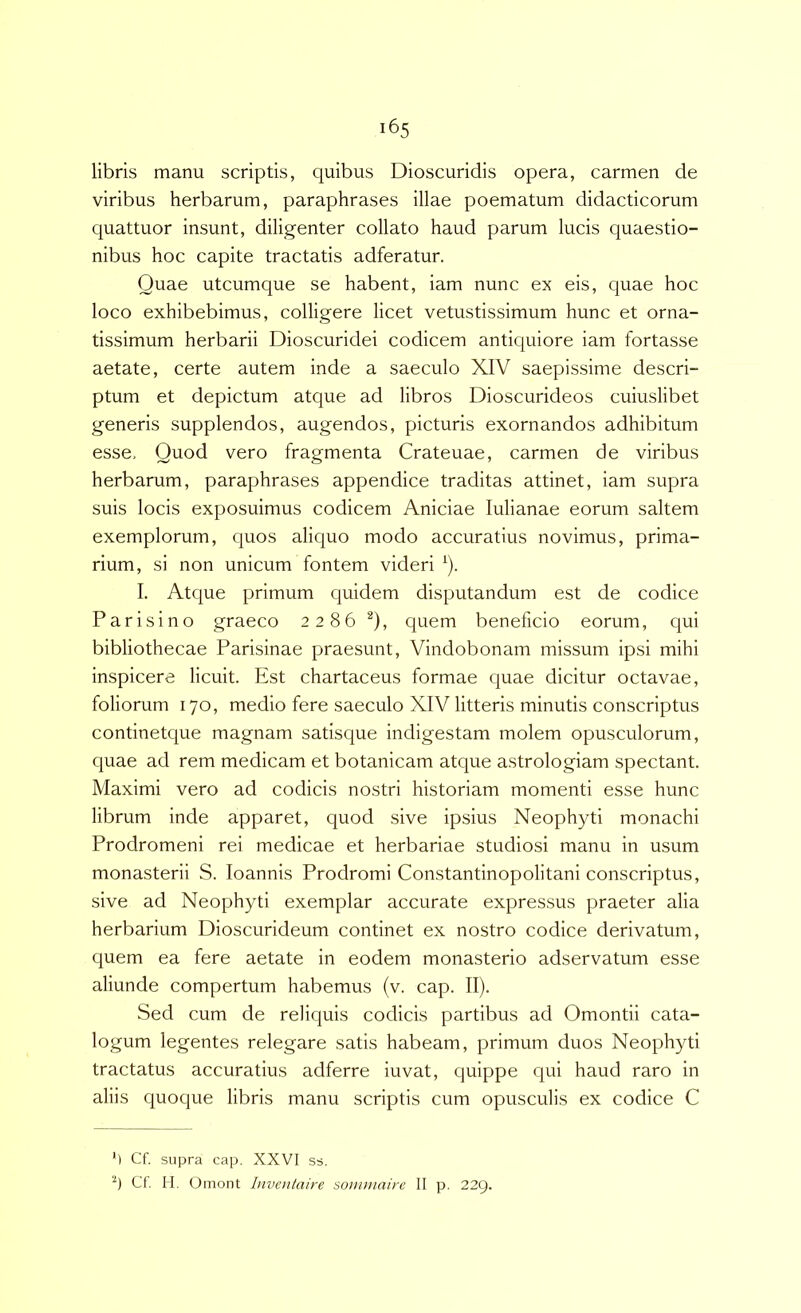 libris manu scriptis, quibus Dioscuridis opera, carmen de viribus herbarum, paraphrases illae poematum didacticorum quattuor insunt, diligenter collato haud parum lucis quaestio- nibus hoc capite tractatis adferatur. Quae utcumque se habent, iam nunc ex eis, quae hoc loco exhibebimus, colligere licet vetustissimum hunc et orna- tissimum herbarii Dioscuridei codicem antiquiore iam fortasse aetate, certe autem inde a saeculo XIV saepissime descri- ptum et depictum atque ad libros Dioscurideos cuiuslibet generis supplendos, augendos, picturis exornandos adhibitum esse. Quod vero fragmenta Crateuae, carmen de viribus herbarum, paraphrases appendice traditas attinet, iam supra suis locis exposuimus codicem Aniciae lulianae eorum saltem exemplorum, c^uos aliquo modo accuratius novimus, prima- rium, si non unicum fontem videri ^). I. Atque primum quidem disputandum est de codice Parisino graeco 2286 ^), quem beneficio eorum, qui bibliothecae Parisinae praesunt, Vindobonam missum ipsi mihi inspicere licuit. Est chartaceus formae quae dicitur octavae, foliorum 170, medio fere saeculo XIV litteris minutis conscriptus continetque magnam satisque indigestam molem opusculorum, quae ad rem medicam et botanicam atque astrologiam spectant. Maximi vero ad codicis nostri historiam momenti esse hunc librum inde apparet, quod sive ipsius Neophyti monachi Prodromeni rei medicae et herbariae studiosi manu in usum monasterii S. loannis Prodromi Constantinopolitani conscriptus, sive ad Neophyti exemplar accurate expressus praeter alia herbarium Dioscurideum continet ex nostro codice derivatum, quem ea fere aetate in eodem monasterio adservatum esse aliunde compertum habemus (v. cap. II). Sed cum de reliquis codicis partibus ad Omontii cata- logum legentes relegare satis habeam, primum duos Neophyti tractatus accuratius adferre iuvat, quippe c|ui haud raro in aliis quoque libris manu scriptis cum opusculis ex codice C M Cf. supra cap, XXVI ss. Cf. H. Omont Inventaire soimmiirc II p. 22Q.