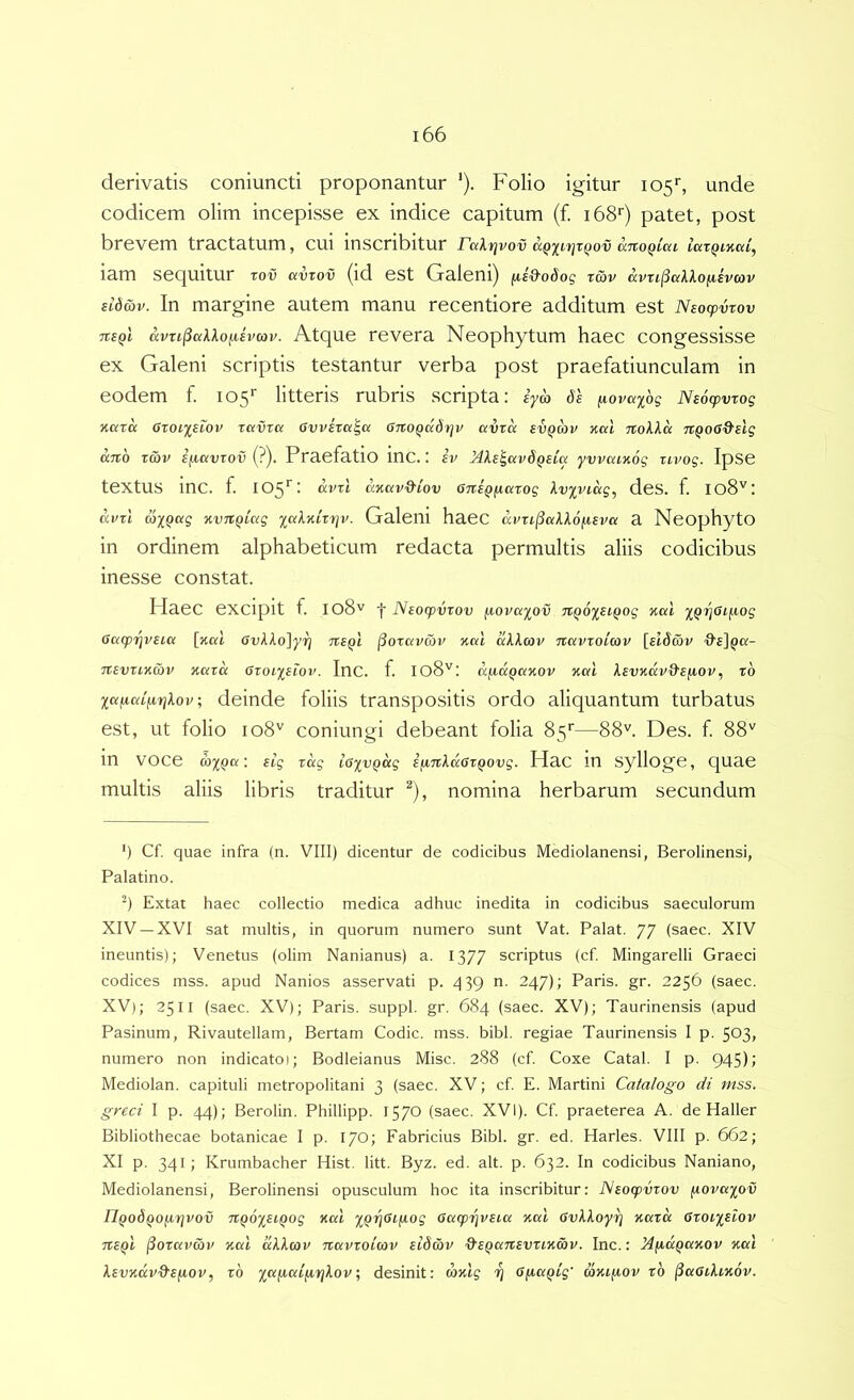 derivatis coniuncti proponantur '). Folio igitur 105'’, unde codicem olim incepisse ex indice capitum (f. 168'') patet, post brevem tractatum, cui inscribitur raXrivov anoQlca iaxQincd^ lam sequitur rov avrov (id est Galeni) fAi&oSog rwv avn^aXkofisvcov ildav. In margine autem manu recentiore additum est Nsoxpvrov TtsQi ccvti^alkofihav. Atque revera Neophytum haec congessisse ex Galeni scriptis testantur verba post praefatiunculam in eodem f. 105'’ litteris rubris scripta: iya de [lovax^s Ne6q>vrog Karu GtoLxeiov T«i)r« Gvvixa^a GxtOQadrjv avxa evQav nal noXld Tt^oG&elg and xd)v ificcvxov {?). Praefatio inc.: iv Mle^avdQSia yvvaiKog xivog. IpSe textus mC. f. 105*^: d.vxl dnavd'iov GxteQfiaxog kv^viag^ deS. f. Io8'^: avxl axQag nvnQxag Galeni haeC ccvxL^aXlofieva a NeophytO in ordinem alphabeticum redacta permultis aliis codicibus inesse constat. Haec excipit f. 108'^ 'f Neocpvxov fiouaxov TX^ox^iQog Kal Gacpiqveici [nal Gvkko]yri TteQl (ioxavcov akkcov TXavxoiav [ft^cov ■9'£]pa- nevxiKwv naxa Gxoixeiov. Inc. f. 108'': d/xdQcxxov xcd kevxdv&efA.ov, xb xccixaifirjkov; deinde foliis transpositis ordo aliquantum turbatus est, ut folio 108'^ coniungi debeant folia 85*'—88''. Des. f 88'' in voce : eig xdg iGxvQccg ifinkaGxQovg. Hac in sylloge, quae multis aliis libris traditur ^), nomina herbarum secundum ‘) Cf. quae infra (n. VIII) dicentur de codicibus Mediolanensi, Berolinensi, Palatino. Extat haec collectio medica adhuc inedita in codicibus saeculorum XIV —XVI sat multis, in quorum numero sunt Vat. Palat. 77 (saec. XIV ineuntis); Venetus (olim Nanianus) a. 1377 scriptus (cf. Mingarelli Graeci codices mss. apud Nanios asservati p. 439 n. 247); Paris, gr. 2256 (saec. XV); 2511 (saec. XV); Paris, suppi, gr. 684 (saec. XV); Taurinensis (apud Pasinum, Rivautellam, Bertam Codic. mss. bibi, regiae Taurinensis I p. 503, numero non indicato); Bodleianus Misc. 288 (cf. Coxe Catal. I p. 945); Mediolan. capituli metropolitani 3 (saec. XV; cf E. Martini Catalogo di mss. greci I p. 44); Berolin. Phillipp. 1570 (saec. XVI). Cf praeterea A. de Haller Bibliothecae botanicae I p. 17O; Fabricius Bibi. gr. ed. Harles. VIII p. 662; XI p. 341; Krumbacher Hist. litt. Byz. ed. ait. p. 632. In codicibus Naniano, Mediolanensi, Berolinensi opusculum hoc ita inscribitur: ISeocpvxov fiovaxov nQodQOfxrivov TXQoxetQog xal Gacprjveia xai Gvkkoy^ xaxd Gxoixeiov TieQi l^oxavav xai dkkav nccvxoUov eldav O^eQcinevxixav. Inc.: MjiaQaxov %«l kevxdv&e/iov, xb ; desinit: rozig rj G^a^ig' axi^ov xb (SaGikixov.