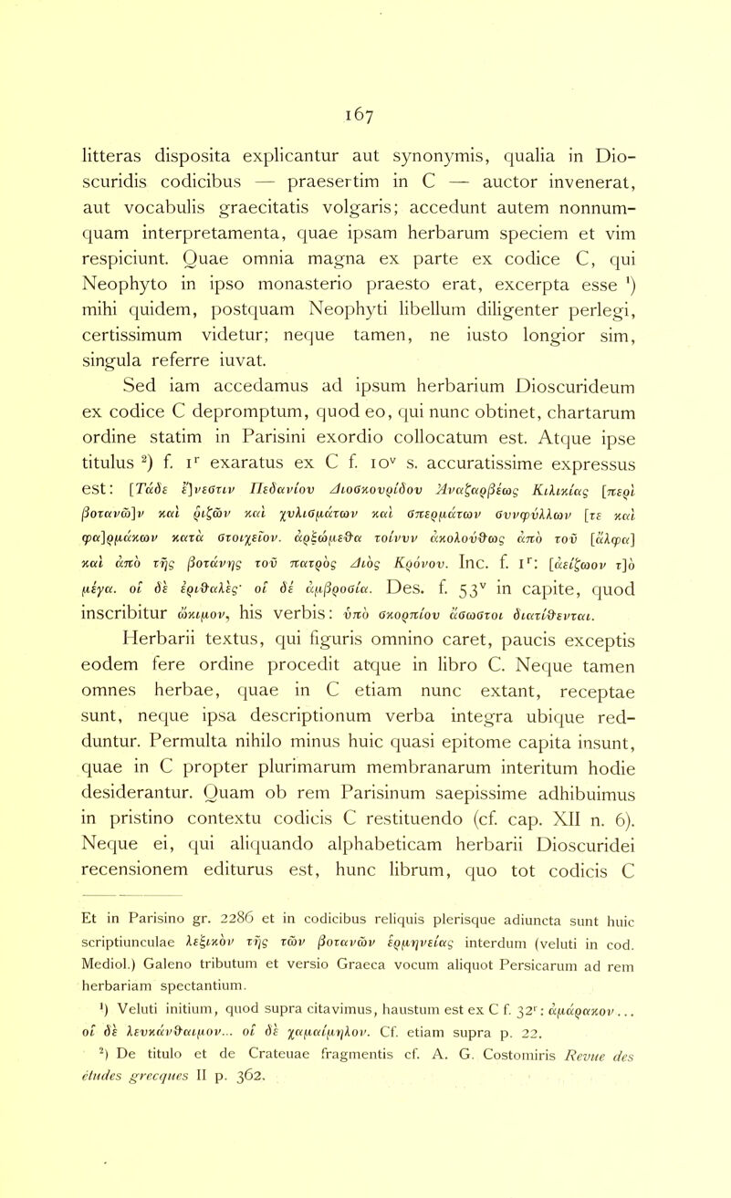 167 litteras disposita explicantur aut synonymis, qualia in Dio- scuridis codicibus — praesertim in C — auctor invenerat, aut vocabulis graecitatis volgaris; accedunt autem nonnum- quam interpretamenta, quae ipsam herbarum speciem et vim respiciunt. Quae omnia magna ex parte ex codice C, qui Neophyto in ipso monasterio praesto erat, excerpta esse ') mihi equidem, postquam Neophyti libellum diligenter perlegi, certissimum videtur; neque tamen, ne iusto longior sim, singula referre iuvat. Sed iam accedamus ad ipsum herbarium Dioscurideum ex codice C depromptum, quod eo, qui nunc obtinet, chartarum ordine statim in Parisini exordio collocatum est. Atque ipse titulus f. F exaratus ex C f. lO' s. accuratissime expressus est: [Tdde £]v£Ouv Uedaviov JioGKovQidov Mva^aQjSeag Kikmiag (iorcivS)]v %al nal yyXiG^axav xort GTiSQ^drcov Ovvcpvkkav [t5 nal q}a]Q(i(xnav Kcira avoixsiov. aQicafis&a xoivvv anokov&ag ano xov [a/l(p«] %al ano rijg ^oxavxjg xov naxQog /hog Kqovov. Inc. f. I*: [ae^^coov t]6 fxiya. ot l^i^aksg' ot de aix^QOOea. DeS. f. 53'' in Capite, quod inscribitur wxtftov, his verbis: vno OKOQniov aacoGxoi diaxk&evxai. Herbarii textus, cpii figuris omnino caret, paucis exceptis eodem fere ordine procedit atejue in libro C. Neque tamen omnes herbae, quae in C etiam nunc extant, receptae sunt, neque ipsa descriptionum verba integra ubique red- duntur. Permulta nihilo minus huic quasi epitome capita insunt, quae in C propter plurimarum membranarum interitum hodie desiderantur. Quam ob rem Parisinum saepissime adhibuimus in pristino contextu codicis C restituendo (cf cap. XII n. 6). Neque ei, qui aliquando alphabeticam herbarii Dioscuridei recensionem editurus est, hunc librum, quo tot codicis C Et in Parisino gr. 2286 et in codicibus reliquis plerisque adiuncta sunt huic scriptiunculae ke'^inov xxjg xmv ^oxai>wv eQfxriveiag interdum (veluti in cod. Mediol.) Galeno tributum et versio Graeca vocum aliquot Persicarum ad rem herbariam spectantium. h Veluti initium, quod supra citavimus, haustum est ex C f. 32'': dfid^axov... 01 ds kevxdv&aijuop... 01 de xafxaifirjkov. Cf. etiam supra p. 22. h De titulo et de Crateuae fragmentis cf A. G. Costomiris Revtie des