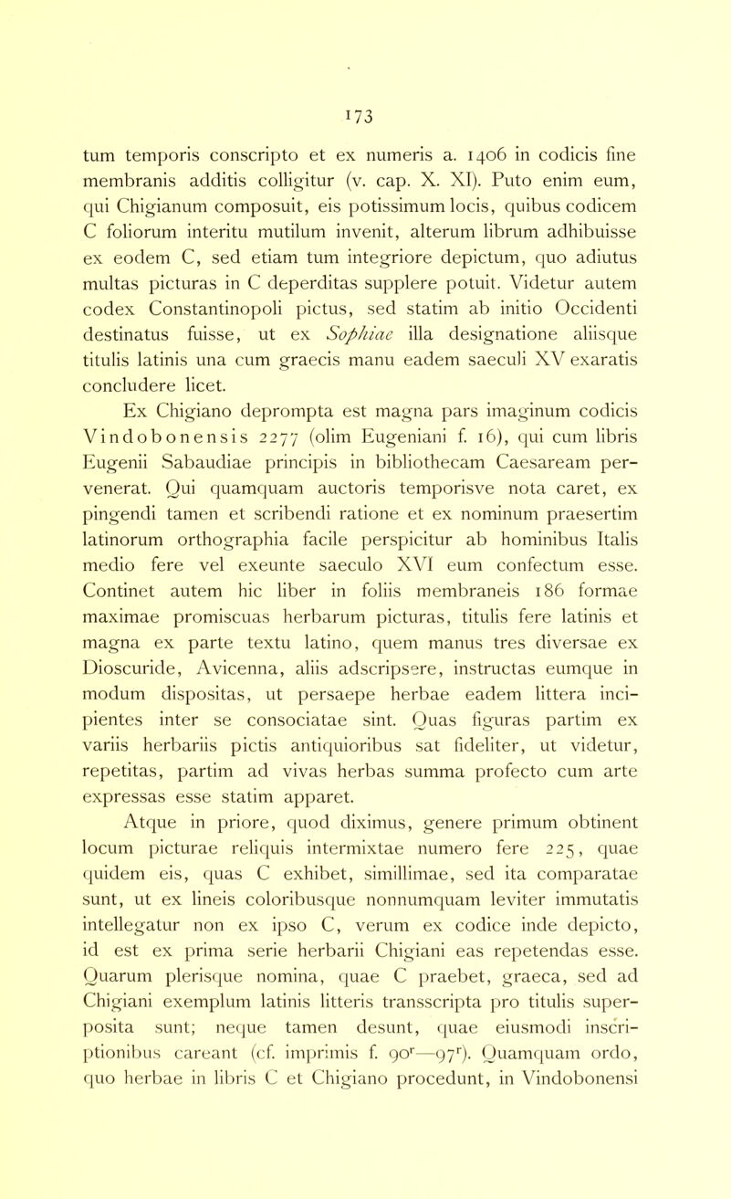 tum temporis conscripto et ex numeris a. 1406 in codicis fine membranis additis colligitur (v. cap. X. XI). Puto enim eum, qui Chigianum composuit, eis potissimum locis, quibus codicem C foliorum interitu mutilum invenit, alterum librum adhibuisse ex eodem C, sed etiam tum integriore depictum, quo adiutus multas picturas in C deperditas supplere potuit. Videtur autem codex Constantinopoli pictus, sed statim ab initio Occidenti destinatus fuisse, ut ex Sophiae illa designatione aliisque titulis latinis una cum graecis manu eadem saeculi XV exaratis concludere licet. Ex Chigiano deprompta est magna pars imaginum codicis Vindobonensis 2277 (olim Eugeniani f 16), qui cum libris Eugenii Sabaudiae principis in bibliothecam Caesaream per- venerat. Qui quamquam auctoris temporisve nota caret, ex pingendi tamen et scribendi ratione et ex nominum praesertim latinorum orthographia facile perspicitur ab hominibus Italis medio fere vel exeunte saeculo XVI eum confectum esse. Continet autem hic liber in foliis membraneis 186 formae maximae promiscuas herbarum picturas, titulis fere latinis et magna ex parte textu latino, quem manus tres diversae ex Dioscuride, Avicenna, aliis adscripsere, instructas eumque in modum dispositas, ut persaepe herbae eadem littera inci- pientes inter se consociatae sint. Quas figuras partim ex variis herbariis pictis antiquioribus sat fideliter, ut videtur, repetitas, partim ad vivas herbas summa profecto cum arte expressas esse statim apparet. Atque in priore, quod diximus, genere primum obtinent locum picturae reliquis intermixtae numero fere 225, quae f|uidem eis, quas C exhibet, simillimae, sed ita comparatae sunt, ut ex lineis coloribusque nonnumquam leviter immutatis intellegatur non ex ipso C, verum ex codice inde depicto, id est ex prima serie herbarii Chigiani eas repetendas esse. Quarum plerisque nomina, quae C praebet, graeca, sed ad Chigiani exemplum latinis litteris transscripta pro titulis super- posita sunt; neque tamen desunt, quae eiusmodi inscri- ptionibus careant (cf imjirimis f go'—97'). Quamquam ordo, quo herbae in libris C et Chigiano procedunt, in Vindobonensi