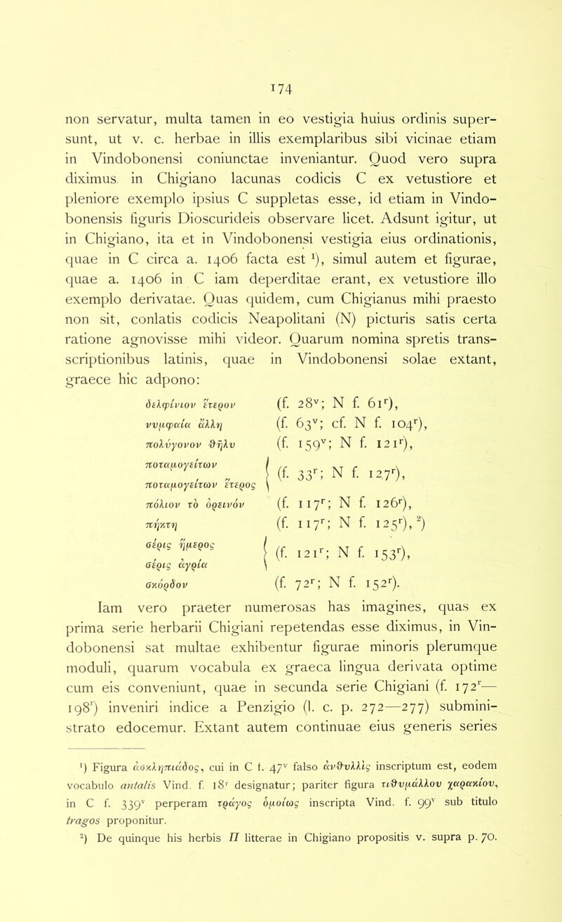 non servatur, multa tamen in eo vestigia huius ordinis super- sunt, ut V. c. herbae in illis exemplaribus sibi vicinae etiam in Vindobonensi coniunctae inveniantur. Quod vero supra diximus, in Chigiano lacunas codicis C ex vetustiore et pleniore exemplo ipsius C suppletas esse, id etiam in Vindo- bonensis figuris Dioscurideis observare licet. Adsunt igitur, ut in Chigiano, ita et in Vindobonensi vestigia eius ordinationis, quae in C circa a. 1406 facta est ^), simul autem et figurae, quae a. 1406 in C iam deperditae erant, ex vetustiore illo exemplo derivatae. Quas quidem, cum Chigianus mihi praesto non sit, conlatis codicis Neapolitani (N) picturis satis certa ratione agnovisse mihi videor. Quarum nomina spretis trans- scriptionibus latinis, quae in Vindobonensi solae extant, graece hic adpono: 6il(pLVlOV 'ixtQOV vv^cpaicc aXlf] Tcolvyovov &ijXv Ttorcifioyeuoji' Ttorcifioysircov ersQog noliov t6 oqhvov asQig rjfispog 0£Qig ayqia GkoqSov (f 28V; N f. biO, (f 63'^; cf. N f 104''), (f 159''; N f 12f), (f 33'-; N f I2 7'-), (f iiyc N f i26'‘), (f. iiy'-; N f 125'-)/) (f 12iV N f I53'-), (f. 72^; N f I52*-). Iam vero praeter numerosas has imagines, quas ex prima serie herbarii Chigiani repetendas esse diximus, in Vin- dobonensi sat multae exhibentur figurae minoris plerumque moduli, quarum vocabula ex graeca lingua derivata optime cum eis conveniunt, quae in secunda serie Chigiani (f 172*'— 198') inveniri indice a Penzigio (I. c. p. 272—277) submini- strato edocemur. Extant autem continuae eius generis series ') Figura aoKXtjTT.iadog^ cui in C f. 47'' falso inscriptum est, eodem vocabulo antalis Vind, f iS'' designatur; pariter figura xiQv^aXXov xuqcikLov^ in C f. 339'’ perperam xqayog ofiotcog inscripta Vind. f. 99'^ titulo tragos proponitur. De quinque his herbis 71 litterae in Chigiano propositis v. supra p. 70.