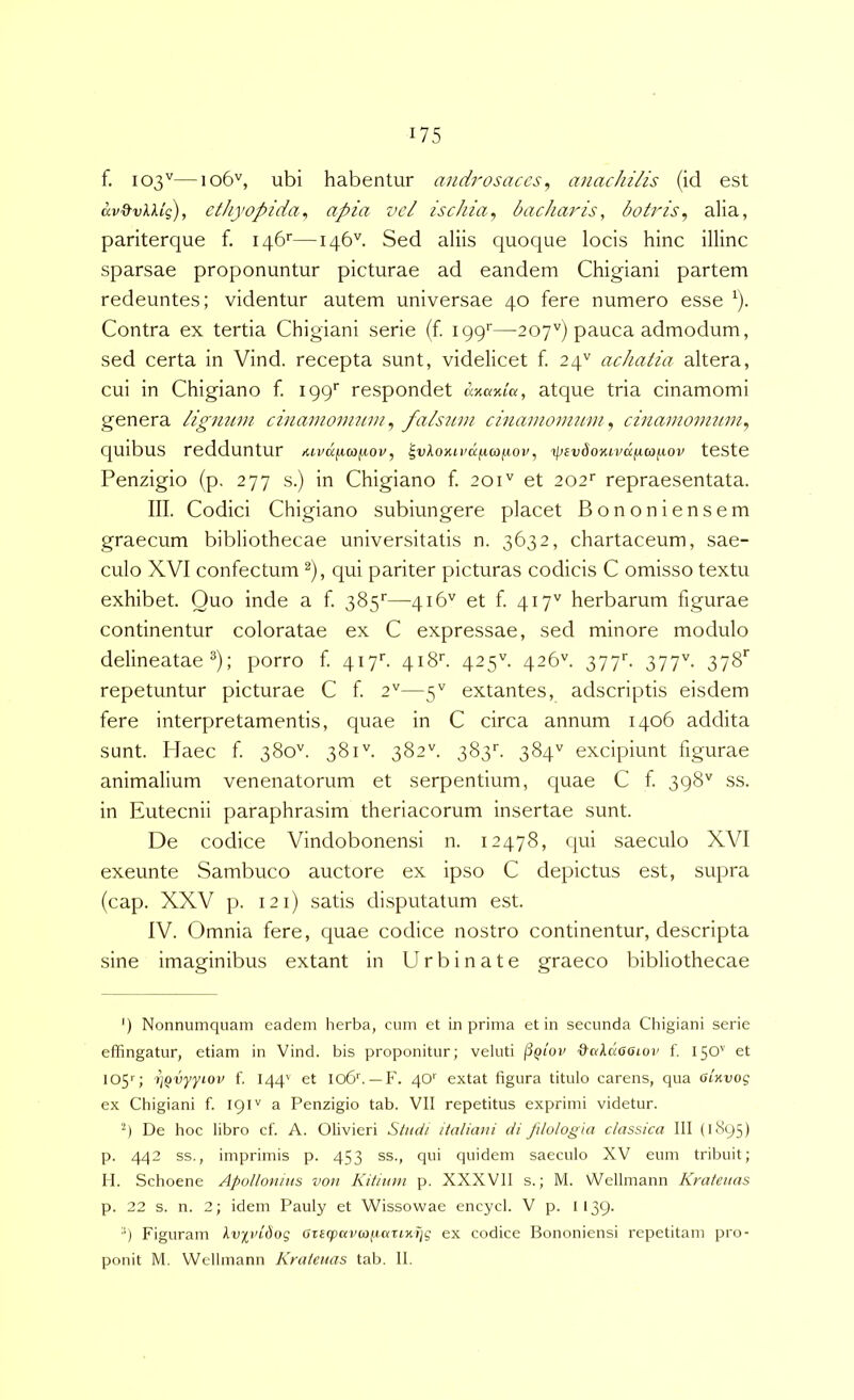 f. 103''—106'', ubi habentur and7'osaces ^ anachilis (id est ethyopida^ apia vel ischia^ hachajds, botris^ alia, pariterque f. iqb*—146''. Sed aliis quoque locis hinc illinc sparsae proponuntur picturae ad eandem Chigiani partem redeuntes; videntur autem universae 40 fere numero esse ^). Contra ex tertia Chigiani serie (f. ipp*—207'') pauca admodum, sed certa in Vind. recepta sunt, videlicet f. 24'' achatia altera, cui in Chigiano f. respondet anama, atque tria cinamomi genera ligujim ciiiamonmm, fals7nn cinainonmni, cinamonutin, quibus redduntur klvIixcoimov, |vAo>ui'a|ua)ftoi', tpsvdoKivdiia^iov teste Penzigio (p, 277 s.) in Chigiano f. 201'' et 202’^ repraesentata. III. Codici Chigiano subiungere placet Bononiensem graecum bibliothecae universitatis n. 3632, chartaceum, sae- culo XVI confectum ^), qui pariter picturas codicis C omisso textu exhibet. Quo inde a f. 385'—416'' et f. 417'' herbarum figurae continentur coloratae ex C expressae, sed minore modulo delineatae ; porro f 417''. 418''. 425''. 426''. 377''. 377^. 378'' repetuntur picturae C f 2''—5'' extantes, adscriptis eisdem fere interpretamentis, quae in C circa annum 1406 addita sunt. Haec f 380''. 381''. 382''. 383’’. 384'' excipiunt figurae animalium venenatorum et serpentium, quae C f 398'' ss. in Eutecnii paraphrasim theriacorum insertae sunt. De codice Vindobonensi n. 12478, qui saeculo XVI exeunte Sambuco auctore ex ipso C depictus est, supra (cap. XXV p. 121) satis disputatum est. IV. Omnia fere, quae codice nostro continentur, descripta sine imaginibus extant in Urbinate graeco bibliothecae ') Nonnumquam eadem herba, cum et in prima et in secunda Chigiani serie effingatur, etiam in Vind. bis proponitur; veluti ■S-RAaooioi' f. 150'' et 105''; ipvyyiov f, 144' et I06b —F. 40' extat figura titulo carens, qua oinvoq ex Chigiani f. 19a Penzigio tab. VII repetitus exprimi videtur. '9 De hoc libro cf. A. Olivieri Stndi italiani di filologia classica III (1895) p. 442 ss., imprimis p. 453 ss., qui quidem saeculo XV eum tribuit; II. Schoene Apollonius von Kitiuni p. XXXVII s.; M. Wellniann Krateuas p. 22 s. n. 2; idem Pauly et Wissowae encycl. V p. 1139. ■') Figuram IviviUoq aTeqpancofJctTixijq ex codice Bononiensi repetitam pro- ponit M. Welhnann Krateuas tab. II.