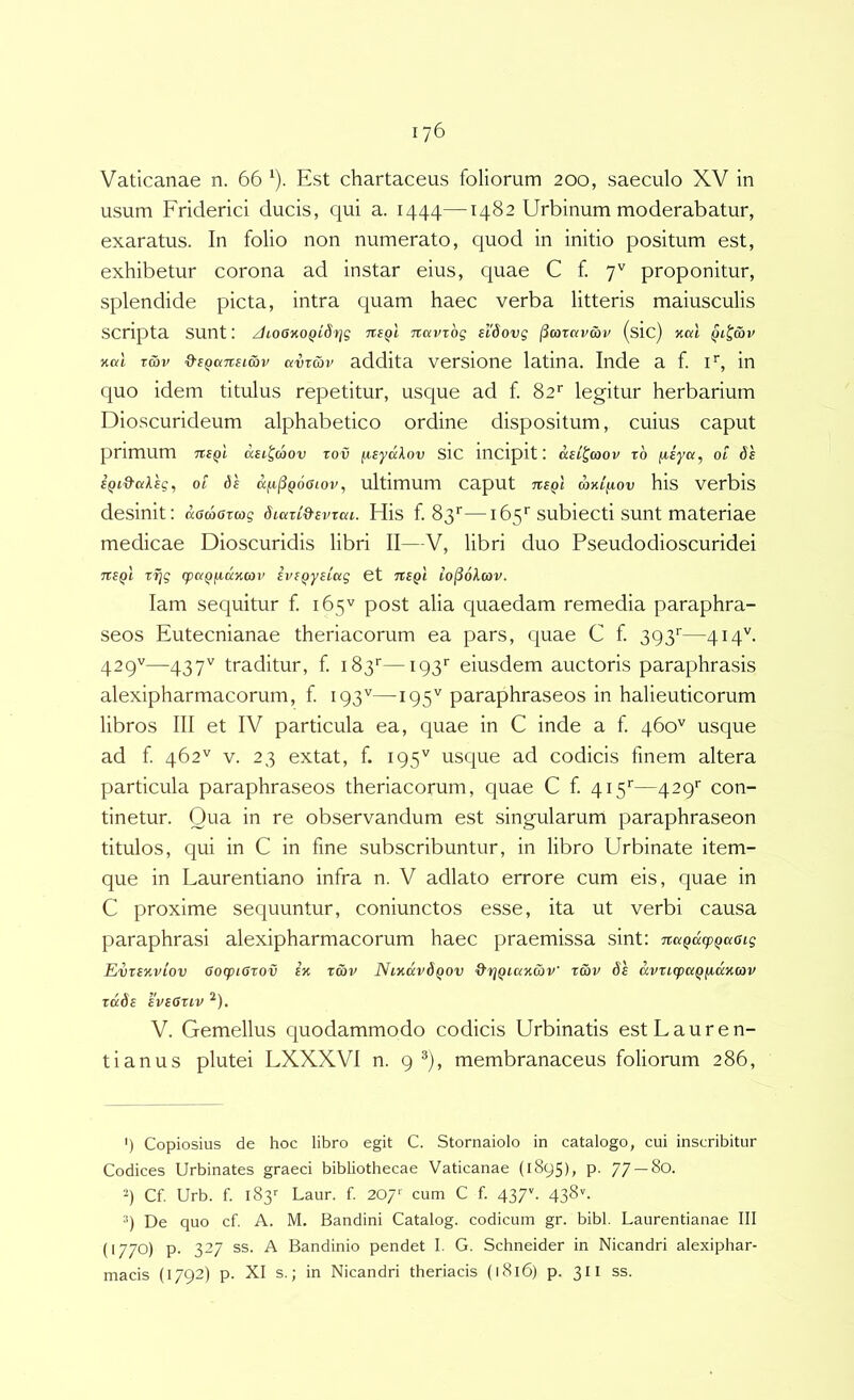 Vaticanae n. 66 ‘). Est chartaceus foliorum 200, saeculo XV in usum Friderici ducis, c|ui a. 1444—1482 Urbinum moderabatur, exaratus. In folio non numerato, quod in initio positum est, exhibetur corona ad instar eius, quae C f. 7'' proponitur, splendide picta, intra quam haec verba litteris maiusculis scripta sunt: /hoOiiOQidt]g Ttavzog sl'6ovg (Scoravav (sic) xal nal Tcbv &s(ia7tsicbu avTwr addita versione latina. Inde a f. F, in quo idem titulus repetitur, usque ad f. 82'' legitur herbarium Dioscurideum alphabetico ordine dispositum, cuius caput primum dsi^cSov rov /^sydXov SIC inCipit I asl^mov rb fiiya, ot 6s BQi&ciVEg, 01 df a^^Qooiov, ultimum caput tibqI mni^ov his verbis desinit: damoxwg dicczid-evzai. His f. 83''—165’’subiecti sunt materiae medicae Dioscuridis libri II—V, libri duo Pseudodioscuridei tzbqI zfig cpdQ^dnan’ ive^yilag et itSQi lo^okcov. lam sequitur f. 165V post alia quaedam remedia paraphra- seos Eutecnianae theriacorum ea pars, quae C f. 393'—414^ 429''—437^^ traditur, f 183'—193'’ eiusdem auctoris paraphrasis alexipharmacorum, f 193'^—195'^ paraphraseos in halieuticorum libros III et IV particula ea, quae in C inde a f. qbo'^ usque ad f. 462'' V. 23 extat, f. 195'' usque ad codicis finem altera particula paraphraseos theriacorum, cjuae C f. 415''—429' con- tinetur. Qua in re observandum est singularum paraphraseon titulos, C|ui in C in fine subscribuntur, in libro Urbinate item- que in Laurentiano infra n. V adlato errore cum eis, quae in C proxime sequuntur, coniunctos esse, ita ut verbi causa paraphrasi alexipharmacorum haec praemissa sint: itaQdcpQaoig EvzbkvIov GozpiGzov 1% zcbv NiKdvdQov d'riQia%a)v' zwv de avzicpccQfidiicov zddB BVB6ZIV ^). V. Gemellus quodammodo codicis Urbinatis est Lauren- ti anus plutei LXXXVI n. 9 ^), membranaceus foliorum 286, ') Copiosius de hoc libro egit C. Stornaiolo in catalogo, cui inscribitur Codices Urbinates graeci bibliothecae Vaticanae (1895), p. 77 —80. 9 Cf. Urb. f. iSs-- Laur. f. 207'' cum C f. 437C 438^. 9 De quo cf. A. M. Bandini Catalog. codicum gr. bibi. Laurentianae III (1770) p. 327 ss. A Bandinio pendet I. G. Schneider in Nicandri alexiphar- macis (1792) p. XI s.; in Nicandri theriacis (1816) p. 311 ss.