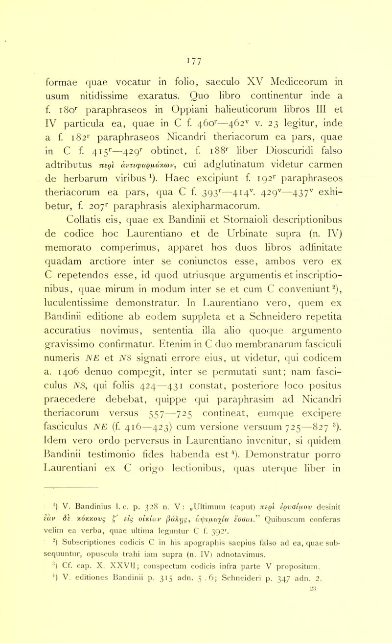 formae quae vocatur in folio, saeculo XV Mediceorum in usum nitidissime exaratus. Quo libro continentur inde a f. iSo' paraphraseos in Oppiani halieuticorum libros 111 et IV particula ea, quae in C f. 460''—462^ v. 23 legitur, inde a f 182'' paraphraseos Nicandri theriacorum ea pars, quae in C f. 415''—429'' obtinet, f i88‘‘ liber Dioscuridi falso adtributus tisqI avtupaQjxdKcov, cui adglutinatum videtur carmen de herbarum viribus^). Haec excipiunt f. 192' paraphraseos theriacorum ea pars, qua C f. 393''—qiq''. 429''—437'' exhi- betur, f. 207' paraphrasis alexipharmacorum. Collatis eis, quae ex Bandinii et Stornaioli descriptionibus de codice hoc Laurentiano et de Urbinate supra (n. IV) memorato comperimus, apparet hos duos libros adfinitate quadam arctiore inter se coniunctos esse, ambos vero ex C repetendos esse, id quod utrius<[ue argumentis et inscriptio- nibus, quae mirum in modum inter se et cum C conveniunt^), luculentissime demonstratur. In Laurentiano vero, quem ex Bandinii editione ab eodem suppleta et a Schneidero repetita accuratius novimus, sententia illa alio cjuoque argumento gravissimo confirmatur. Etenim in C duo membranarum fasciculi numeris JSE et NS signati errore eius, ut videtur, qui codicem a. 1406 denuo compegit, inter se permutati sunt; nam fasci- culus NS, (pii foliis 424—431 constat, posteriore loco positus praecedere debebat, quippe qui paraphrasim ad Nicandri theriacorum versus 357—725 contineat, eum(|ue excipere fasciculus NE (f. 416—423) cum versione versuum 725—827 ®). Idem vero ordo perversus in Laurentiano invenitur, si quidem Bandinii testimonio fides habenda est'‘). Demonstratur porro Laurentiani ex C origo lectioniljus, quas utenjue liber in ') V. Bandinius I. c. p. 328 n. V : „Ultinium (caput) Tr.C()l iQVOinov desinit tuv de KOKKovg L oixun’ eOGcu. Quibuscum conferas velim ea verba, quae ultima leguntur C f. 392''. Subscriptiones codicis C in his apographis saepius falso ad ea, quae sub- sequuntur, opuscula trahi iam supra (n. IV) adnotavimus. ■') Cf. cap. X. XXVII; conspectum codicis infra parte V propositum, q V. editiones Bandinii p. 315 adn. 5.6; Schneideri p. 347 adn. 2. 2 i