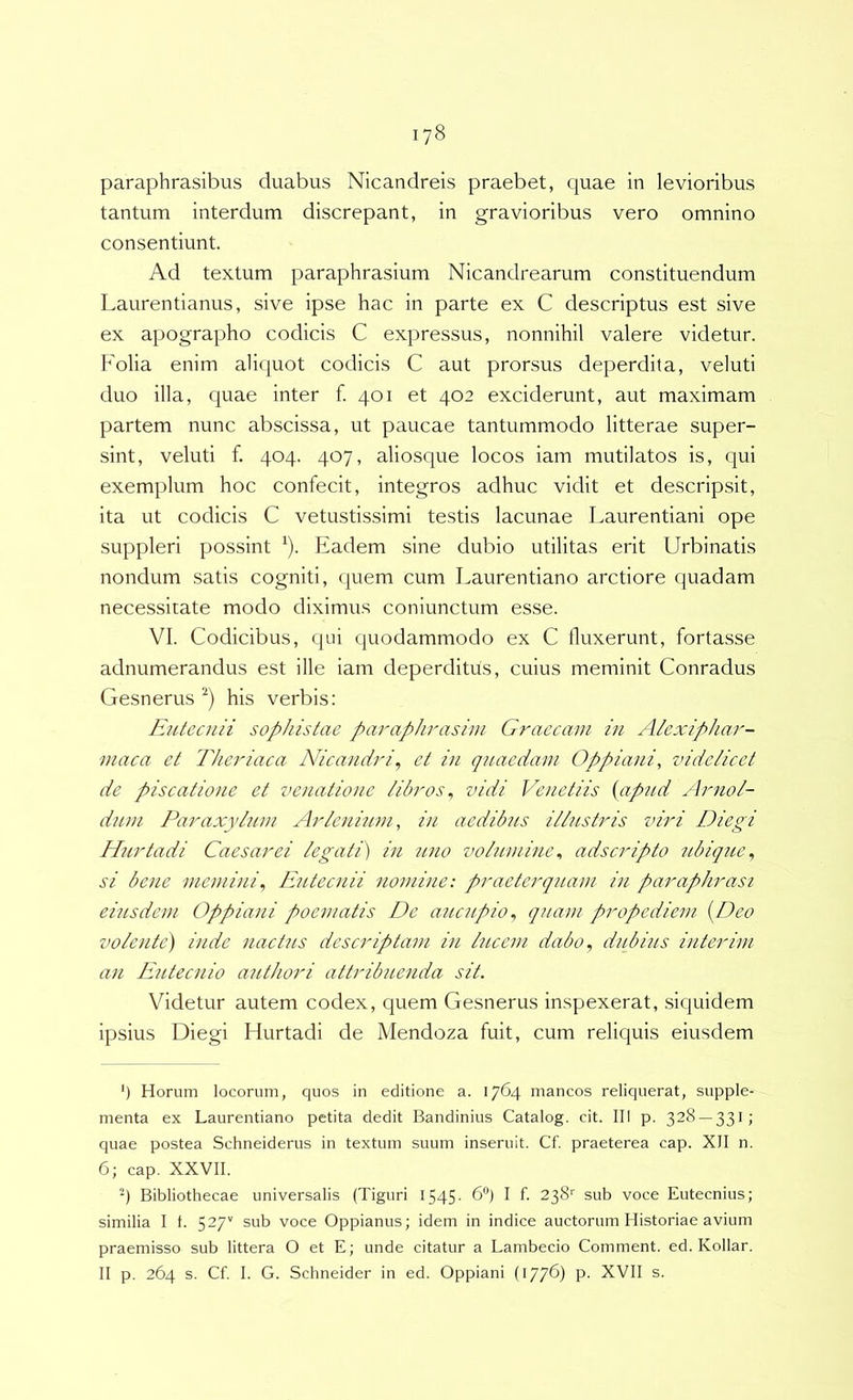 paraphrasibus duabus Nicandreis praebet, quae in levioribus tantum interdum discrepant, in gravioribus vero omnino consentiunt. Ad textum paraphrasium Nicandrearum constituendum Laurentianus, sive ipse hac in parte ex C descriptus est sive ex apographo codicis C expressus, nonnihil valere videtur. Folia enim aliquot codicis C aut prorsus deperdita, veluti duo illa, quae inter f. 401 et 402 exciderunt, aut maximam partem nunc abscissa, ut paucae tantummodo litterae super- sint, veluti f. 404. 407, aliosque locos iam mutilatos is, qui exemplum hoc confecit, integros adhuc vidit et descripsit, ita ut codicis C vetustissimi testis lacunae Laurentiani ope suppleri possint ^). Eadem sine dubio utilitas erit Urbinatis nondum satis cogniti, quem cum Laurentiano arctiore quadam necessitate modo diximus coniunctum esse. VI. Codicibus, qui quodammodo ex C fluxerunt, fortasse adnumerandus est ille iam deperditus, cuius meminit Conradus Gesnerus his verbis: EiUecnii sophistae paraphrasim Graecam in Alexiphar- maca et Theriaca Nicandri^ et in qnaedam Oppiani, videlicet de piscatione et venatione libros^ vidi Ve/ietiis {apnd Arnol- dnm Paraxyhim Arleninm, in aedibns illustris viri Diegi Hurtadi Caesar ei legati) in 7i,no volumine^ adseripto ubique^ si bene meniini, Iditecnii 7iomine: praeterqiiam in parapJnmsi eiusdem Oppiani poematis De aitcnpio^ quam propediem {Deo volente) inde nactus descriptam iii hicem dabo^ dubius interivi an Eutecnio authori attribuenda sit. Videtur autem codex, quem Gesnerus inspexerat, siquidem ipsius Diegi Hurtadi de Mendoza fuit, cum reliquis eiusdem ’) Horum locorum, quos in editione a. 1764 mancos reliquerat, supple- menta ex Laurentiano petita dedit Bandinius Catalog. cit. III p. 328 — 331; quae postea Schneiderus in textum suum inseruit. Cf. praeterea cap. XII n. 6; cap. XXVII. Bibliothecae universalis (Tiguri 1545- 6“) I f. 238' sub voce Eutecnius; similia I 1. 527'' sub voce Oppianus; idem in indice auctorum Historiae avium praemisso sub littera O et E; unde citatur a Lambecio Comment. ed. Kollar. II p. 264 s. Cf. I. G. Schneider in ed. Oppiani (177G P- XVII s.