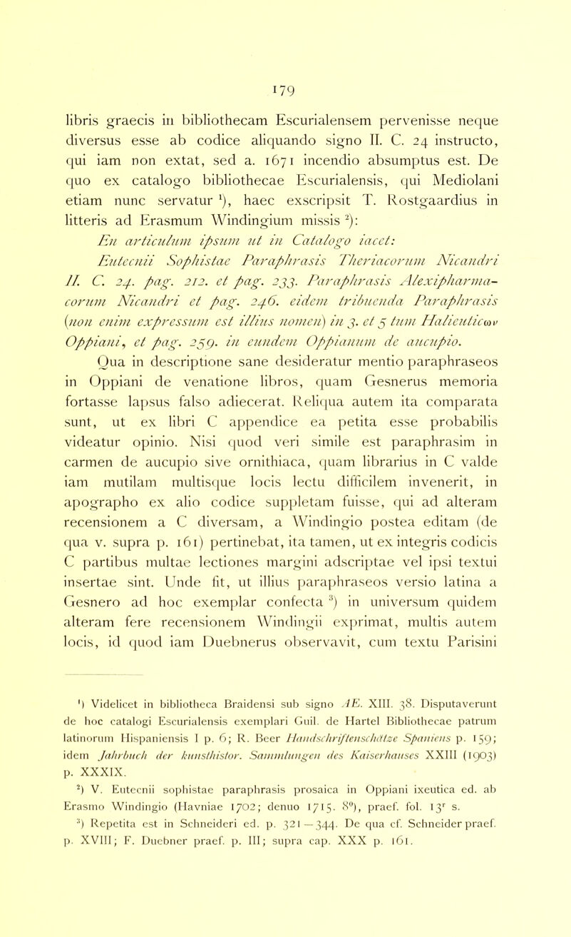 libris graecis in bibliothecam Escurialensem pervenisse neque diversus esse ab codice aliquando signo II. C. 24 instructo, qui iam non extat, sed a. 1671 incendio absumptus est. De quo ex catalogo bibliothecae Escurialensis, qui Mediolani etiam nunc servatur ^), haec ex.scripsit T. Rostgaardius in litteris ad Erasmum Windingium missis ^): En artic2ihim ipsum ut in Catalogo iacct: Eutecnii Sophistae Paraphrasis Theriaconnn Nicandri JI. C. 2^. pag. 212. et pag. 2jj. l\iraphrasis Alexipharnia- corum Nicandri et pag. 2^6. eidem tribuenda Paraphrasis [non enim expressum est i//i?(S nomen) in et p tum Ha/icuticmv Oppiani., et pag. 2pcj. in eiindem Oppiaiuini de aucupio. Qua in descriptione sane desideratur mentio paraphraseos in Oppiani de venatione libros, quam Gesnerus memoria fortasse lapsus falso adiecerat. Keliipia autem ita comparata sunt, ut ex libri C appendice ea petita esse probabilis videatur opinio. Nisi quod veri simile est paraphrasim in carmen de aucupio sive ornithiaca, (juam librarius in C valde iam mutilam multisque locis lectu difficilem invenerit, in apographo ex alio codice suppletam fuisse, qui ad alteram recensionem a C diversam, a Windingio postea editam (de qua V. supra p. 161) pertinebat, ita tamen, ut ex integris codicis C partibus multae lectiones margini adseriptae vel ipsi textui insertae sint. Unde fit, ut illius paraphraseos versio latina a Gesnero ad hoc exemplar confecta '^) in universum quidem alteram fere recensionem Windingii exprimat, multis autem locis, id quod iam Duebnerus observavit, cum textu Farisini ') Videlicet in bibliotheca Braidensi sub signo ./E. XIII. 38. Disputaverunt de hoc catalogi Escurialensis exemplari Guil. de Ilartel Bibliothecae patrum latinorum Hispaniensis I p. 6; R. Beer Hdudschriftenschatzc Spaniens p. 159; idem Jahrbuch der knnslhisior. Saiiiiidiingeii des Kaiserhaiises XXIII (1903) p. XXXIX. V. Eutecnii sopliistae paraphrasis prosaica in Oppiani ixeutica ed. ab Erasmo Windingio (Havniae 1702; denuo 1715- 8“), praef. fol. 13'' s. ■') Repetita est in Schneideri ed. p. 321—344. De c[ua cf. Schneider praef. p. XVIII; F. Duebner praef p. III; supra cap. XXX p. 161.