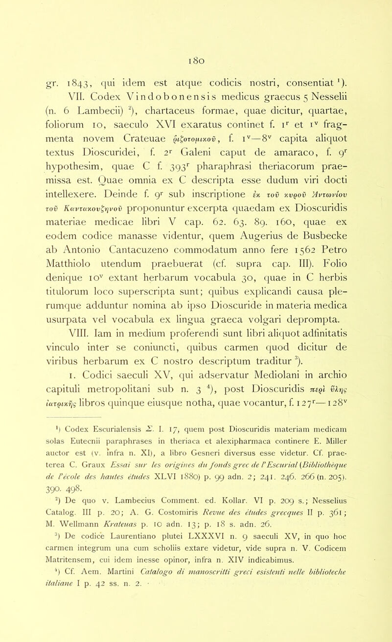 i8o gr. 1843, qui idem est atque codicis nostri, consentiat ‘). VII. Codex Vindobonensis medicus graecus 5 Nesselii (n. 6 Lambecii) “), chartaceus formae, quae dicitur, quartae, foliorum 10, saeculo XVI exaratus continet f. f et i'' frag- menta novem Crateuae qi^oto(.u%ov , f —8'^ capita aliquot textus Dioscuridei, f. 2‘‘ Galeni caput de amaraco, f. g' hypothesim, quae C f 393'' pharaphrasi theriacorum prae- missa est. Quae omnia ex C descripta esse dudum viri docti intellexere. Deinde f g sui:) inscriptione X zov kvqov Mvxcovlov Tov Kcnnctxovttjvov proponuntur excerpta quaedam ex Dioscuridis materiae medicae libri V cap. 62. 63. 8g. 160, quae ex eodem codice manasse videntur, quem Augerius de Busbecke ab Antonio Cantacuzeno commodatum anno fere 1562 Petro Matthiolo utendum praebuerat (cf supra cap. III). Folio denQue 10'^ extant herbarum vocabula 30, quae in C herbis titulorum loco superscripta sunt; quibus explicandi causa ple- rumque adduntur nomina ab ipso Dioscuride in materia medica usurpata vel vocabula ex lingua graeca volgari deprompta. VIII. lam in medium proferendi sunt libri aliquot adfmltatis vinculo inter se coniuncti, quibus carmen quod dicitur de viribus herbarum ex C nostro descriptum traditur '^). I. Codici saeculi XV, qui adservatur Mediolani in archio capituli metropolitani sub n. 3 post Dioscuridis ueqI vlr^g iarQiK7jg libros quinque eiusque notha, quae vocantur, f. i27‘‘—128'' ') Codex Escurialensis I. 17, quem post Dioscuridis materiam medicam solas Eutecnii paraphrases in theriaca et alexipharmaca continere E. Miller auctor est (v. infra n. XI), a libro Gesneri diversus esse videtur. Cf. prae- terea C. Graux Essai sttr les origines dii fonds grec de FEscitrial (Biblioiheqite de Fecole des hautes etiides XLVI 1880) p. 99 adn. 2; 241. 246. 266 (n. 205). 390. 498. De quo v. Lambecius Comment. ed. Kollar. VI p. 209 s.; Nesselius Catalog. III p. 20; A. G. Costomiris Reviie des ctndes grecques II p. 361 ; M. Wellmann Kratenas p. 10 adn. 13; p. 18 s. adn. 26. •*) De codice Laurentiano plutei LXXXVI n. 9 saeculi XV, in quo hoc carmen integrum una cum scholiis extare videtur, vide supra n. V. Codicem Matritensem, cui idem inesse opinor, infra n. XIV indicabimus. '') Cf. Aem. Martini Catalogo di manoscritti greci esistenti nelle biblioteche italiane I p. 42 ss. n. 2. •