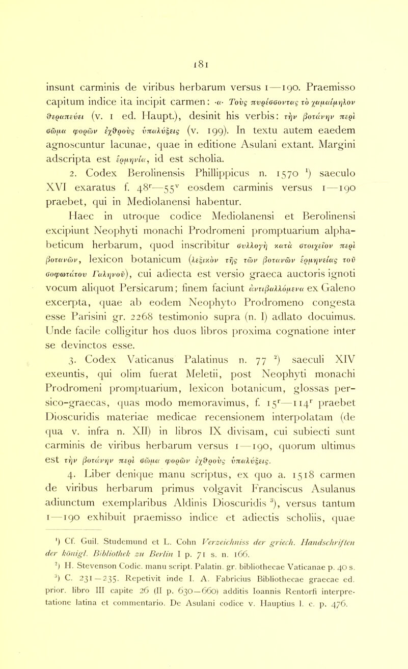 insunt carminis de viribus herbarum versus i — igo. Praemisso capitum indice ita incipit carmen : Tovg nvQiaaovrag t6 ia^cd^)]lov &eQ<x7iEvsi (v. I ed. llaupt.), desinit his verbis: rrjv jiozdvrjv negl o&jza (poQojv e‘^&Qovg vnciXv^Eig (v. 199)' textu autem eaedem agnoscuntur lacunae, quae in editione Asulani extant. Margini adscripta est id est scholia. 2. Codex Berolinensis Phillippicus n. 1570 saeculo XVI exaratus f. 48'’—55'' eosdem carminis versus i — igo praebet, qui in Mediolanensi habentur. Haec in utroque codice Mediolanensi et Berolinensi excipiunt Neophyti monachi Prodromeni promptuarium al^iha- beticum herbarum, quod inscribitur avXXoyrj y.azd ozoixeiov ntql (iozavuv, leXlCOn botanicum (Xegr/.bv zrjg zan^ (Sozavcbv EQiizjvelag zov aocpcozdzov Fc^h^vov), cui adiecta est versio graeca auctoris ignoti vocum aliquot Persicarum; finem faciunt ai/r43«AA6jU6i'a ex Galeno excerpta, quae ab eodem Neophyto Prodromeno congesta esse Parisini gr. 2268 testimonio supra (n. 1) adlato docuimus. Unde facile colligitur hos duos libros proxima cognatione inter se devinctos esse. 3. Codex Vaticanus Palatinus n. 77 '■') saeculi XIV exeuntis, qui olim fuerat Meletii, post Neophyti monachi Prodromeni promptuarium, lexicon botanicum, glossas per- sico-graecas, (|uas modo memoravimus, f 15''—114'' praebet Dioscuridis materiae medicae recensionem interpolatam (de qua V. infra n. XII) in libros IX divisam, cui subiecti sunt carminis de viribus herbarum versus i —190, quorum ultimus est zrjv jiozcci’t]v niQl acafxct tpoQmv iy&QOvg vnakv^sig. 4. Liber deniijue manu scriptus, ex quo a. 1518 carmen de viribus herbarum primus volgavit Franciscus Asulanus adiunctum exemplaribus Aldinis Dioscuridis ^), versus tantum I --190 exhibuit praemisso indice et adiectis scholiis, quae ') Ct. Guil. Studenumd et L. Colin Vcyzcichuiss der griech. Haudschri/tcn der bonigl. Bibliothek zii Berlin I p. 71 s. n. 166. 4 II. Stevenson Codic. manu script. Palatin, gr. bibliothecae Vaticanae p. 40 s. •') C. 231—235- Repetivit inde I. A. Fabricius Bibliothecae graecae ed. prior, libro III capite 26 (II p. 630 —660) additis loannis Rentorfi interpre- tatione latina et commentario. De Asulani codice v. Ilauptius 1. c. p. 476.