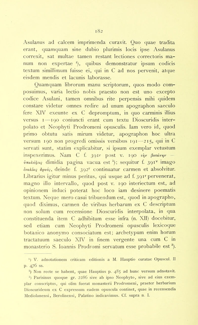Asulanus ad calcem imprimenda curavit. Quo quae tradita erant, quamquam sine dubio plurimis locis ipse Asulanus correxit, sat multae tamen restant lectiones correctoris ma- num non expertae '), quibus demonstratur ipsum codicis textum simillimum fuisse ei, qui in C ad nos pervenit, atque eisdem mendis et lacunis laborasse. Quamquam librorum manu scriptorum, quos modo com- posuimus, varia lectio nobis praesto non est uno excepto codice Asulani, tamen omnibus rite perpensis mihi quidem constare videtur omnes redire ad unum apographon saeculo fere XIV exeunte ex C depromptum, in quo carminis illius versus i —190 coniuncti erant cum textu Dioscuridis inter- polato et Neophyti Prodromeni opusculis. lam vero id, quod primo obtutu satis mirum videtur, apographon hoc ultra versum 190 non progredi omissis versibus 191—215, qui in C servati sunt, statim explicabitur, si ipsum exemplar vetustum inspexerimus. Nam C f. 3911- post v. 190 vrjv ^ordvtjv — vTtakv^Hg dimidia pagina vacua est ^); sequitur f. 391'' imago ivaUag dQvog^ deinde f 392' continuatur carmen et absolvitur. Librarius igitur minus peritus, qui usque ad f. 391 r pervenerat, magno illo intervallo, quod post v. 190 interiectum est, ad opinionem induci poterat hoc loco iam desinere poematis textum. Neque mero casui tribuendum est, quod inapographo, quod diximus, carmen de viribus herbarum ex C descriptum non solum cum recensione Dioscuridis interpolata, in qua constituenda item C adhibitum esse infra (n. XII) docebitur, sed etiam cum Neophyti Prodromeni opusculis lexicoque botanico anonymo consociatum est; archetypum enim horum tractatuum saeculo XIV in finem vergente una cum C in monasterio S. loannis Prodromi servatum esse probabile est ^). ') V. adnotationem criticam editionis a M. Hauptio curatae Opuscul. II p. 476 ss. -) Non recte se habent, quae Ilauptius p. 485 ad hunc versum adnotavit. ■’) Parisinus quoque gr. 2286 sive ab ipso Neophyto, sive ad eius exem- plar conscriptus, qui olim fuerat monasterii Prodromeni, praeter herbarium Uioscurideum ex C expressum eadem opuscula continet, quae in recensendis Mediolanensi, Berolinensi, Palatino indicavimus. Cf. supra n. I.
