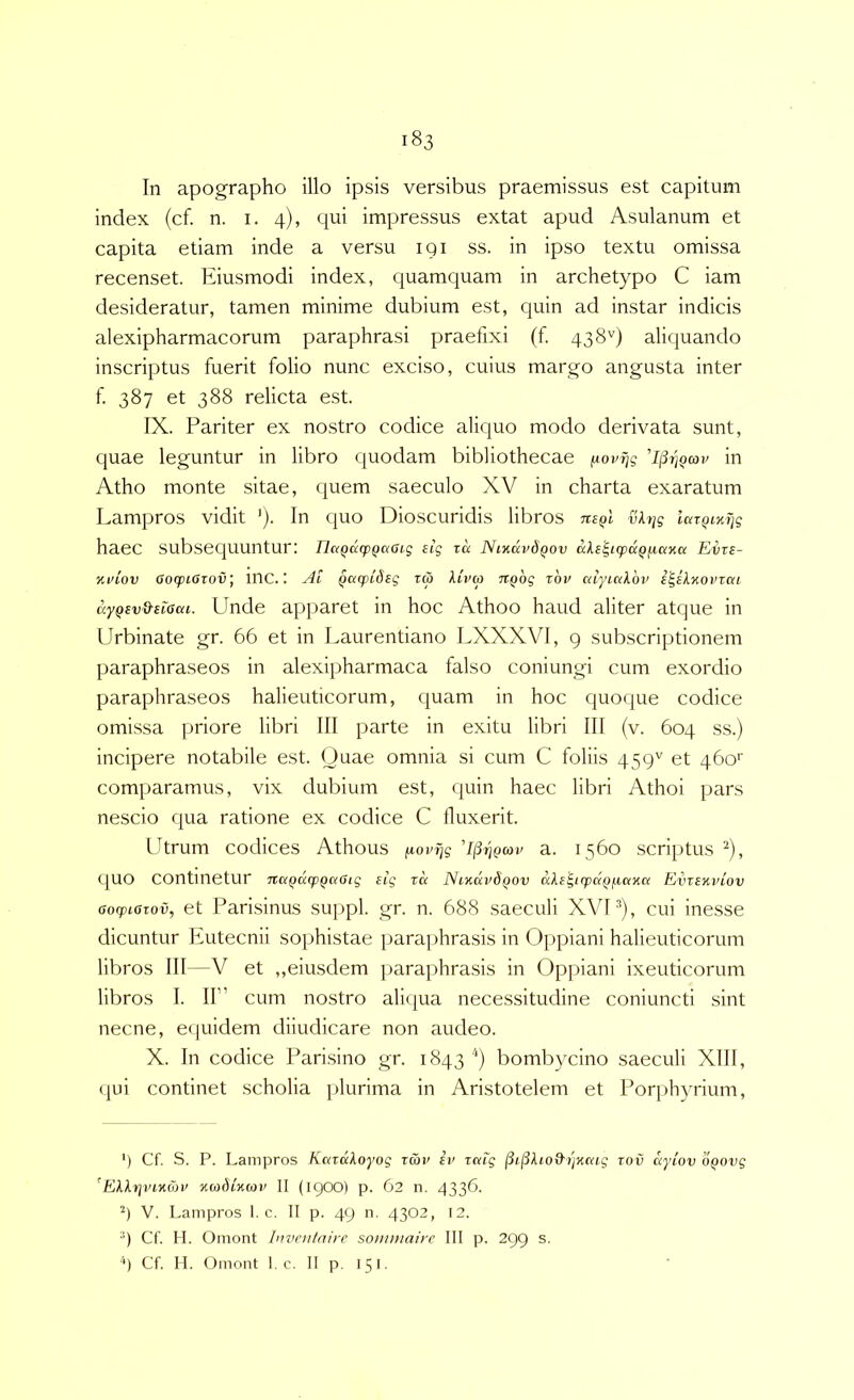 In apographo illo ipsis versibus praemissus est capitum index (cf. n. i. 4), qui impressus extat apud Asulanum et capita etiam inde a versu 191 ss. in ipso textu omissa recenset. Eiusmodi index, quamquam in archetypo C iam desideratur, tamen minime dubium est, Cjuin ad instar indicis alexipharmacorum paraphrasi praefixi (f. 438'') aliquando inscriptus fuerit folio nunc exciso, cuius margo angusta inter f 387 et 388 relicta est. IX. Pariter ex nostro codice aliquo modo derivata sunt, quae leguntur in libro quodam bibliothecae fiovrjg 'I^tiqcov in Atho monte sitae, quem saeculo XV in charta exaratum Lampros vidit ')• qi^o Dioscuridis libros vkt^g lai^iM]g haec subsequuntur: IlaQdcpQaaig eig rd Nihkv6qov dl£'^t(pdQjj,aiia Eirs- Kuiov Oo(piOiov\ inc.: Ai Qacptdsg tw klvm TiQog xbv aiyiakbv i^ekxoinai ayQBv&Biaai. Unde apparet in hoc Athoo haud aliter atque in Urbinate gr. 66 et in Laurentiano LXXXVl, g subscriptionem paraphraseos in alexipharmaca falso coni ungi cum exordio paraphraseos halieuticorum, quam in hoc quoque codice omissa priore libri III parte in exitu libri III (v. 604 ss.) incipere notabile est. Ouae omnia si cum C foliis 459'' et 460'' comparamus, vix dubium est, quin haec libri Athoi pars nescio qua ratione ex codice C lluxerit. Utrum codices Athous fiovi^g Amgcov a. 1560 scriptus ^), quo continetur naQdq)gaGig £ig zd Nixdvdgov dke^Kpdgfiaxa Evzexviov aocpiazov, et Parisinus suppi, gr. n. 688 saeculi XVU), cui inesse dicuntur Eutecnii sophistae iiarajihrasis in 0[)piani halieuticorum libros III —V et ,,eiusdem paraphrasis in Oppiani ixeuticorum libros I. II” cum nostro ali(|ua necessitudine coniuncti sint necne, equidem diiudicare non audeo. X. In codice Pari.sino gr. 1843'') bombycino saeculi XIII, qui continet scholia plurima in Aristotelem et Porphyrium, ') Cf. S. P. Lampros Kazdkoyog zd>v iv zctig (3i(Skiod-/jxcag zov dyiov bgovg ^Ekkrjvixav xabixav II (igoo) p. 62 n. 4336. 4 V. Lampros 1. c. II p. 49 n. 4302, 12. •') Cf H. Omont Invcnfairc sonunairc III p. 299 s. Cf H. Omont f c. II p. 151.