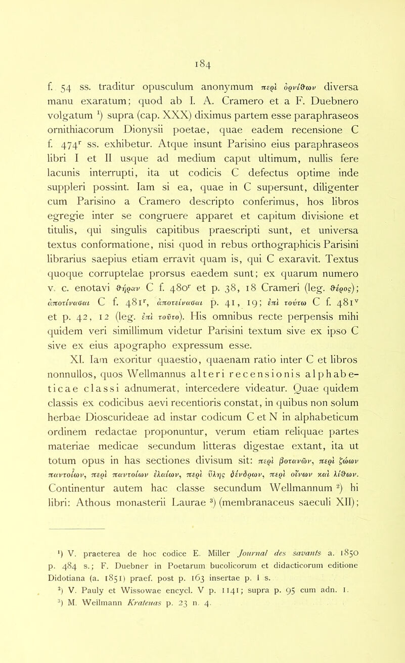 f. 54 ss. traditur opusculum anonymum nsQi oqvi^cov diversa manu exaratum; quod ab I. A. Cramero et a F. Duebnero volgatum supra (cap. XXX) diximus partem esse paraphraseos ornithiacorum Dionysii poetae, quae eadem recensione C f. gyg* ss. exhibetur. Atque insunt Parisino eius paraphraseos libri I et II usque ad medium caput ultimum, nullis fere lacunis interrupti, ita ut codicis C defectus optime inde suppleri possint. lam si ea, quae in C supersunt, diligenter cum Parisino a Cramero descripto conferimus, hos libros egregie inter se congruere apparet et capitum divisione et titulis, qui singulis capitibus praescripti sunt, et universa textus conformatione, nisi quod in rebus orthographicis Parisini librarius saepius etiam erravit quam is, qui C exaravit. Textus quoque corruptelae prorsus eaedem sunt; ex quarum numero V. c. enotavi C f 480'' et p. 38, 18 Crameri (leg. 9sQog); anoxLvaGca C f. 4^^^*^» anoxBLVuOaL p. 4D rovxio C f. 481V et p. 42, 12 (leg. ini xovxo). His omnibus recte perpensis mihi equidem veri simillimum videtur Parisini textum sive ex ipso C sive ex eius apographo expressum esse. XI. lam exoritur quaestio, quaenam ratio inter C et libros nonnullos, quos Wellmannus alteri recensionis alphabe- ticae classi adnumerat, intercedere videatur. Quae quidem classis ex codicibus aevi recentioris constat, in quibus non solum herbae Dioscurideae ad instar codicum C et N in alphabeticum ordinem redactae proponuntur, verum etiam reliquae partes materiae medicae secundum litteras digestae extant, ita ut totum opus in has sectiones divisum sit: txbqI ^oxavwr, nsQl ^aav Tiavxoicov, TteQi navxoimv ilaicov, tibqI vlrjg divdQWV, tibqI oivcov %al Continentur autem hac classe secundum Wellmannum hi libri: Athous monasterii Laurae (membranaceus saeculi XII); ') V. praeterea de hoc codice E. Miller Journal des savants a. 1850 p. 484 s.; F. Duebner in Poetarum bucolicorum et didacticorum editione Didotiana (a. 1851) praef. post p. 163 insertae p. 1 s. V. Pauly et Wissowae encycl. V p. II41; supra p. 95 cum adn. I.