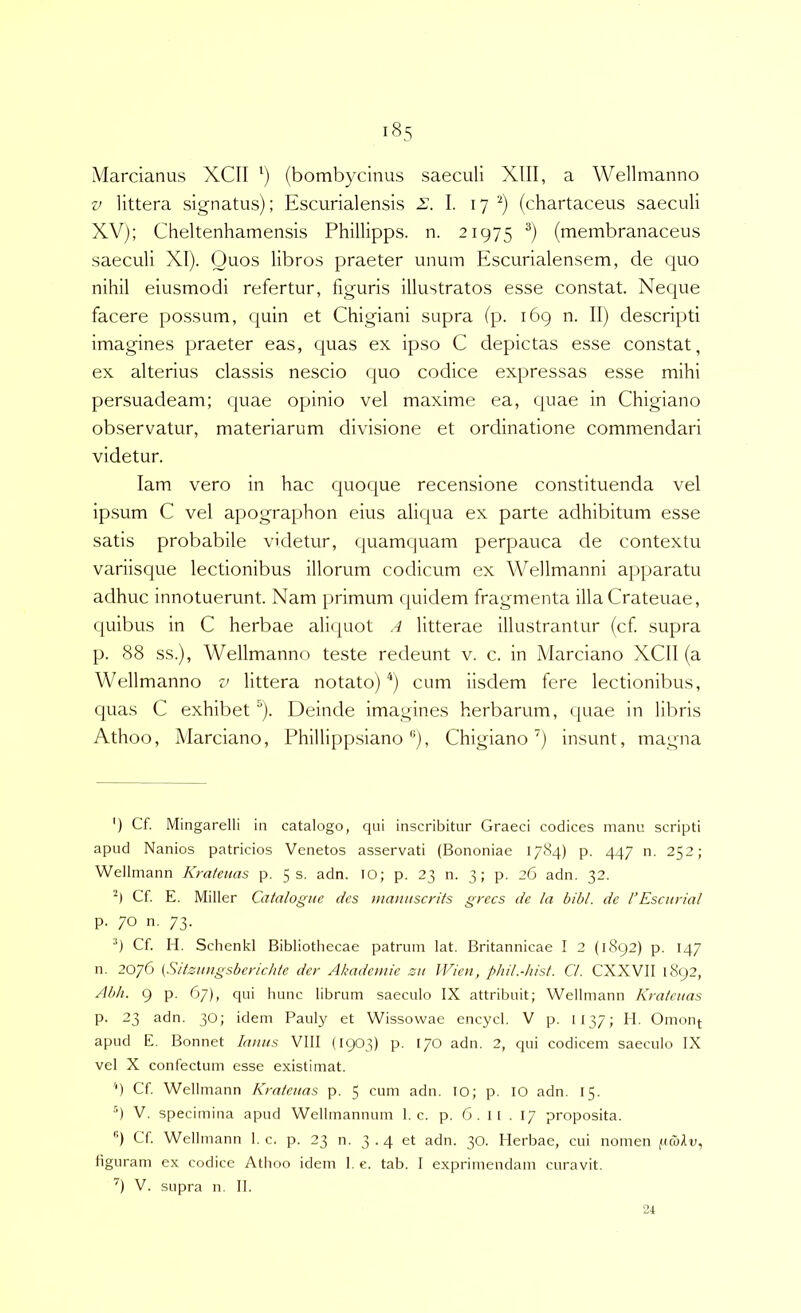 i8,s Marcianus XCII ') (bombycinus saeculi XIII, a Wellmanno V littera signatus); Escurialensis 2;. I. 17 (chartaceus saeculi XV); Cheltenhamensis Phillipps. n. 21975 ®) (membranaceus saeculi XI). Quos libros praeter unum Escurialensem, de quo nihil eiusmodi refertur, figuris illustratos esse constat. Neque facere possum, quin et Chigiani supra (p. 169 n. II) descripti imagines praeter eas, quas ex ipso C depictas esse constat, ex alterius classis nescio quo codice expressas esse mihi persuadeam; quae opinio vel maxime ea, quae in Chigiano observatur, materiarum divisione et ordinatione commendari videtur. lam vero in hac quoque recensione constituenda vel ipsum C vel apographon eius aliqua ex parte adhibitum esse satis probabile videtur, quamquam perpauca de contextu variisque lectionibus illorum codicum ex Wellmanni apparatu adhuc innotuerunt. Nam primum quidem fragmenta illa Crateuae, quibus in C herbae aliquot A litterae illustrantur (cf supra p. 88 ss.), Wellmanno teste redeunt v. c. in Marciano XCll (a Wellmanno v littera notato) '*) cum iisdem fere lectionibus, quas C exhibet^). Deinde imagines herbarum, <|uae in libris Athoo, Marciano, Phillipp.siano ”), Chigiano'^) insunt, magna ') Cf. Mingarelli in catalogo, qiii inscribitur Graeci codices manu scripti apud Nanios patricios Venetos asservati (Bononiae 1784) p. 447 n. 252; Wellmann Kratenas p. 55. adn. lO; p. 23 n. 3; p. 26 adn. 32. Cf E, Miller Catalogiie des manuscrits grccs de la bibi, de l’Escnrial p. 70 n. 73. •*) Cf H. Schenkl Bibliothecae patrum lat. Britannicae I 2 (1892) p. 147 n. 2076 (Siisitiigsbericlde der Akademie su IVien, phil.-hist. C/. CXXVII 1892, Ab/i. 9 p. 67), qui hunc librum saeculo IX attribuit; Wellmann Kratcnas p. 23 adn. 30; idem Pauly et Wissowae encycl. V p. 1137; II. Omonf apud E. Bonnet Imius VIII (1903) P- 170 adn. 2, qui codicem saeculo IX vel X confectum esse existimat. 'n Cf Wellmann Kmteuas p. 5 cum adn. lO; p. lO adn. 15. •’) V. specimina apud Wellmannum 1. c. p. 6. i[ . 17 proposita. '■) Cf Wellmann I. c. p. 23 n. 3-4 adn. 30. Herbae, cui nomen (UcoAv, figuram ex codice Athoo idem 1. e. tab. I exprimendam curavit. '') V. supra n. II.