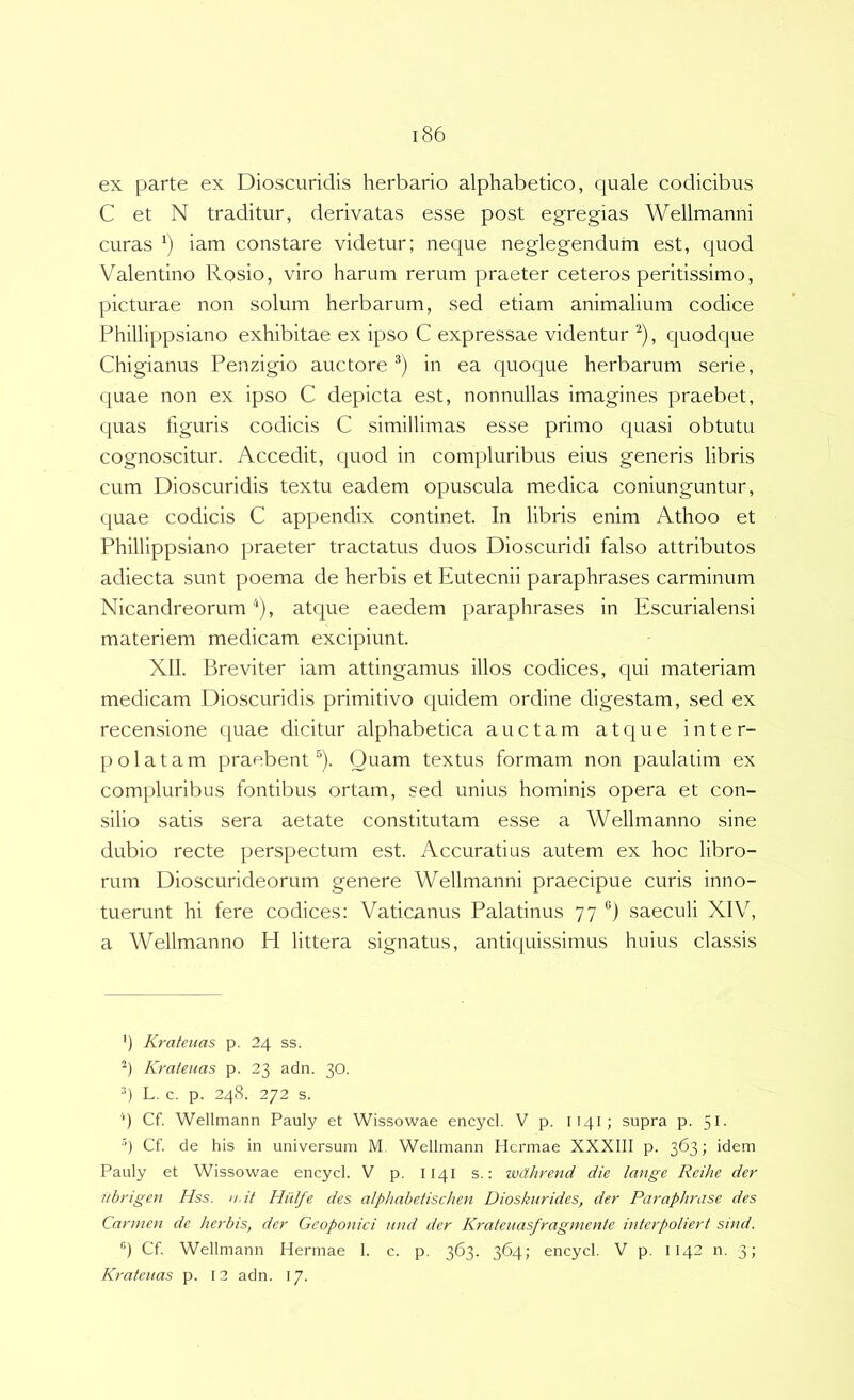 ex parte ex Dioscuridis herbario alphabetico, quale codicibus C et N traditur, derivatas esse post egregias Wellmanni curas iam constare videtur; neque neglegendum est, quod Valentino Rosio, viro harum rerum praeter ceteros peritissimo, picturae non solum herbarum, sed etiam animalium codice Phillippsiano exhibitae ex ipso C expressae videntur ^), quodque Chigianus Penzigio auctore in ea quoque herbarum serie, quae non ex ipso C depicta est, nonnullas imagines praebet, quas figuris codicis C simillimas esse primo quasi obtutu cognoscitur. Accedit, quod in compluribus eius generis libris cum Dioscuridis textu eadem opuscula medica coniunguntur, quae codicis C appendix continet. In libris enim Athoo et Phillippsiano praeter tractatus duos Dioscuridi falso attributos adiecta sunt poema de herbis et Eutecnii paraphrases carminum Nicandreorum‘), atcjue eaedem paraphrases in Escurialensi materiem medicam excipiunt. XII. Breviter iam attingamus illos codices, qui materiam medicam Dioscuridis primitivo quidem ordine digestam, sed ex recensione quae dicitur alphabetica auctam atque inter- polatam praebent^). Quam textus formam non paulatim ex compluribus fontibus ortam, sed unius hominis opera et con- silio satis sera aetate constitutam esse a Wellmanno sine dubio recte perspectum est. Accuratius autem ex hoc libro- rum Dioscurideorum genere Wellmanni praecipue curis inno- tuerunt hi fere codices: Vaticanus Palatinus 77 saeculi XIV, a Wellmanno H littera signatus, antiquissimus huius classis *) Krateuas p. 24 ss. Krateuas p. 23 adn. 30. *) L, c. p. 248. 272 s. '* *) Cf. Wellmann Pauly et Wissowae encycl. V p. I141; supra p. 5l- ■’) Cf. de his in universum M Wellmann Hermae XXXIII p. 363; idem Pauly et Wissowae encycl. V p. I141 s.: wcthrend die lange Reihe der Ubrigen Hss. u.it Hiilfe des alphabetischen Dioskurides, der Paraphrase des Carmen de herbis, der Geoponici and der Krateuasfragmente interpoliert sind. “I Cf Wellmann Hermae 1. c. p. 363. 364; encycl. V p. 1142 n. 3; Krateuas p. 12 adn. 17.