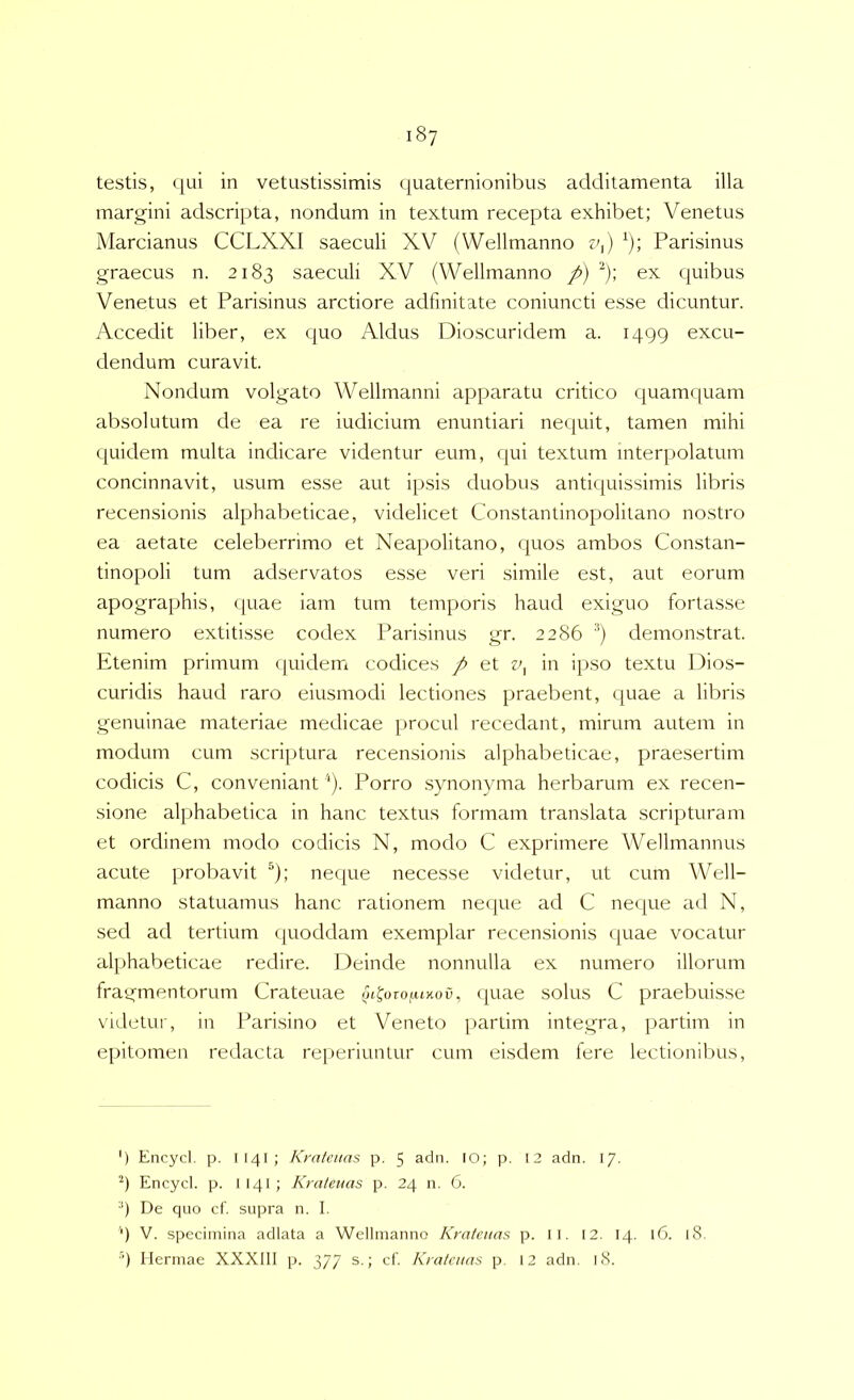 testis, qui in vetustissimis quaternionibus additamenta illa margini adscripta, nondum in textum recepta exhibet; Venetus Marcianus CCLXXI saeculi XV (Wellmanno v^) Parisinus graecus n. 2183 saeculi XV (Wellmanno p) ^); ex quibus Venetus et Parisinus arctiore adfinitate coniuncti esse dicuntur. Accedit liber, ex quo Aldus Dioscuridem a. 1499 excu- dendum curavit. Nondum volgato Wellmanni apparatu critico quamquam absolutum de ea re iudicium enuntiari nequit, tamen mihi quidem multa indicare videntur eum, (|ui textum interpolatum concinnavit, usum esse aut ipsis duobus antiquissimis libris recensionis alphabeticae, videlicet Constantinopolitano nostro ea aetate celeberrimo et Neapolitano, quos ambos Constan- tinopoli tum adservatos esse veri simile est, aut eorum apographis, quae iam tum temporis haud exiguo fortasse numero extitisse codex Parisinus gr. 2286 ■'*) demonstrat. Etenim primum quidem codices p et in ipso textu Dios- curidis haud raro eiusmodi lectiones praebent, quae a libris genuinae materiae medicae procul recedant, mirum autem in modum cum scriptura recensionis alphabeticae, praesertim codicis C, conveniant '*). Porro synonyma herbarum ex recen- sione alphabetica in hanc textus formam translata scripturam et ordinem modo codicis N, modo C exprimere Wellmannus acute probavit ^); neque necesse videtur, ut cum Well- manno statuamus hanc rationem necjue ad C neque ad N, sed ad tertium quoddam exemplar recensionis <[uae vocatur alphabeticae redire. Deinde nonnulla ex numero illorum fragmentorum Crateuae ot^orofu^ou, <|uae solus C praebuisse videtur, in Parisino et Veneto [lartim integra, partim in epitomen redacta re])eriuntur cum eisdem fere lectionibus, ') Encycl. p. I14I; Kratmas p. 5 adn. 10; p. 13 adn. I/- Encycl. p. I14I; Krateuas p. 24 n. 6. ■'•) De quo cf. supra n. I. ‘) V. specimina adlata a Wellmanno Kmtcitas p. 11. 12. 14. 16. 18. ■') Hermae XXXIII p. 377 s.; cf. Kratatns p. 12 adn. 18.