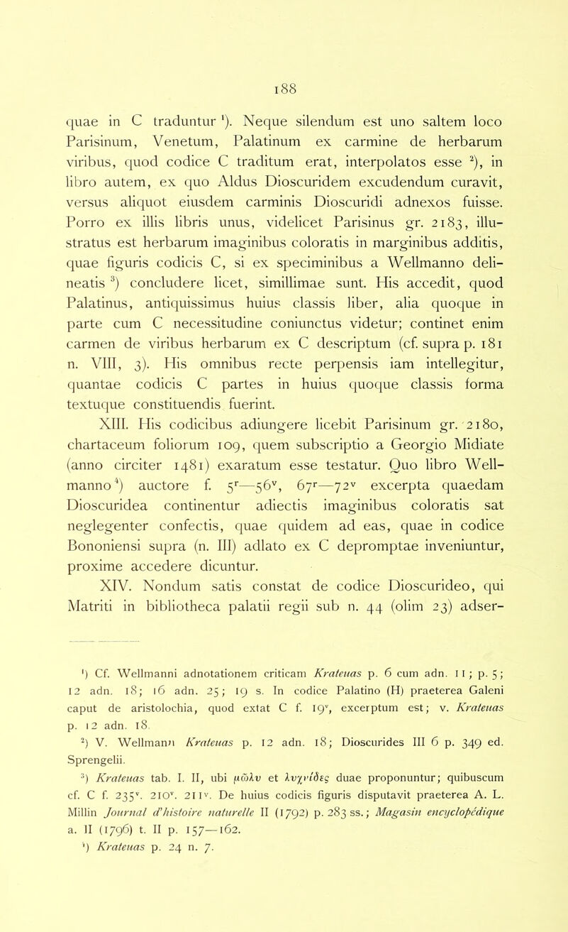 quae in C traduntur '). Neque silendum est uno saltem loco Parisinum, Venetum, Palatinum ex carmine de herbarum viribus, quod codice C traditum erat, interpolatos esse ^), in libro autem, ex quo Aldus Dioscuridem excudendum curavit, versus aliquot eiusdem carminis Dioscuridi adnexos fuisse. Porro ex illis libris unus, videlicet Parisinus gr. 2183, illu- stratus est herbarum imaginibus coloratis in marginibus additis, quae figuris codicis C, si ex speciminibus a Wellmanno deli- neatis concludere licet, simillimae sunt. His accedit, quod Palatinus, antiquissimus huius classis liber, alia quoque in parte cum C necessitudine coniunctus videtur; continet enim carmen de viribus herbarum ex C descriptum (cf. supra p. 181 n. VIII, 3). His omnibus recte perpensis iam intellegitur, quantae codicis C partes in huius quoque classis forma textuque constituendis fuerint. XIII. Piis codicibus adiungere licebit Parisinum gr. 2180, chartaceum foliorum 109, quem subscriptio a Georgio Midiate (anno circiter 1481) exaratum esse testatur. Quo libro Well- mannoauctore f. 5''—56'', byr—72^ excerpta quaedam Dioscuridea continentur adiectis imaginibus coloratis sat neglegenter confectis, quae quidem ad eas, quae in codice Bononiensi supra (n. III) adiato ex C depromptae inveniuntur, proxime accedere dicuntur. XIV. Nondum satis constat de codice Dioscurideo, qui Matriti in bibliotheca palatii regii sub n. 44 (olim 23) adser- ') Cf. Wellmanni adnotationem criticam Krateuas p. 6 cum adn. II; p. 5 J 12 adn. 18; 16 adn. 25; 19 s. In codice Palatino (H) praeterea Galeni caput de aristolochia, quod extat C f 199 excerptum est; v. Krateuas p. i2 adn. 18 V. Wellmann Krateuas p. 12 adn. 18; Dioscurides III 6 p. 349 ed. Sprengelii. ■*) Krateuas tab. I. II, ubi (uwAu et Ivirideq duae proponuntur; quibuscum cf C f 235''. 210''. 21IV. De huius codicis figuris disputavit praeterea A. L. Millin Journal d'Jiistoire naturelle II (1792) p. 283SS.; Magasin encyclopcdique a. II (1796) t. II p. 157—162.
