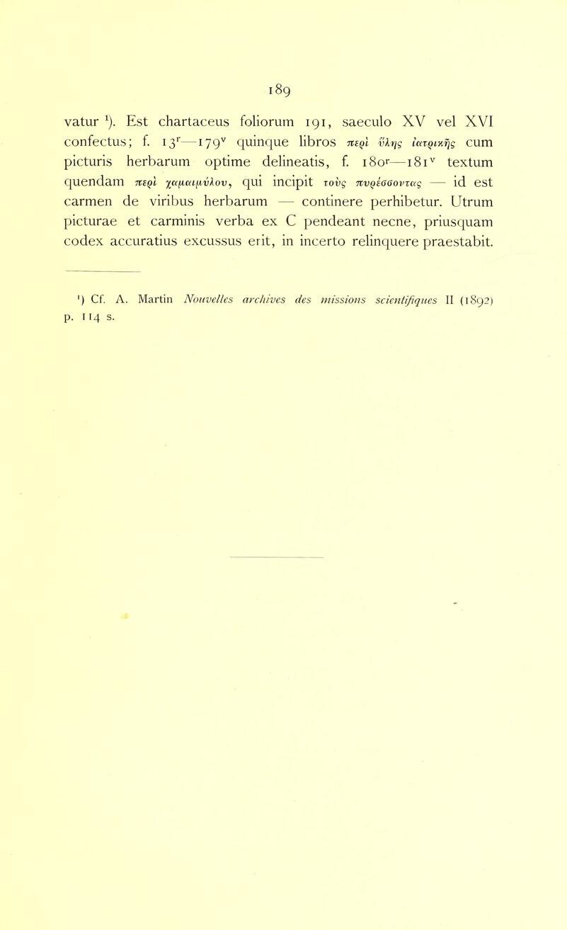 vatur ^). Est chartaceus foliorum 191, saeculo XV vel XVI confectus; f. 13'^—^79'^ quinque libros vl-tjg la%QL%fiq cum picturis herbarum optime delineatis, f. i8or—181'^ textum cjuendam mql laiica^vlov, qui incipit vovg TivQSGcovTag — id est carmen de viribus herbarum — continere perhibetur. Utrum picturae et carminis verba ex C pendeant necne, priusquam codex accuratius excussus erit, in incerto relinquere praestabit. ') Cf. A. Martin Nouvelles archives des missions scicntifiqiies II (i8q2) p. 114 s.