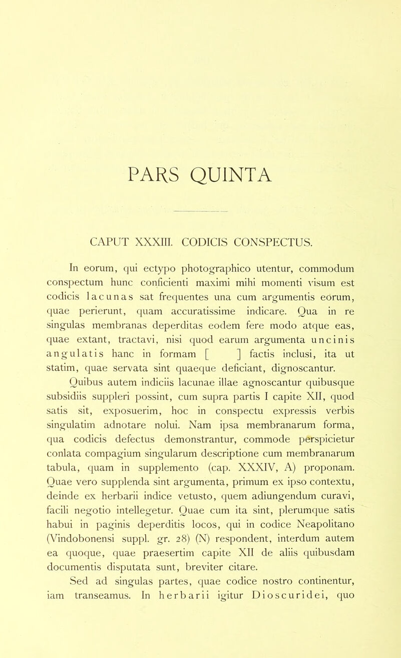PARS QUINTA CAPUT XXXIII. CODICIS CONSPECTUS. In eorum, qui ectypo photocrraphico utentur, commodum conspectum hunc conficienti maximi mihi momenti visum est codicis lacunas sat frequentes una cum argumentis eOrum, quae perierunt, quam accuratissime indicare. Oua in re singulas membranas deperditas eodem fere modo atque eas, quae extant, tractavi, nisi quod earum argumenta uncinis angulatis hanc in formam [ ] factis inclusi, ita ut statim, quae servata sint quaeque deficiant, dignoscantur. Quibus autem indiciis lacunae illae agnoscantur quibusque subsidiis suppleri possint, cum supra partis I capite XII, quod satis sit, exposuerim, hoc in conspectu expressis verbis singulatim adnotare nolui. Nam ipsa membranarum forma, qua codicis defectus demonstrantur, commode perspicietur conlata compagium singularum descriptione cum membranarum tabula, quam in supplemento (cap. XXXIV, A) proponam. Quae vero supplenda sint argumenta, primum ex ipso contextu, deinde ex herbarii indice vetusto, quem adiungendum curavi, facili negotio intellegetur. Quae cum ita sint, plerumque satis habui in paginis deperditis locos, qui in codice Neapolitano (Vindobonensi suppi, gr. 28) (N) respondent, interdum autem ea quoque, quae praesertim capite XII de aliis quibusdam documentis disputata sunt, breviter citare. Sed ad singulas partes, quae codice nostro continentur, iam transeamus. In herbarii igitur Dioscuridei, quo