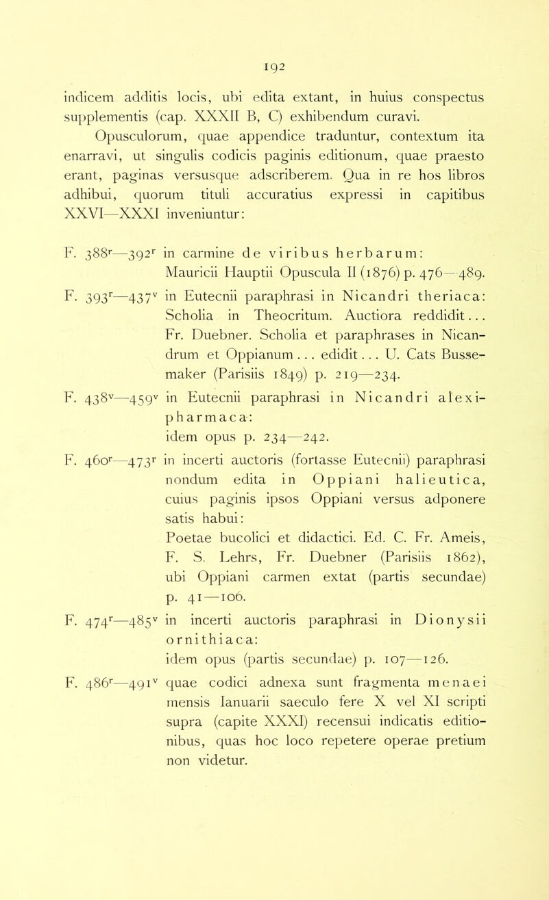 indicem additis locis, ubi edita extant, in huius conspectus supplementis (cap. XXXII B, C) exhibendum curavi. Opusculorum, quae appendice traduntur, contextum ita enarravi, ut singulis codicis paginis editionum, quae praesto erant, paginas versusque adscriberem. Qua in re hos libros adhibui, quorum tituli accuratius expressi in capitibus XXVI—XXXI inveniuntur: F. 388'—392' in carmine de viribus herbarum: Mauricii Hauptii Opuscula II (1876) p. 476—489. F- 393''—437'' ”■> Eutecnii paraphrasi in Nicandri theriaca: Scholia in Theocritum. Auctiora reddidit... Fr. Duebner. Scholia et paraphrases in Nican- drum et Oppianum ... edidit... U. Cats Busse- maker (Parisiis 1849) P- 219—234. F. 438''—459'^ in Eutecnii paraphrasi in Nicandri alexi- pharmaca: idem opus p. 234—242. F. 460'—473'’ in incerti auctoris (fortasse Eutecnii) paraphrasi nondum edita in Oppiani halieutica, cuius paginis ipsos Oppiani versus adponere satis habui: Poetae bucolici et didactici. Ed. C. Fr. Ameis, F. S. Fehrs, Fr. Duebner (Parisiis 1862), ubi Oppiani carmen extat (partis secundae) p. 41 —106. F. 474'’—485'^ in incerti auctoris paraphrasi in Dionysii ornithiaca: idem opus (partis secundae) p. 107—126. F. 486''—491'' quae codici adnexa sunt fragmenta menaei mensis lanuarii saeculo fere X vel XI scripti supra (capite XXXI) recensui indicatis editio- nibus, quas hoc loco repetere operae pretium non videtur.