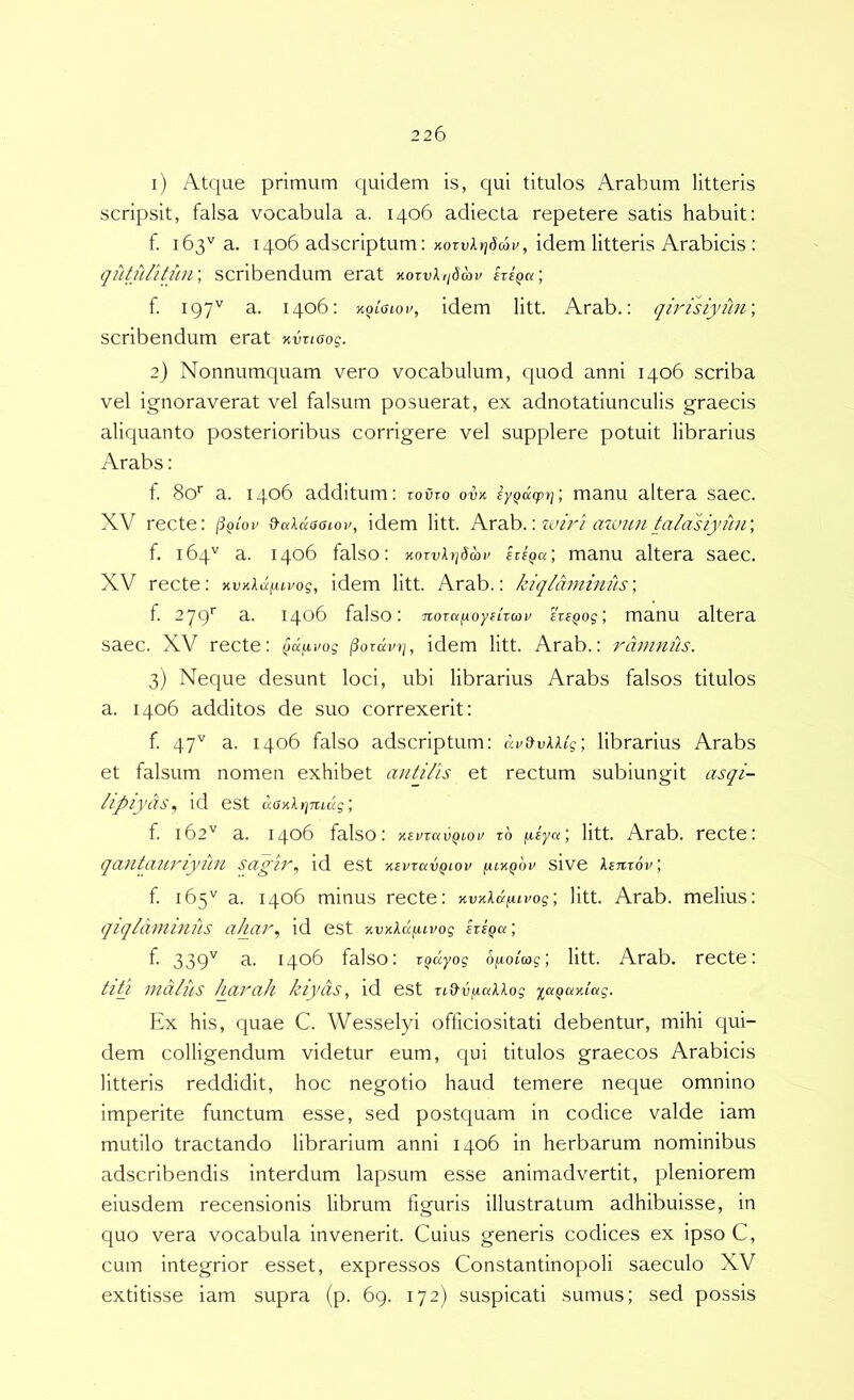 1) Atque primum quidem is, qui titulos Arabum litteris scripsit, falsa vocabula a. 1406 adiecta repetere satis habuit: f. 163'' a. 1406 adscriptum: KOTvlvjdav, idem litteris Arabicis ; qiltulitfiii', scribendum erat KOTvlqSav iriQa; f. 197'' a. 1406: Koiaiou, idem litt. Arab.: qirisiyihf, scribendum erat xvr/crog. 2) Nonnumquam vero vocabulum, cpiod anni 1406 scriba vel ignoraverat vel falsum posuerat, ex adnotatiunculis graecis aliquanto posterioribus corrigere vel supplere potuit librarius Arabs: f. 80'' a. 1406 additum: rovzo ovk iyQucpt]; manu altera saec. XV recte: (SqIov d-a\aaaiov, idem litt. kxdh.\zi>iri azinui talasiyihr, f. 164'^ a. 1406 falso: v.oxvU]binv itiQa; manu altera saec. XV recte: xv>i).a^ui>og, idem litt. Arab.: kiqlanmius', f. 279^ 3- 1406 falso: TtoTafuoyeiTcoy svi^osmanu altera saec. XV recte: ^dixpog (Sorduii, idem litt. Arab.: rtwums. 3) Neque desunt loci, ubi librarius Arabs falsos titulos a. 1406 additos de suo correxerit: f 47'^ a. 1406 falso adscriptum: librarius Arabs et falsum nomen exhibet antilis et rectum subiungit asqi- lipiyas^ id est daxlrinuig', f 162'' a. 1406 falso: KsvravQxov zb ^iya; litt. Arab. recte: qanianjpyihi sa^ir^ id est mvzkvqiov (uy.Qbv sive Xinzov, f 165'^ a. 1406 minus recte: KVK\d^Lvog\ litt. Arab. melius: qiqlLWllIlils ahcil'^ id est '^vYldixivog ; f- 339'' 3. 1406 falso: T^dyog ofiolag; litt. Arab. recte: tih malus Iqauah kiyds, id est zid'vfuxllog y^aqumag. Ex his, quae C. Wesselyi officiositati debentur, mihi qui- dem colligendum videtur eum, qui titulos graecos Arabicis litteris reddidit, hoc negotio haud temere neque omnino imperite functum esse, sed postquam in codice valde iam mutilo tractando librarium anni 1406 in herbarum nominibus adscribendis interdum lapsum esse animadvertit, pleniorem eiusdem recensionis librum figuris illustratum adhibuisse, in quo vera vocabula invenerit. Cuius generis codices ex ipso C, cum integrior esset, expressos Constantinopoli saeculo XV extitisse iam supra (p. 69. 172) suspicati sumus; sed possis