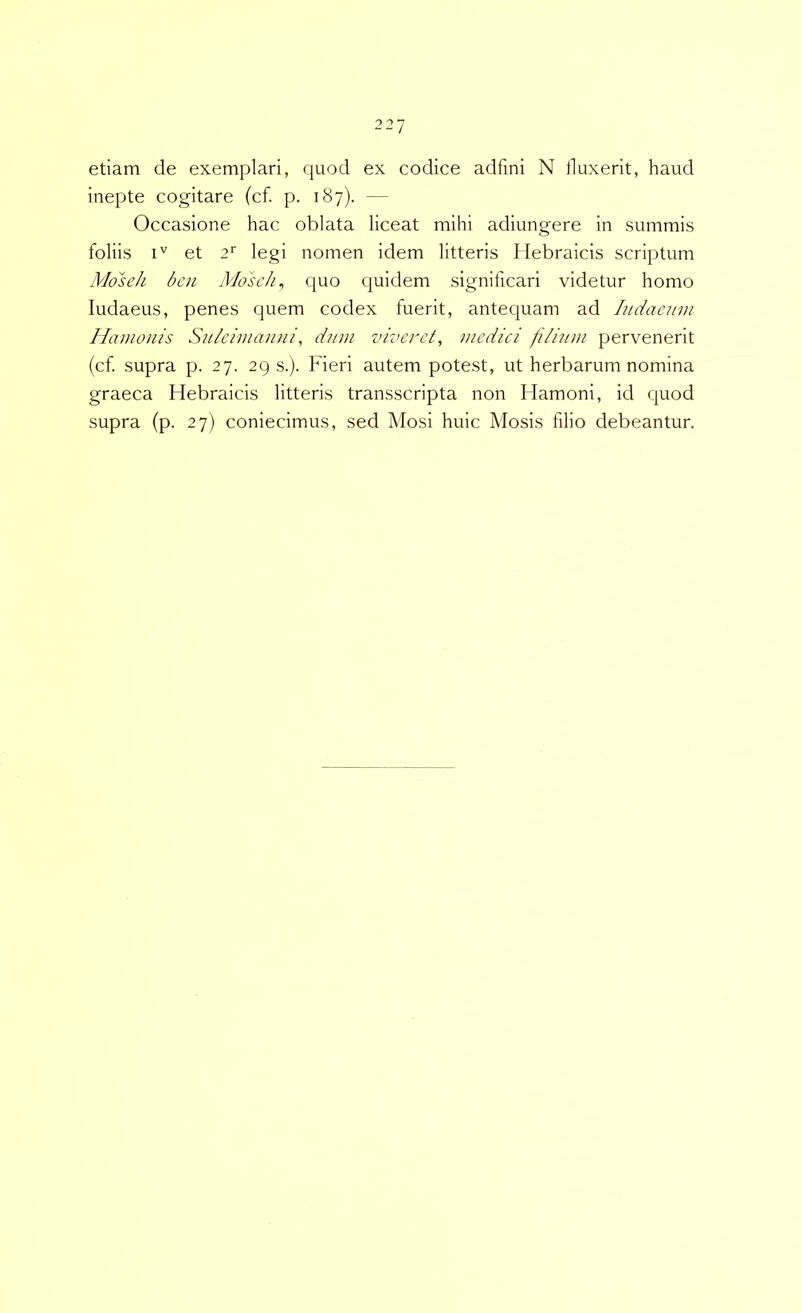 etiam de exemplari, quod ex codice adfini N fluxerit, haud inepte cogitare (cf. p. 187). — Occasione hac oblata liceat mihi adiungere in summis foliis I'' et a' legi nomen idem litteris Hebraicis scriptum Moseh ben Moseh^ quo quidem significari videtur homo ludaeus, penes quem codex fuerit, antequam ad Iiidaeum Hamonis Su/cimanni, dum viveret, medici fi/htm pervenerit (cf supra p. 27. 2Q s.). Fieri autem potest, ut herbarum nomina graeca Hebraicis litteris transscripta non Hamoni, id quod supra (p. 27) coniecimus, sed Mosi huic Mosis filio debeantur.