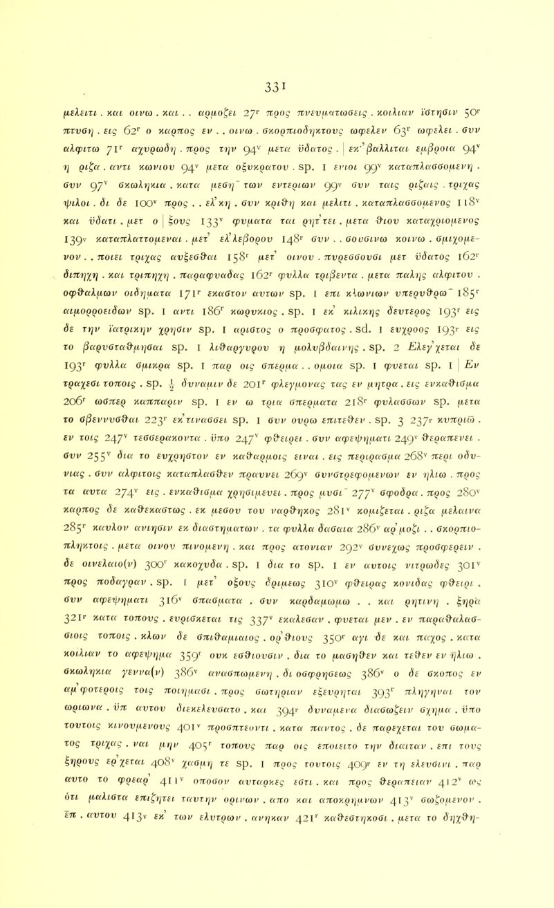 (iikeirt . Kca oiva . Kai . . a^uo^et 2’]'^ TTpng TCvevfiaTcooetg . KoUica' lOTrjOtv 50'’ itrvOrj . eig 62'' 0 napnog sv . . oivco . axopitiodijKzovg acpslev 6y acpeXsi . Gvv ccXcpitco aivQwdti . npog Tfjv 94^ /xera iidatog . j sk’'^aXXirai £f.i^Qoia 94'' 7j Qi^c<. avri Kaviov 94'' ^eza o^vKparov . sp. I srioi 99' KcaanXaOGoixsvt] ■ 6vp 97'' OKcoXrjKia . K-aza f.x£6tj~ zav svzspicov 99V ovv zcag pi^cag .xpixctg xpiXoi. di de 100'' TtQog . . £A’xt; . Ovv npid-tj xcu fxeXin . xazanXccaaofievog 118'' Hat vdccTi . fxev 0 | loug 133'' (pvfiazcc zai pyr rei ./xeza &iov xaza^fpiofiepog I39V KaraTtXarzofxevai . jxez^ eX'Xe^OQOv 148'’ Gvv . . aouGivco noivco . Ofu^o/xe- vov . . Ttoiez tpiiag av^ea&at. 158'' /xez olvov . nvpeaaovOt fiet vdazog l62‘’ dinyiy . kcu xpiny^y . Ttapacpvadctg 162'' (pttAAa zpijSeuza . fiera TtaXyg aXqpirov . o(pd'C(X/xcoi> oidrjuaza 17F snaOioi' avzcoi' sp. I stcz kXcopicop vTtepviXpia~ l8y ai/xoppoetdcop sp. I ai'u 186'^ xapvxtog . sp. i ex mXintjg deviepog 193'' £tg de Ttjv 'iazpixijv xQ)jaiv sp. I apiarog o 7ipoaq)aiog . sd. ] evxpoog I93r eig To ^apv6Tad-f.iyaai sp. I Xi&apyvpov y /xoXv^daipyg . sp. 2 EXey xexai de l<^y (pvXXcc GyLixQct sp. I nap oig Ortepfxct . . ofxoia sp. I cpvexai sp. I | Ev xpccxeGi xoTtoig . sp. dvvcxfuv de 201“' (pXeyf.xovag xag er pyxpa.eig epxa&xOjxa 206' coaTtep xarniapiv sp. I ev w xpia axiepixaxa 218'' (pvXaaacov Sp. p.exa TO G^evvvG^ai 223*' ex xiimGGei. sp. i Gvi' ovpw enixed-ei' . sp. 3 2371- xvnpico . ev xoig 247'' xeGGepocxovxci . vno 247'' cp&eipex . Gvv arpeipyinaxi 249'f &epix7tevex . Gvv 25S'' evypyGxov ev xa9apfxoig eivai . eig nepipaG/xa 268'' nepi odv- vicxg . Gvv aXcpixoig xaxaxtXaGd^ev npavvei 269^ GvvGxpecpofxevcov ev yXim . npog xa avxa 274'' • ivxa&iG/.ia ypyGif/evei. npog fiuat” 277'' Gcpodpa . xipog 280'' Hft^jiog de xc(d’exciGx(ag . ex fxeGov xov vapd'yxog 281' nof.u^exca . pi^ci fieXcavct 285'’ xcivXov uviyGiv ex diaGxrjacixcov . xa ipvXXa daGaia 286'' ap j.10^1 . . Gxopmo- nXyxxoig . fiexa oivov nivoyievt] . xai npog axoviav 292'' Gvvexiog npoGxpepeiv . de ctvEActtoCr) 300' xaxoyvda . sp. I dia to sp. i ev avxoig inxpcodeg 3OI'' npog nodaypav . sp. [ fxex o^ovg dpiixemg 310'' cp&eipag xovidag (p&eipi . Gvv arpe^ypaxi 316' GnaGf.iaxa . gvv xapdaixafico . . xai pyxivy . ^yp'a 32 F naxa xonovg . evpiGxexai xig 337'' exaXeGav . q)vexai fiev . ev napa&aXaG- Gioig xonoig . xXcov de Gni&a/xiaiog . opd'iovg 350'' ayi de xai nayog . xaxa xoiXiav TO atpe^>rip,a 359^ eG&iovGiv . dia to fiaGyd^ev xai xefXev ev yXico . GxioXyxia yevva(v) 386'' avaGmopevy . di oGippyGeiog 386' 0 de Gxonog ev afx cpoxepoig xoig noiijuaai . npog Gcoxypiav egevpyxai 393^ nXyyyvai xov wpicova . iin avxov diexeXevGaxo . xai 3941' dvva/.ieva diaGco^eiv G^ypa . vno xovxoig xivovpevovg 40I'' npoGnxeovxi . xaxa navxog . de napeyexai xov Giopa- xog xpi^ag . vai ^lyv 405'' xonovg nap oig enoieixo xyv diaixav . ent xovg ^ypovg ep yexai 408'' yaGpy xe sp. i npog xovxoig 409>' ev xy eXevGivi .nap avxo to ippeap 411'' onoGov avxapxeg eGxi . xai npog &epaneiav 412' a'g 6x1 paXiGxa eni^yxei xavxyv opivmv . ano xai anoxpyuviov 413'' Gco^opevov . en . avxov 413'' *** ^g>v eXvxpcov . avyxav 421*' xa&eGxyxoGi . pexa xo dtjx^y-