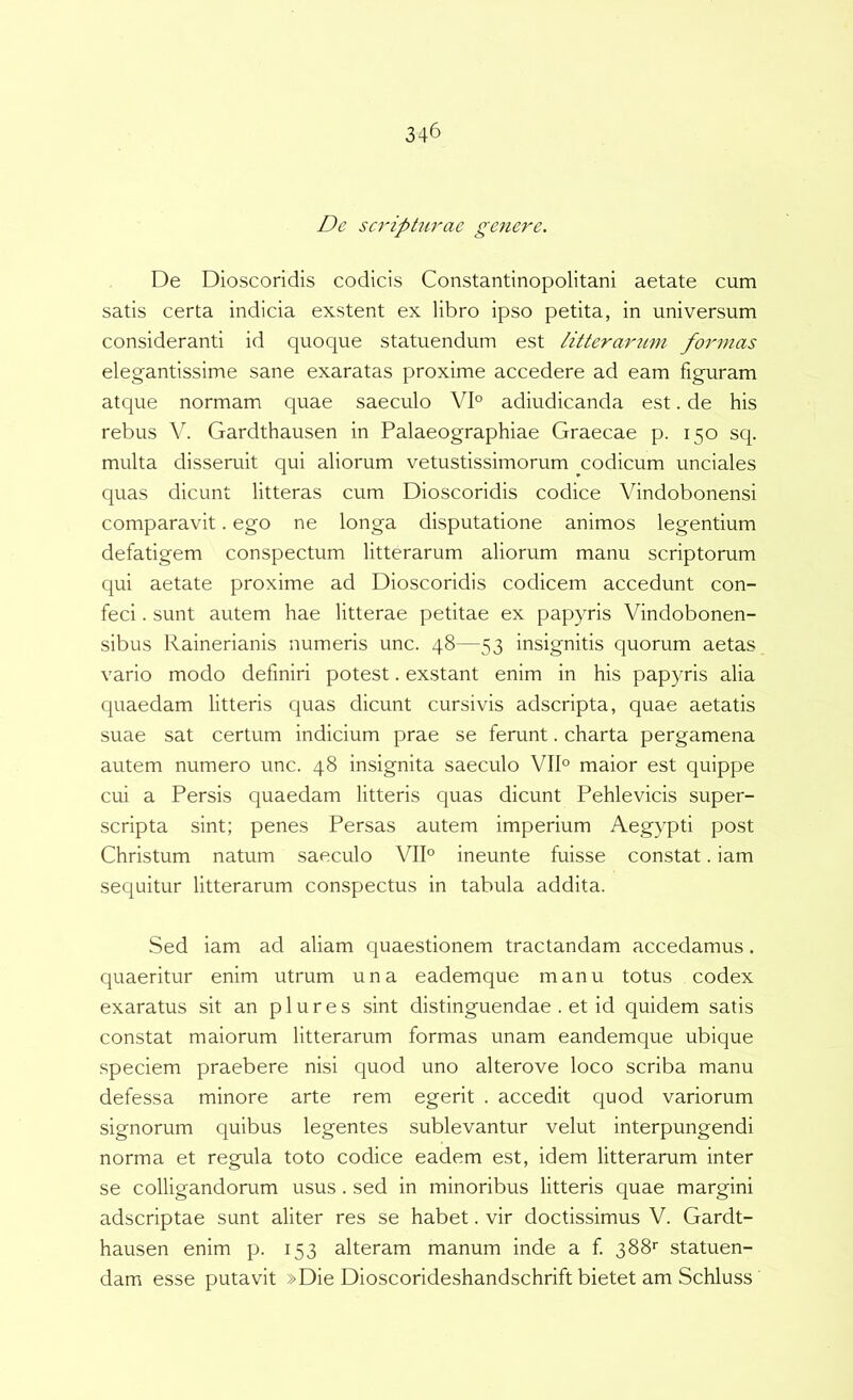 De scripUirae genere. De Dioscoridis codicis Constantinopolitani aetate cum satis certa indicia exstent ex libro ipso petita, in universum consideranti id quoque statuendum est litterarum formas elegantissime sane exaratas proxime accedere ad eam figuram atque normam quae saeculo VI° adiudicanda est. de his rebus V. Gardthausen in Palaeographiae Graecae p. 150 sq. multa disseruit qui aliorum vetustissimorum codicum unciales quas dicunt litteras cum Dioscoridis codice Vindobonensi comparavit. ego ne longa disputatione animos legentium defatigem conspectum litterarum aliorum manu scriptorum qui aetate proxime ad Dioscoridis codicem accedunt con- feci . sunt autem hae litterae petitae ex papyris Vindobonen- sibus Rainerianis numeris unc. 48—53 insignitis quorum aetas vario modo definiri potest. exstant enim in his papyris alia quaedam litteris quas dicunt cursi vis adscripta, quae aetatis suae sat certum indicium prae se ferunt. charta pergamena autem numero unc. 48 insignita saeculo VII° maior est quippe cui a Persis quaedam litteris C[uas dicunt Pehlevicis super- scripta sint; penes Persas autem imperium Aegypti post Christum natum saeculo VII° ineunte fuisse constat. iam sequitur litterarum conspectus in tabula addita. Sed iam ad aliam quaestionem tractandam accedamus. quaeritur enim utrum una eademque manu totus codex exaratus sit an p 1 u r e s sint distinguendae . et id quidem satis constat maiorum litterarum formas unam eandemque ubique speciem praebere nisi quod uno alterove loco scriba manu defessa minore arte rem egerit . accedit quod variorum signorum quibus legentes sublevantur velut interpungendi norma et regula toto codice eadem est, idem litterarum inter se colligandorum usus . sed in minoribus litteris quae margini adscriptae sunt aliter res se habet. vir doctissimus V. Gardt- hausen enim p. 153 alteram manum inde a f 388'' statuen- dam esse putavit »Die Dioscorideshandschrift bietet am Schluss