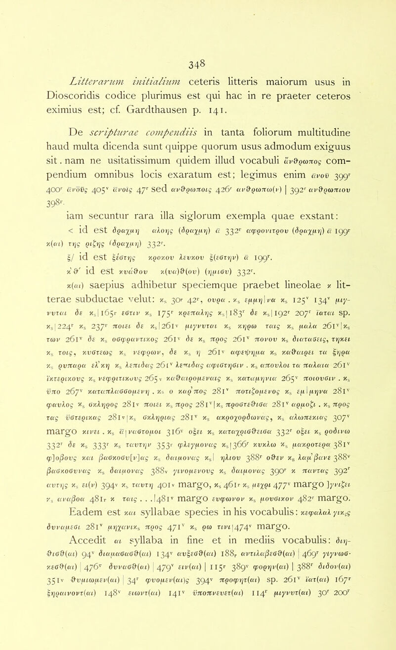 Litterarum iuitialium ceteris litteris maiorum usus in Dioscoridis codice plurimus est qui hac in re praeter ceteros eximius est; cf. Gardthausen p. 141. De scripturae compendiis in tanta foliorum multitudine haud multa dicenda sunt quippe quorum usus admodum exiguus sit. nam ne usitatissimum quidem illud vocabuli «i/^()co7tog com- pendium omnibus locis exaratum est; legimus enim uvov 399'- 400'’ arovg 405'' civoig 47'' Sed ctv&QO)Ttoi,g 426'’ avd^Qconcoiv) | 392'' av^gcoTuov 39cS‘-. iam secuntur rara illa siglorum exempla quae exstant: < id est dQuifAi] ofAor/g ((iQci-j[fiTj) a 332'' cccpQovirgov a igg'' x((vi) Ttjg Qi^tjg IdQctxfxij) 332C 5/ id est ^ioDjg y.Qoy.ov kevKOv ^(eoryi') a igg’’. y &' id est yvdOov y(va)&(ov) (tj/.uov) 332''. y(ai) saepius adhibetur speciemque praebet lineolae / lit- terae subductae velut; Xs 30'' 42*', . Xs sfi/iajda Xs 125'' 134'' vvrca (5f Xsl l65r eGTiv Xg 175'' yQsnuXfjg Xs|l83‘' ds Xs|I92'' 207'' ictrai sp. Xs|224'’ Xs 237'' noui ds Xsl26lv fuyvvTai Xs yi]QO) xcag Xs 26l'’\ys Tcjv 261'' (3£ Xg oG(pQC(VTt.yog 261'’ ds Xg nQog 261'' novov Xg dictraGsig, xrjKSi Xg xoig, yvGxscog Xg vsq^Qcov, ds Xg 261'' aq)S'ipt]f-icc Xg y.a&aiQSi xa ^y]QCi Xg QVTtaQK eA’x»j Xg ksnidag 261'' Xs'^.Ldc(g acpiGxiqGiv . Xg axtovXoi xa naXaia 261'' iKXSQSKOvg Xg i'£qp^tTtxoDg 265 V ya&aiQOfxsvaig Xg Kaxafirjvia 265'^ noiovGiv . %s vno 267'^ yaxaTxXaGGOjxsvij . Ki 0 yaQTiog 281’ noxi^ofxsfog Xg Sjj-liirjva 2SV' q^avXog ^g Gy.Xx]Qog 28lv notsi xiQog 28i''\ks riQOGxs&iGa 281'' aQfio^i. , Ks'^Qog xag vGxSQsyag 28lv|Xg GxXrjQsag 281'' Xg axQOiOQdavag, Xg aXiOTisxiag 307'' margo xivsi.Xs a^vaGxoi-ioi 316'’ o^si Xg yaxa')[Qi-Gd'siGa 332'' o^st, Qodi-vco 332'' ds Xg 333'' 5Cg xavxi]v 353'^ (pXsyfioi^ag Xg[366'' xdxAm fiaxQOXSQa 381' (pJojSovg y.ca ^aGKOGv[v]ag Xg dat/AOvag Xg| rjXiov 388'' 0'd'su Xg Xa/il^xevs ^88'’ ^aGxoGvvag Xg daifAOvag 388V yivo/xspovg Xg daifiovag ^gO’’ x xtavxag 2>g2^ avTi]g Xg si(v) 394V Xg xavxtj 40IV margO, Xg 46U Xg (JisyQi 477'^ margO ]yi’i,^si- Xg airaf^oa 4811- x xaig . . .I481'' margO svgpavov Xg /xovGixov 482'' margO. Eadem est xai syllabae species in his vocabulis: xEgoat^t ytx-g dvra^isGi 281’' (irjxaviXs xt^og 471'' Xg pw Ttvi|474'' margO. Accedit ai syllaba in fme et in mediis vocabulis: dn}- d-iGdiai) 94'' diafxaGaG&iai) av^sGd{ai) l88r avxi.Xaj5sG&(ai.) j 469'' yLyvcoG- y.sG(X(ai) ' 476'' 1 479'' siv(ai) | 115'' 389'^ (poQ7]v(ai) | 388’’ didov(ai) 35 Iv i 34'' (pvOfA,sv{ai)g 2>94'' '^Qoq)rjx(ai) sp. 261'' i'ax{ai) 167' ^x]oaivovx[ai) 148''' siavx{ai) 14I''' vnoxtvsvsxiaC) II4‘' fuyvvx(ai) 30'' 200^'