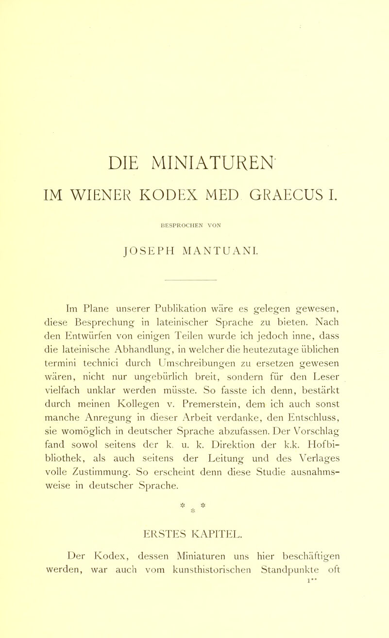 DIE MINIATUREN' IM WIENER KODEX MED GRAECUS I. BESPROCHEN VON JOSEPH MANTUANI. Tm Plane unserer Publikation wiire es gelegen gewesen, diese Besprechung in lateinischer Sprache zu bieten. Nach den Entwilrfen von einigen Teilen wurde ich jedoch inne, dass die lateinische Abhandlung, in welcher die heutezutage iiblichen termini technici durch Umschreibungen zu ersetzen gewesen waren, nicht nur ungebiirlich breit, sondern fiir den Leser vielfach unklar werden miisste. So fasste ich denn, bestarkt durch meinen Kollegen v. Premerstein, dem ich auch sonst manche Anregung in dieser Arbeit verdanke, den Entschluss, sie womoglich in deutscher Sprache abzufassen. Der Vorschlag fand sowol seitens der k. u. k. Direktion der k.k. Plofbi- bliothek, ais auch seitens der Leitung und des Verlages volle Zustimmung. So erscheint denn diese Studie ausnahms- weise in deutscher Sprache. M: EKSTES KAPITEL. Der Kodex, dessen Miniaturen uns hier beschaftigen werden, war auch vom kunsthistorischen Standpunkte oft 1**