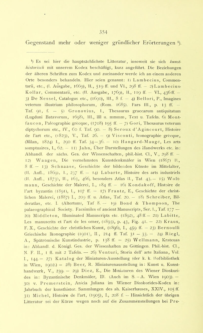 Gegenstand mehr oder weniger griindlicher Erorterungen ^). ') Es sei hier die hauptsachlichste Litteratur, insoweit sie sich kimst- historisch mit unserem Kodex beschaftigt, kurz angefiihrt. Die Beziehungen der alteren Schriften zum Kodex und zueinander werde ich an einem anderen Orte besonders behandeln. Hier seien genannt: I) Lambecius, Commen- tarii, etc., (I. Ausgabe, 1669), II., 5^9 ff- und VI., 298 ff. — 2)Lambecius- Kollar, Commentarii, etc. (11. Ausgabe, 1769), 11., 119 ff. — VI., 436ff. — 3) De Nessei, Catalogus etc., (1690), 111., 8 f. — 4) Bellori, P., Imagines veterum illustrium philosophorum, (Rom. 1685). Pars IIP, p. 13 ff. — Taf. 91, f. — 5) Gronovius, I,, Thesaurus graecarum antiquitatum (Lugduni Batavorum, 1698), IIP, 1111 u. mmmm, Text u. Tafein. 6) Mont- faucon, Palbographie grecque, (1708) 195 ff. — 7) Gori, Thesaurus veterum diptychorum etc., IV., Co f Taf. 90. — 8) Seroux d’Agincourt, Histoire de l’art etc., (1823), V., Taf. 26. — 9) Visconti, Iconographie grecque, (Milan, 1824) P, 290 ff. Taf. 34 — 36. — lO) Hangard-Maugd, Les arts somptuaires, P, 62. — II) Jahn, Uber Darstellungen des Handwerks etc. in: AbhandP der sachs. Ges. der Wissenschaften, phiP-hist. CP, V., 298 ff. — 12) Waagen, Die vornehmsten Kunstdenkmaler in Wien (1867) IP, 8 ff. — 13) Schnaase, Geschichte der bildenden Kiinste im Mittelalter, (II. Aufl., 1869). P, 237 ff. — 14) Labarte, Histoire des arts industriels (11. Aufl., 1873), II., 163, 466, besonders Atlas 11., Taf. 43.— 15) Wolt- mann, Geschichte der Malerei, P, 184 ff. — 16) Kondakoff, Histoire de 1’art byzantin (1891), P, 107 ff. — 17) Frantz, E., Geschichte der christ- lichen Malerei, (1887) L, 209 ff. u. Atlas, Taf. 20. — 18) Schreiber, Bil- deratlas, etc. I. (Altertum), Taf 8. — 19) Bond & Thompson, The palaeographical Society. Eacsimiles of ancient Manuscripts, Ser. P, Taf. 177 — 20) Middleton, llluminated Manuscripts etc. (1892), 48 ff.— 21) Labitte, Les manuscrits et l’art de les orner, (1893), p. 43, Fig. 41. — 22) Kraus, F. X., Geschichte der christlichen Kunst, (1896), L, 459 ff. — 23) Bernoulli Griechische Ikonographie (1901), II., 214 ff. Taf 31 — 33- — 24) Riegl, A., Spatromische Kunstindustrie, p. 138 ff. — 25) Wellmann, Krateuas in: AbhandP d. KonigP Ges. der Wissenhaften zu Gottingen. PhiP-hist. CP, N. F. II., I ff. mit 2 TafeIn.— 26) Venturi, Storia dell’ arte Italiana, VoP P, 144.— 27) Katalog der Miniaturen-Ausstellung (der k. k. Ilofbibliothek in Wien, 1902.) — 28) Beer, R. Miniaturenausstellung in: Kunst u. Kunst- handwerk, V., 239. — 29) Diez, E., Die Mmiaturen des Wiener Dioskuri- des in: Byzantinische Denkmaler, IIP (Auch im S.-A. Wien 1903). — 30) V. Preme rstein, Anicia Juliana im Wiener Dioskorides-Kodex in: Jahrbuch der kunsthistor. Sammiungen des ah. Kaiserhauses, XXIV., 105 ff. 31) Michel, Histoire de l’art, (190$), P, 208 f — Hinsichtlich der iibrigen Litteratur sei der Ktirze wegen noch auf die Zusammenstellungen bei Pre-