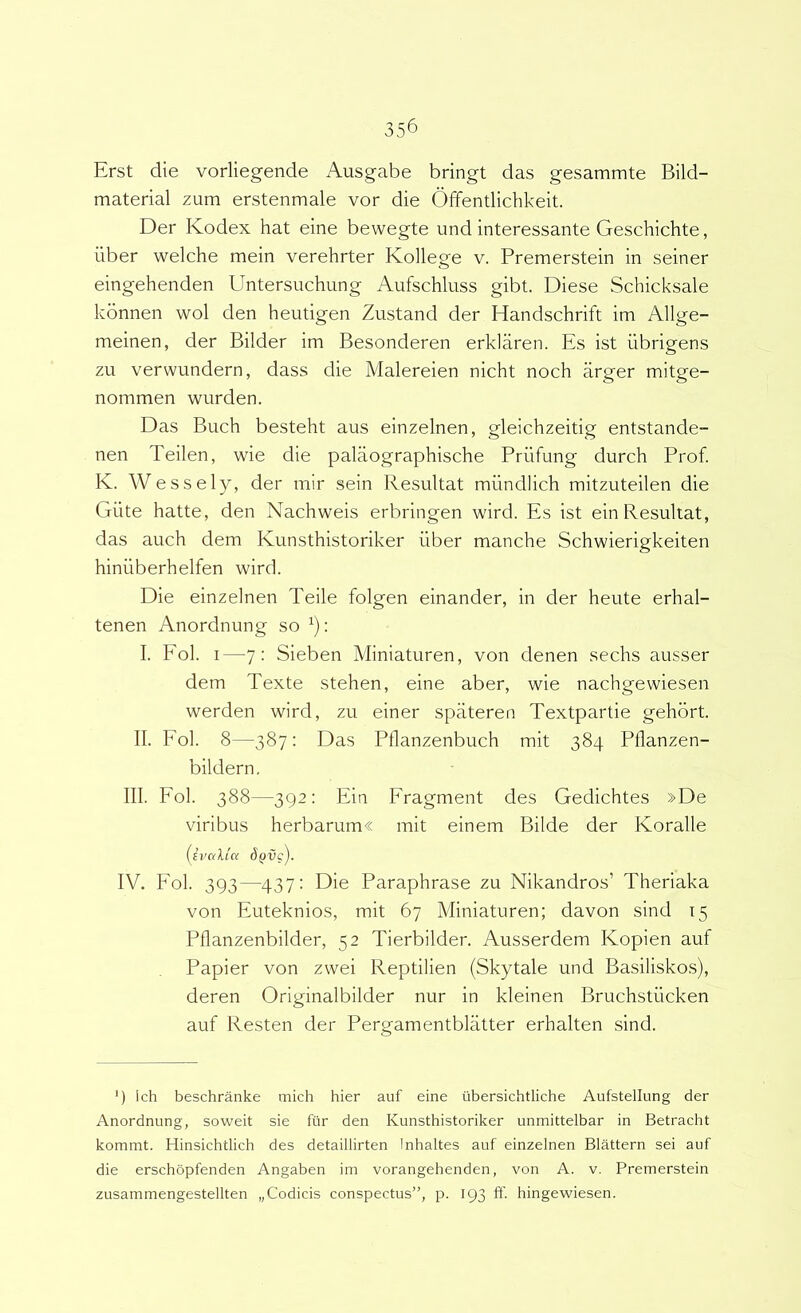Erst die vorliegende Ausgabe bringt das gesammte Bild- material zum erstenmale vor die Offentlichkeit. Der Kodex hat eine bewegte und interessante Geschichte, iiber welche mein verehrter Kollege v. Premerstein in seiner eingehenden Untersuchung Aufschluss gibt. Diese Schicksale kbnnen wol den heutigen Zustand der Handschrift im Allge- meinen, der Bilder im Besonderen erklaren. Es ist iibrigens zu vervvundern, dass die Malereien nicht noch arger mitge- nommen wurden. Das Buch besteht aus einzelnen, gleichzeitig entstande- nen Teilen, wie die palaographische Priifung durch Prof. K. Wessely, der mir sein Resultat miindlich mitzuteilen die Giite hatte, den Nachweis erbringen wird. Es ist ein Resultat, das auch dem Kunsthistoriker liber manche Schwierigkeiten hiniiberhelfen wird. Die einzelnen Teile folgen einander, in der heute erhal- tenen Anordnung so ^): I. Fol. I—7: Sieben Miniaturen, von denen sechs ausser dem Texte stehen, eine aber, wie nachgewiesen werden wird, zu einer spateren Textpartie gehbrt. II. Fol. 8—387: Das Pflanzenbuch mit 384 Pllanzen- bildern. III. Fol. 388—392: Ein Fragment des Gedichtes »De viribus herbarum« mit einem Bilde der Koralle (ivallct dQvg). IV. Fol. 393—437: Die Paraphrase zu Nikandros’ Theriaka von Euteknios, mit 67 Miniaturen; davon sind t5 Pflanzenbilder, 52 Tierbilder. Ausserdem Kopien auf Papier von zwei Reptilien (Skytale und Basilisko.s), deren Originalbilder nur in kleinen Bruchstiicken auf Resten der Pergamentblatter erhalten sind. ‘) Ich beschranke niich hier auf eine ubersichtliche Aufstellung der Anordnung, soweit sie fur den Kunsthistoriker unmittelbar in Betracht kommt. Hinsichtlich des detaillirten Inhaltes auf einzelnen Blattern sei auf die erschopfenden Angaben im vorangehenden, von A. v. Premerstein zusammengestellten „Codicis conspectus”, p. 193 ff. hingewiesen.