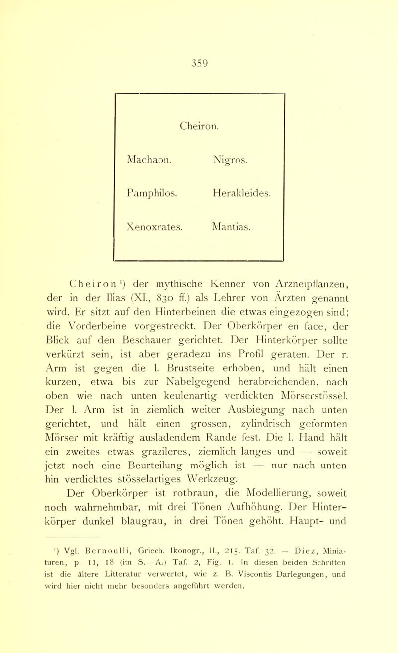 Cheiron. Machaon. Nigros. Pamphilos. Plerakleides. Xenoxrates. Mantias. Cheiron*) der mythische Kenner von Arzneipflanzen, der in der Ilias (XI., 830 ff.) ais Lehrer von Arzten genannt wird. Er sitzt auf den Hinterbeinen die etwas eingezogen sind; die Vorderbeine vorgestreckt. Der Oberkorper en face, der Blick auf den Beschauer gerichtet. Der I linterkbrper solite verkiirzt sein, ist aber geradezu ins Profil geraten. Der r. Arni ist gegen die 1. Brustseite erhoben, und halt einen kurzen, etwa bis zur Nabelgegend herabreichenden. nach oben wie nach unten keulenartig verdickten Mbrserstbssel. Der 1. Arm ist in ziemlich weiter Ausbiegung nach unten gerichtet, und halt einen grossen, zylindrisch geformten Morser mit kriiftig ausladendem Rande fest. Die 1. Hand halt ein zweites etwas grazileres, ziemlich langes und — soweit jetzt noch eine Beurteilung mbglich ist — nur nach unten hin verdicktes stbsselartiges Werkzeug. Der Oberkorper ist rotbraun, die Modellierung, soweit noch wahrnehmbar, mit drei Tonen Aufhbhung. Der Hinter- korper dunkel blaugrau, in drei Tonen gehbht. Haupt- und ') Vgl. Bernoulli, Griech. Ikonogr., II., 215. Taf. 32. — Diez, Minia- turen, p. II, l8 (im S. —A.) Taf. 2, Fig. I. In diesen beiden Schriften ist die altere Litterator verwertet, wie z. B. Viscontis Darlegungen, und wird hier nicht mehr besonders angefiihrt werden.
