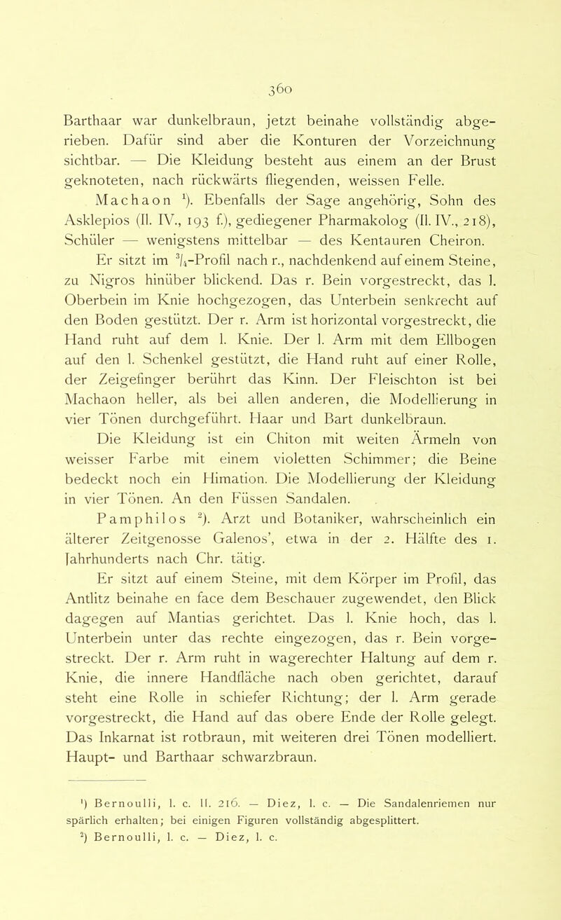 Barthaar war dunkelbraun, jetzt beinahe vollstandig abge- rieben. Dafiir sind aber die Konturen der Vorzeichnung sichtbar. — Die Kleidung besteht aus einem an der Brust geknoteten, nach riickwarts fliegenden, weissen Felle. Machaon ^). Ebenfalls der Sage angehorig, Sohn des Asklepios (II. IV., 193 f.), gediegener Pharmakolog (II. IV., 218), Schiiler — wenigstens mittelbar — des Kentauren Cheiron. Er sitzt im %-Profil nach r., nachdenkend auf einem Steine, zu Nigros hiniiber blickend. Das r. Bein vorgestreckt, das 1. Oberbein im Knie hochgezogen, das Unterbein senkrecht auf den Boden gestiitzt. Der r. Arm ist horizontal vorgestreckt, die Hand ruht auf dem 1. Knie. Der 1. Arm mit dem Ellbogen auf den I. Schenkel gestiitzt, die Hand ruht auf einer Rolle, der Zeigefmger berilhrt das Kinn. Der Fleischton ist bei Machaon heller, ais bei allen anderen, die Modellierung in vier Tonen durchgefiihrt. Haar und Bart dunkelbraun. Die Kleidung ist ein Chiton mit weiten Armeln von weisser Farbe mit einem violetten Schimmer; die Beine bedeckt noch ein Himation. Die Modellierung der Kleidung in vier Tonen. An den Fiissen Sandalen. P a m p h i 1 o s ^). Arzt und Botaniker, wahrscheinlich ein alterer Zeitgenosse Galenos’, etwa in der 2. Hiilfte des i. fahrhunderts nach Chr. tatig. Er sitzt auf einem Steine, mit dem Korper im Profil, das Antlitz beinahe en face dem Beschauer zugewendet, den Blick dagegen auf Mantias gerichtet. Das 1. Knie hoch, das 1. Unterbein unter das rechte eingezogen, das r. Bein vorge- streckt. Der r. Arm ruht in wagerechter Haltung auf dem r. Knie, die innere Handflache nach oben gerichtet, darauf steht eine Rolle in schiefer Richtung; der 1. Arm gerade vorgestreckt, die Hand auf das obere Ende der Rolle gelegt. Das Inkarnat ist rotbraun, mit weiteren drei Tonen modelliert. Haupt- und Barthaar schwarzbraun. ') Bernoulli, 1. c. II. 2l6. — Diez, 1. c. — Die Sandalenriemen nur sparlich erhalten; bei einigen Figuren vollstandig abgesplittert. 9 Bernoulli, 1. c. — Diez, 1. c.