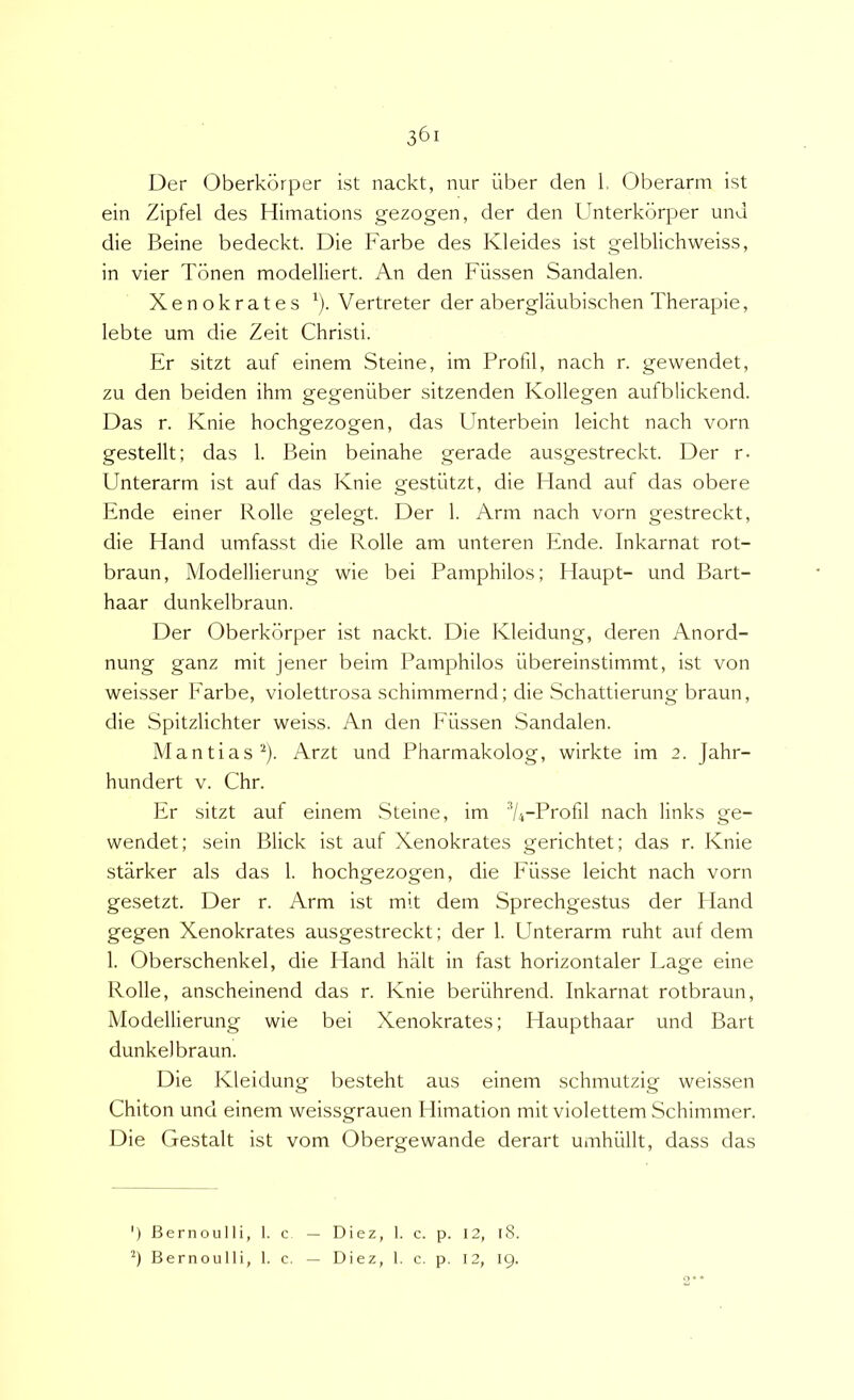 Der Oberkorper ist nackt, nur iiber den 1, Oberarm ist ein Zipfel des Himations gezogen, der den Unterkorper und die Beine bedeckt. Die Farbe des Kleides ist gelblichweiss, in vier Tbnen modelliert. An den Fiissen Sandalen. Xenokrates ^). Vertreter der aberglaubischen Therapie, lebte um die Zeit Christi. Er sitzt auf einem Steine, im Frofil, nach r. gewendet, zu den beiden ihm gegeniiber sitzenden Kollegen aufblickend. Das r. Knie hochgezogen, das F^nterbein leicht nach vorn gestellt; das 1. Bein beinahe gerade ausgestreckt. Der r- Unterarm ist auf das Knie gestiitzt, die Hand auf das obere Ende einer Rolle gelegt. Der 1. Arm nach vorn gestreckt, die Hand umfasst die Rolle am unteren Ende. Inkarnat rot- braun, Modellierung wie bei Pamphilos; Haupt- und Bart- haar dunkelbraun. Der Oberkorper ist nackt. Die Kleidung, deren Anord- nung ganz mit jener beim Pamphilos ilbereinstimmt, ist von weisser Earbe, violettrosa schimmernd; die Schattierung braun, die Spitzlichter weiss. An den Eiissen Sandalen. Mantias^). Arzt und Pharmakolog, wirkte im 2. Jahr- hundert v. Chr. Er sitzt auf einem .Steine, im A-Profil nach links ge- wendet; sein Blick ist auf Xenokrates gerichtet; das r. Knie starker ais das 1. hochgezogen, die Eiisse leicht nach vorn gesetzt. Der r. Arm ist mit dem Sprechgestus der Hand gegen Xenokrates ausgestreckt; der 1. Unterarm ruht auf dem 1. Oberschenkel, die Hand halt in fast horizontaler Lage eine Rolle, anscheinend das r. Knie beriihrend. Inkarnat rotbraun, Modellierung wie bei Xenokrates; Haupthaar und Bart dunkelbraun. Die Kleidung besteht aus einem schmutzig weissen Chiton und einem weissgrauen Himation mit violettem Schimmer. Die Gestalt ist vom Obergewande derart umhiillt, dass das ') Bernoulli, 1. c — Diez, 1. c. p. I2, r8. Bernoulli, 1. c. — Diez, 1. c. p. 12, 19. O * *