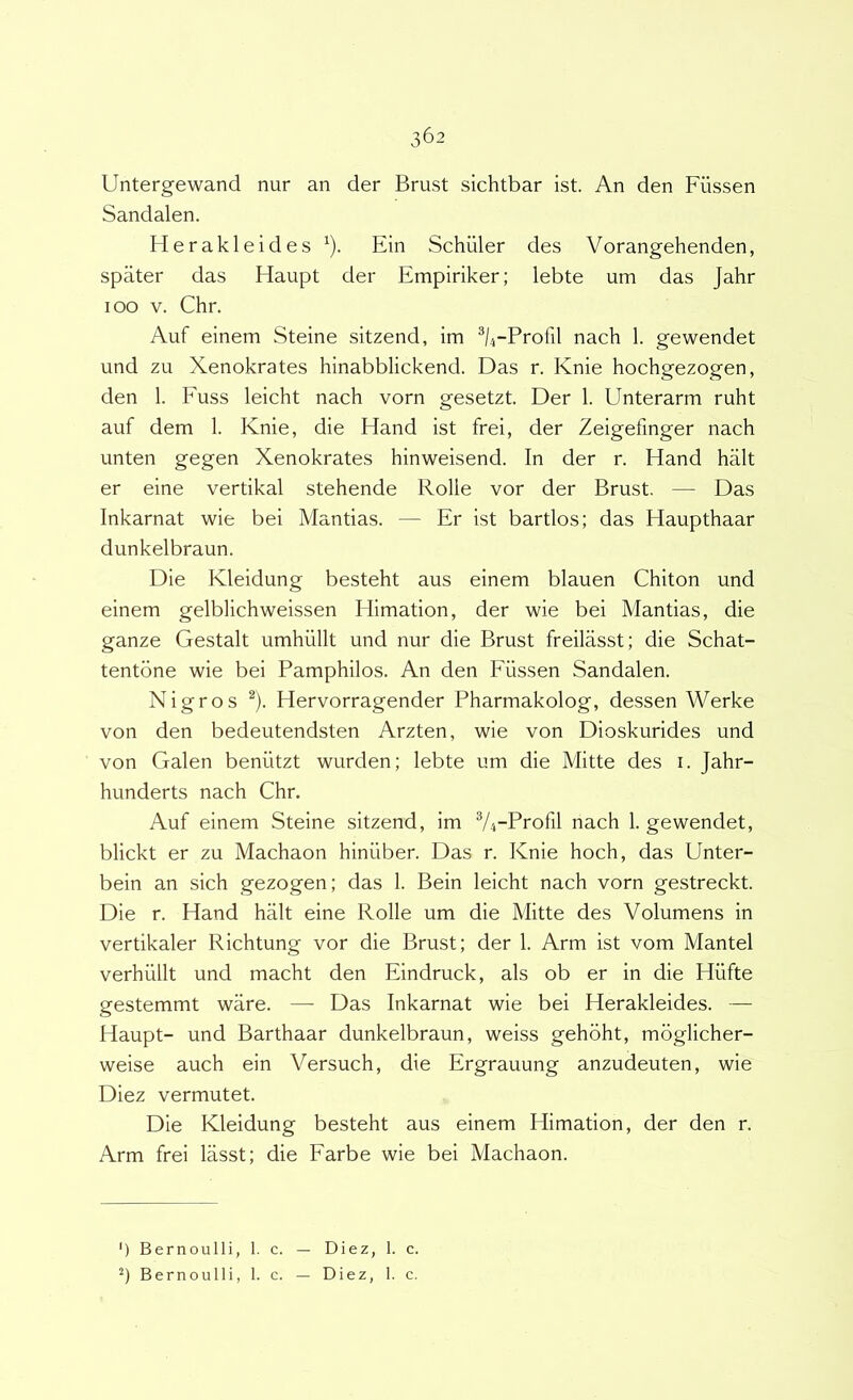 Untergewand nur an der Brust sichtbar ist. An den Fiissen Sandalen. Herakleides ^). Ein Schiiler des Vorangehenden, spater das Haupt der Empiriker; lebte um das Jahr 100 V. Chr. Auf einem Steine sitzend, im ^k-Profil nach 1. gewendet und zu Xenokrates hinabblickend. Das r. Knie hochgezogen, den 1. Euss leicht nach vorn gesetzt. Der 1. Unterarm ruht auf dem 1. Knie, die Hand ist frei, der Zeigefinger nach unten gegen Xenokrates hinweisend. In der r. Hand halt er eine vertikal stehende Rolle vor der Brust. — Das Inkarnat wie bei Mantias. — Er ist bartlos; das Haupthaar dunkelbraun. Die Kleidung besteht aus einem blauen Chiton und einem gelblichweissen Elimation, der wie bei Mantias, die ganze Gestalt umhullt und nur die Brust freilasst; die Schat- tentone wie bei Pamphilos. An den Fiissen Sandalen. Nigros ^). Hervorragender Pharmakolog, dessen Werke von den bedeutendsten Arzten, wie von Dioskurides und von Galen beniitzt wurden; lebte um die Mitte des i. Jahr- hunderts nach Chr. Auf einem Steine sitzend, im 74-Profil nach 1. gewendet, blickt er zu Machaon hiniiber. Das r. Knie hoch, das Unter- bein an sich gezogen; das 1. Bein leicht nach vorn gestreckt. Die r. Hand halt eine Rolle um die Mitte des Volumens in vertikaler Richtung vor die Brust; der 1. Arm ist vom Mantel verhiillt und macht den Eindruck, ais ob er in die Hiifte gestemmt ware. —■ Das Inkarnat wie bei Herakleides. — Haupt- und Barthaar dunkelbraun, weiss gehbht, moglicher- weise auch ein Versuch, die Ergrauung anzudeuten, wie Diez vermutet. Die Kleidung besteht aus einem Himation, der den r. Arm frei lasst; die Farbe wie bei Machaon. ') Bernoulli, 1. c. — Diez, 1. c. Bernoulli, 1. c. — Diez, 1. c.