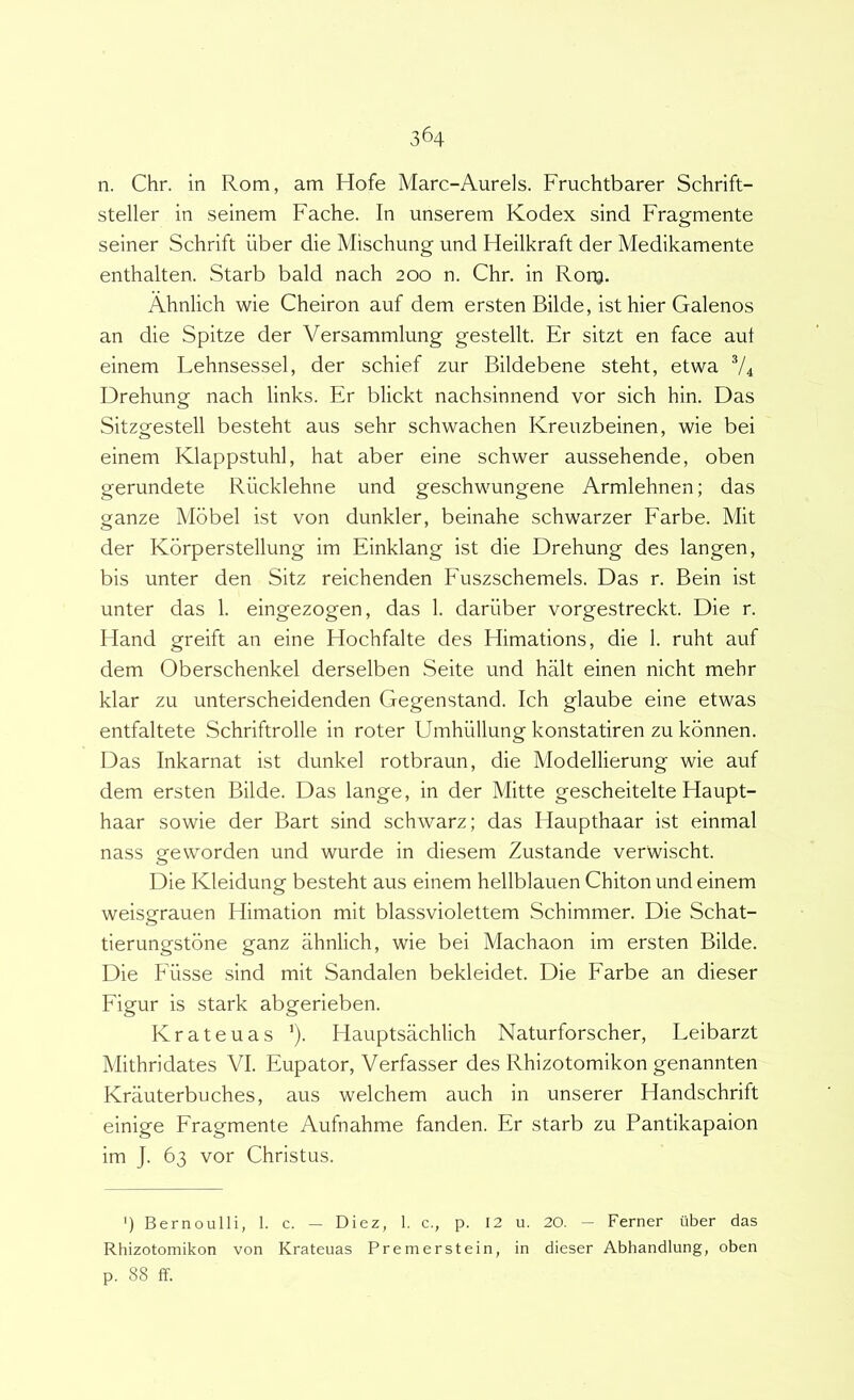 n. Chr. in Rom, am Hofe Marc-Aurels. Fruchtbarer Schrift- steller in seinem Fache. In unserem Kodex sind Fragmente seiner Schrift iiber die Mischung und Heilkraft der Medikamente enthalten. Starb bald nach 200 n. Chr, in Rom. Ahnlich wie Cheiron auf dem ersten Bilde, ist hier Galenos an die Spitze der Versammlung gestellt. Er sitzt en face aut einem Lehnsessel, der schief zur Bildebene steht, etwa V4 Drehung nach links. Er blickt nachsinnend vor sich hin. Das Sitzgestell besteht aus sehr schwachen Kreiizbeinen, wie bei einem Klappstuhl, hat aber eine schwer aussehende, oben gerimdete Riicklehne und geschwungene Armlehnen; das ganze Mbbel ist von dunkler, beinahe schwarzer Farbe. Mit der Korperstellung im Einklang ist die Drehung des langen, bis unter den Sitz reichenden Fuszschemels. Das r. Bein ist unter das 1. eingezogen, das 1. dariiber vorgestreckt. Die r. Hand greift an eine Hochfalte des Himations, die 1. ruht auf dem Oberschenkel derselben Seite und halt einen nicht mehr klar zu unterscheidenden Gegenstand. Ich glaube eine etwas entfaltete Schriftrolle in roter Umhiillung konstatiren zu kbnnen. Das Inkarnat ist dunkel rotbraun, die Modellierung wie auf dem ersten Bilde. Das lange, in der Mitte gescheitelte Haupt- haar sowie der Bart sind schwarz; das Haupthaar ist einmal nass geworden und wurde in diesem Zustande verwischt. Die Kleidung besteht aus einem hellblauen Chiton und einem weisgrauen Himation mit blassviolettem Schimmer. Die Schat- tierungstone ganz ahnlich, wie bei Machaon im ersten Bilde. Die Fiisse sind mit Sandalen bekleidet. Die Farbe an dieser Figur is stark abgerieben. Krateuas Flauptsachlich Naturforscher, Leibarzt Mithridates VI. Eupator, Verfasser des Rhizotomikon genannten Krauterbuches, aus welchem auch in unserer Handschrift einige Fragmente Aufnahme fanden. Er starb zu Pantikapaion im J. 63 vor Christus. ’) Bernoulli, 1. c. — Diez, 1. c., p. 12 u. 20. — Ferner uber das Rhizotomikon von Krateuas Premerstein, in dieser Abhandlung, oben p. 88 ff.