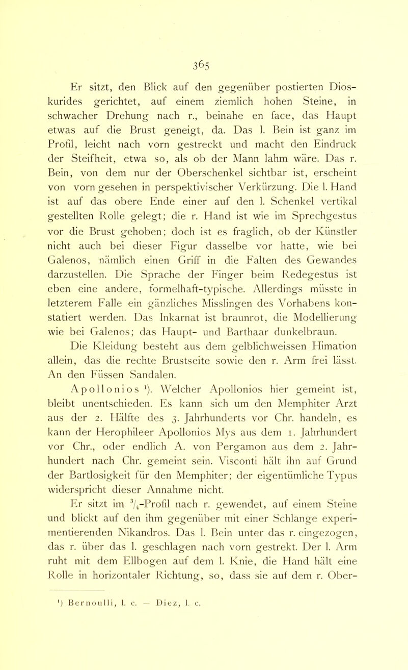 Er sitzt, den Blick auf den gegenuber postierten Dios- kurides gerichtet, auf einem ziemlich hohen Steine, in schwacher Drehung nach r., beinahe en face, das flaupt etwas auf die Brust geneigt, da. Das 1. Bein ist ganz im Profil, leicht nach vorn gestreckt und macht den Eindruck der Steifheit, etwa so, ais ob der Mann lahm ware. Das r. Bein, von dem nur der Oberschenkel sichtbar ist, erscheint von vorn gesehen in perspektivischer Verkiirzung. Die 1. Hand ist auf das obere Ende einer auf den 1. Schenkel vertikal gestellten Rolle gelegt; die r. Hand ist wie im Sprechgestus vor die Brust gehoben; doch ist es fraglich, ob der Kiinstler nicht auch bei dieser Figur dasselbe vor hatte, wie bei Galenos, niimlich einen Griff in die Falten des Gewandes darzustellen. Die Sprache der Finger beirn Redegestus ist eben eine andere, formelhaft-typische. Allerdings miisste in letzterem Falle ein ganzliches Misslingen des Vorhabens kon- statiert werden. Das Inkarnat ist braunrot, die Modellierung wie bei Galenos; das Haupt- und Barthaar dunkelbraun. Die Kleidung besteht aus dem gelblichweissen Himation allein, das die rechte Brustseite sowie den r. Arm frei lasst. An den Fiissen Sandalen. Apollo ni os ^). Welcher Apollonios hier gemeint ist, bleibt unentschieden. Es kann sich um den Memphiter Arzt aus der 2. Halfte des 3. Jahrhunderts vor Chr. handeln, es kann der Herophileer Apollonios AI}'S aus dem i. Jahrhundert vor Chr., oder endlich A. von Pergamon aus dem 2. Jahr- hundert nach Chr. gemeint sein. Visconti halt ihn auf Grund der Bartlosigkeit fur den Memphiter; der eigentiimliche Typus widerspricht dieser Annahme nicht. Er sitzt im nach r. gewendet, auf einem Steine und blickt auf den ihm gegenuber mit einer Schlange experi- mentierenden Nikandros. Das 1. Bein unter das r. eingezogen, das r. iiber das 1. geschlagen nach vorn gestrekt. Der 1. Arm ruht mit dem Ellbogen auf dem 1. Knie, die Hand halt eine Kolle in horizontaler Richtung, so, dass sie auf dem r. Ober- ') Bernoulli, I. c. Diez, 1. c.