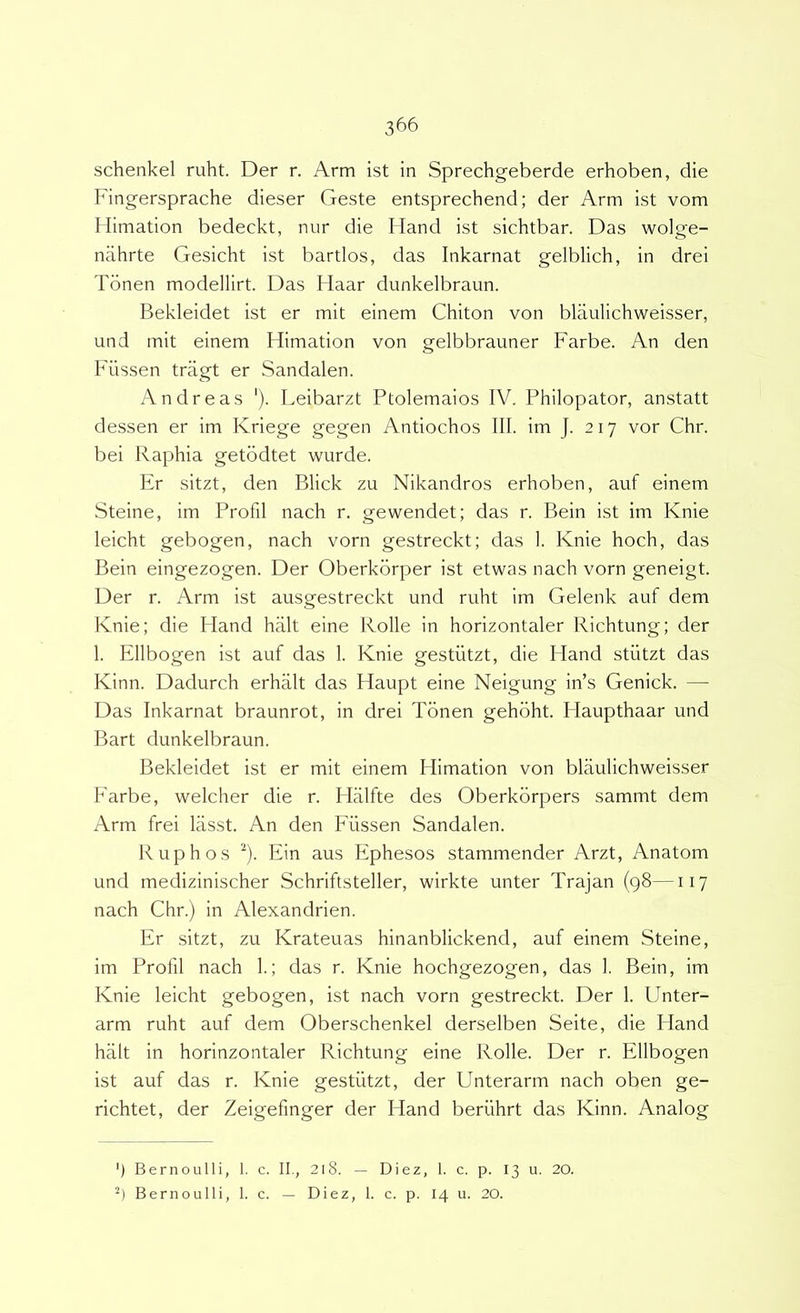 schenkel ruht. Der r. Arm ist in Sprechgeberde erhoben, die Fingersprache dieser Geste entsprechend; der Arm ist vom Mimation bedeckt, nur die Hand ist sichtbar. Das wolge- nahrte Gesicht ist bartlos, das Inkarnat gelblich, in drei Tonen modellirt. Das Haar dunkelbraun. Bekleidet ist er mit einem Chiton von blaulichweisser, und init einem Himation von gelbbrauner Farbe. An den Fiissen tragt er Sandalen. Andre as ‘). Leibarzt Ptolemaios IV. Philopator, anstatt dessen er im Kriege gegen Antiochos III. im J. 217 vor Chr. bei Raphia getbdtet wurde. Er sitzt, den Blick zu Nikandros erhoben, auf einem Steine, im Profil nach r. gewendet; das r. Bein ist im Knie leicht gebogen, nach vorn gestreckt; das 1. Knie hoch, das Bein eingezogen. Der Oberkbrper ist etwas nach vorn geneigt. Der r. Arm ist ausgestreckt und ruht im Gelenk auf dem Knie; die Fland halt eine Rolle in horizontaler Richtung; der 1. Ellbogen ist auf das 1. Knie gestiitzt, die Hand stiitzt das Kinn. Dadurch erhalt das Haupt eine Neigung in’s Genick. — Das Inkarnat braunrot, in drei Tonen gehbht. Haupthaar und Bart dunkelbraun. Bekleidet ist er mit einem Himation von blaulichweisser Farbe, welcher die r. Hiilfte des Oberkbrpers sammt dem Arm frei lasst. An den Fiissen Sandalen. Ruphos ^). Ein aus Ephesos stammender Arzt, Anatom und medizinischer Schriftsteller, wirkte unter Trajan (98—117 nach Chr.) in Alexandrien. Er sitzt, zu Krateuas hinanblickend, auf einem Steine, im Profil nach 1.; das r. Knie hochgezogen, das 1. Bein, im Knie leicht gebogen, ist nach vorn gestreckt. Der 1. Unter- arm ruht auf dem Oberschenkel derselben Seite, die Hand halt in horinzontaler Richtung eine Rolle. Der r. Ellbogen ist auf das r. Knie gestiitzt, der Unterarm nach oben ge- richtet, der Zeigefinger der Hand beriihrt das Kinn. Analog ') Bernoulli, 1. c. II., 218. — Diez, I. c. p. 13 u. 20. Bernoulli, 1. c. — Diez, 1. c. p. 14 u. 20.