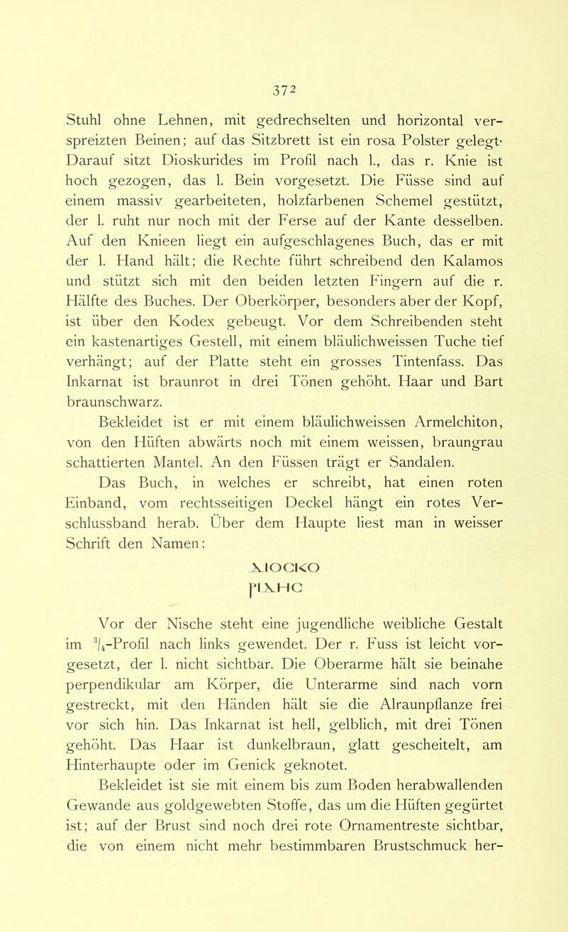 Stuhl ohne Lehnen, mit gedrechselten und horizontal ver- spreizten Beinen; auf das Sitzbrett ist ein rosa Polster gelegt- Darauf sitzt Dioskurides im Profil nach 1., das r. Knie ist hoch gezogen, das 1. Bein vorgesetzt. Die Fiisse sind auf einem massiv gearbeiteten, holzfarbenen Schemel gestiitzt, der 1. ruht nur noch mit der Ferse auf der Kante desselben. Auf den Knieen liegt ein aufgeschlagenes Buch, das er mit der 1. Fiand halt; die Rechte fiihrt schreibend den Kalamos und stiitzt sich mit den beiden letzten Fingern auf die r. Halfte des Buches. Der Oberkorper, besonders aber der Kopf, ist fiber den Kodex gebeugt. Vor dem Schreibenden steht ein kastenartiges Gestell, mit einem blaulichweissen Tuche tief verhangt; auf der Platte steht ein grosses Tintenfass. Das Inkarnat ist braunrot in drei Tbnen gehbht. Haar und Bart braunschwarz. Bekleidet ist er mit einem blaulichweissen Armelchiton, von den Hiiften abwarts noch mit einem weissen, braungrau schattierten Mantel. An den Ffissen tragt er Sandalen. Das Buch, in welches er schreibt, hat einen roten Einband, vom rechtsseitigen Deckel hangt ein rotes Ver- schlussband herab. Uber dem Haupte liest man in weisser Schrift den Namen: XIOCKO pXHC Vor der Nische steht eine jugendliche weibliche Gestalt im ^l/j-Profil nach links gewendet. Der r. Fuss ist leicht vor- gesetzt, der 1. nicht sichtbar. Die Oberarme halt sie beinahe perpendikular am Korper, die Unterarme sind nach vorn gestreckt, mit den Handen halt sie die Alraunpflanze frei vor sich hin. Das Inkarnat ist hell, gelblich, mit drei Tbnen gehbht. Das Flaar ist dunkelbraun, glatt gescheitelt, am Hinterhaupte oder im Genick geknotet. Bekleidet ist sie mit einem bis zum Boden herabwallenden Gewande aus goldgewebten Stoffe, das um die Hiiften gegflrtet ist; auf der Brust sind noch drei rote Ornamentreste sichtbar, die von einem nicht mehr bestimmbaren Brustschmuck her-