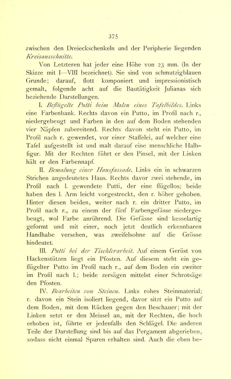 zwischen den Dreieckschenkeln and der Peripherie liegenden Kreisaicsschnitte. Von Letzteren hat jeder eine Hdhe von 23 mm. (In der Skizze mit I—VIII bezeichnet). Sie sind von schmutzigblauen Grunde; darauf, flott komponiert und impressionistisch gemait, folgende acht auf die Bautatigkeit Julianas sich beziehende Darstellungen. L Beflngelte Putti beim Malen eines Tafe/di/des. Idnks eine Farbenbank. Rechts davon ein Putto, im Profil nach r., niedergebeugt und Farben in den auf dem Boden stehenden vier Napfen zubereitend. Rechts davon steht ein Putto, im Profil nach r. gewendet, vor einer Staffelei, auf welcher eine Tafel aufgestellt ist und mait darauf eine menschliche Halb- figur. Mit der Rechten fiihrt er den Pinse!, mit der Linken halt er den Farbennapf II. Bemalung cinc7' Hansfassade. Links ein in schwarzen Strichen angedeutetes Haus. Rechts davor zwei stehende, im Profil nach 1. gewendete Putti, der eine fiugellos; beide haben den 1. Arm leicht vorgestreckt, den r. hoher gehoben. Hinter diesen beiden, weiter nach r. ein dritter Putto, im Profil nach r., zu einem der fiinf Farbengefasse niederge- beugt, wol Farbe anriihrend. Die Gefasse sind kesselartig geformt und mit einer, noch jetzt deutlich erkennbaren Flandhabe versehen, was zweifelsohne auf die Grosse hindeutet. III. Putti bei der Tischlcrarbeit. Auf einem Geriist von Flackenstiitzen Hegt ein Pfosten. Auf diesem steht ein ge- fiugelter Putto im Profil nach r., auf dem Boden ein zweiter im Profil nach 1.; beide zersagen mittelst einer Schrotsage den Pfosten. IV. Bearbcitcu von Stcincn. Links rohes Steinmaterial; r. davon ein Stein isoliert liegend, davor sitzt ein Putto auf dem Boden, mit dem Riicken gegen den Beschauer; mit der Linken setzt er den Meissel an, mit der Rechten, die hoch erhoben ist, fiihrte er jedenfalls den Schlagel. Die anderen Teile der Darstellung sind bis auf das Pergament abgerieben, sodass nicht einmal Spuren erhalten sind. Auch die eben be-
