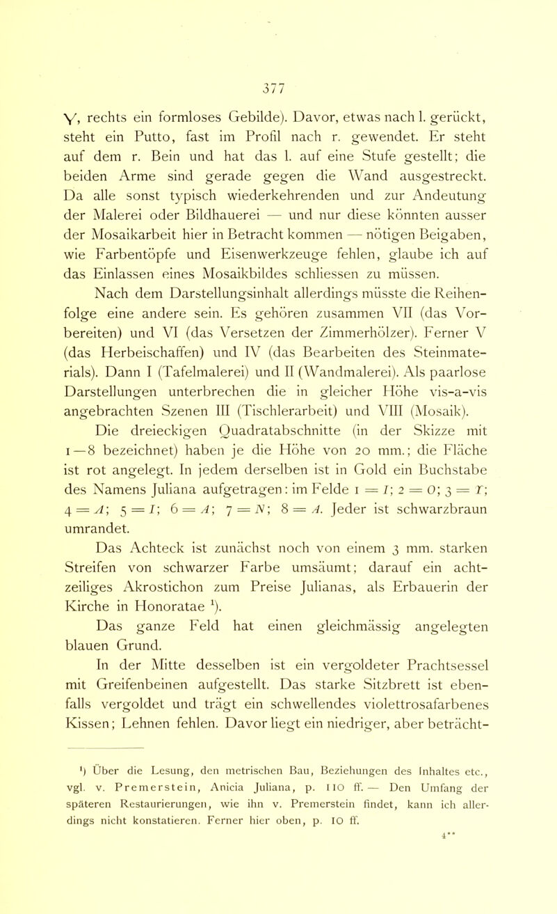 Y, rechts ein formloses Gebilde). Davor, etwas nach 1. geriickt, steht ein Putto, fast im Profil nach r. gewendet. Er steht auf dem r. Bein und hat das 1. auf eine Stufe gestellt; die beiden Arme sind gerade gegen die Wand ausgestreckt. Da alie sonst typisch wiederkehrenden und zur Andeutung der Malerei oder Bildhauerei — und nur diese konnten ausser der Mosaikarbeit hier in Betracht kommen — notigen Beigaben, wie Farbentbpfe und Eisenwerkzeuge fehlen, glaube ich auf das Einlassen eines Mosaikbildes schliessen zu milssen. Nach dem Darstellungsinhalt allerdings miisste die Reihen- folge eine andere sein. Es gehoren zusammen VII (das Vor- bereiten) und VI (das Versetzen der Zimmerholzer). Ferner V (das Herbeischaffen) und IV (das Bearbeiten des Steinmate- rials). Dann I (Tafelmalerei) und II (Wandmalerei). Ais paarlose Darstellungen unterbrechen die in gleicher Hohe vis-a-vis angebrachten Szenen III (Tischlerarbeit) und VIII (Mosaik). Die dreieckigen Quadratabschnitte (in der Skizze mit I—8 bezeichnet) haben je die Plohe von 20 mm.; die Flache ist rot angelegt. In jedem derselben ist in Gold ein Buchstabe des Namens Juliana aufgetragen; im Felde i=/;2 = 0;3=r; 4 = ^; 5 = 1; 6 = ^; 7 = iV; 8 = A. Jeder ist schwarzbraun umrandet. Das Achteck ist zunachst noch von eineni 3 mm. starken Streifen von schwarzer Farbe umsaumt; darauf ein acht- zeiliges Akrostichon zum Preise Julianas, ais Erbauerin der Kirche in Honoratae ^). Das ganze Feld hat einen gleichmiissig angelegten blauen Grund. In der Mitte desselben ist ein vergoldeter PrachtsesseI mit Greifenbeinen aufgestellt. Das starke Sitzbrett ist eben- falls vergoldet und tragt ein schwellendes violettrosafarbenes Kissen; Lehnen fehlen. Davor liegt ein niedriger, aber betracht- *) Uber die Lesung, den inetrischen Baii, Beziehungen des Inhaltes etc., vgl. V. Premerstein, Anicia Juliana, p. IIO ft'.— Den Uinfang der spateren Restaurierungen, wie ihn v. Premerstein findet, kann ich aller- dings nicht konstatieren. Ferner hier oben, p. 10 ff. 4**