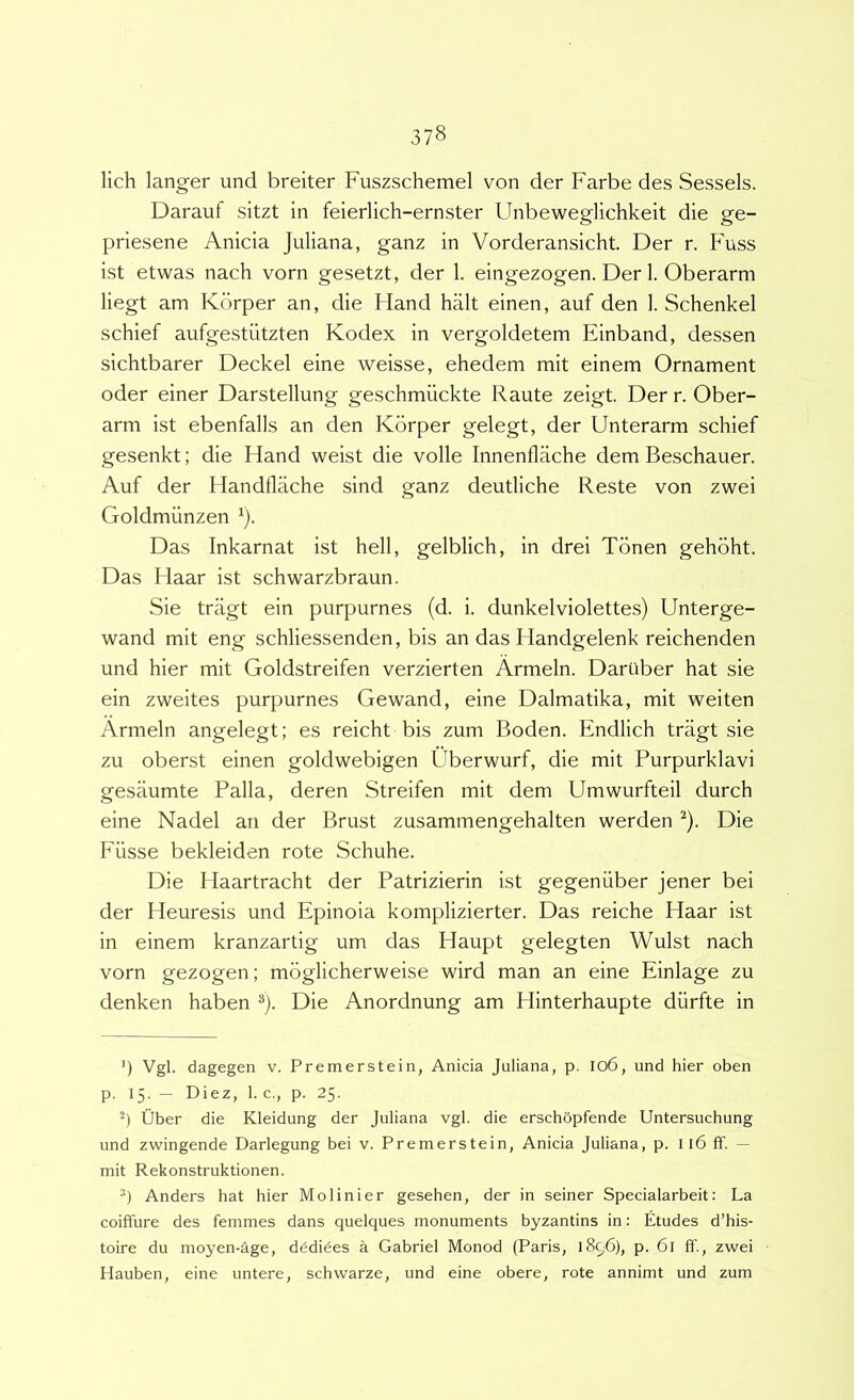 lich langer und breiter Fuszschemel von der Farbe des Sessels. Darauf sitzt in feierlich-ernster Unbeweglichkeit die ge- priesene Anicia Juliana, ganz in Vorderansicht. Der r. Fuss ist etwas nach vorn gesetzt, der 1. eingezogen. Der I. Oberarm liegt am Kdrper an, die Hand halt einen, auf den 1. Schenkel schief aufgestiitzten Kodex in vergoldetem Einband, dessen sichtbarer Deckel eine weisse, ehedem mit einem Ornament oder einer Darstellung geschmiickte Raute zeigt. Der r. Ober- arm ist ebenfalls an den Kdrper gelegt, der Unterarm schief gesenkt; die Hand weist die volle Innenflache dem Beschauer. Auf der Handflache sind ganz deutliche Reste von zwei Goldmiinzen ^). Das Inkarnat ist hell, gelblich, in drei Tdnen gehdht. Das Haar ist schwarzbraun. Sie tragt ein purpurnes (d. i. dunkelviolettes) Unterge- wand mit eng schliessenden, bis an das Handgelenk reichenden und hier mit Goldstreifen verzierten Armeln. Dariiber hat sie ein zweites purpurnes Gewand, eine Dalmatika, mit weiten Armeln angelegt; es reicht bis zum Boden. Endlich tragt sie zu oberst einen goldwebigen Uberwurf, die mit Purpurklavi gesaumte Palla, deren Streifen mit dem Umwurfteil durch eine Nadel an der Brust zusammengehalten werden ^). Die Fiisse bekleiden rote Schuhe. Die Haartracht der Patrizierin ist gegeniiber jener bei der Heuresis und Epinoia komplizierter. Das reiche Haar ist in einem kranzartig um das Haupt gelegten Wulst nach vorn gezogen; mdglicherweise wird man an eine Einlage zu denken haben ®). Die Anordnung am Hinterhaupte diirfte in ') Vgl. dagegen v. Premerstein, Anicia Juliana, p. Io6, und hier oben p. 15. — Diez, 1. c., p. 25. fiber die Kleidung der Juliana vgl. die erschopfende Untersuchung und zwingende Darlegung bei v. Premerstein, Anicia Juliana, p. 116 ff. — mit Rekonstruktionen. ■*) Anders hat hier Molinier gesehen, der in seiner Specialarbeit: La coiffure des femmes dans quelques monuments byzantins in: Etudes d’his- toire du moyen-age, dddi6es a Gabriel Monod (Paris, 1896), p. 6l ff., zwei Hauben, eine untere, schwarze, und eine obere, rote annimt und zum