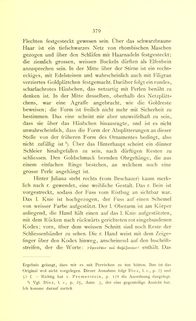Flechten festgesteckt gewesen sein. Uber das schwarzbraune Haar ist ein tiefschwarzes Netz von rhombischen Maschen gezogen und uber den Schlafen mit Haarnadeln festgesteckt; die ziemlich grossen, weissen Buckeln diirften ais Elfenbein anzusprechen sein. In der Mitte uber der Stirne ist ein recht- eckiges, mit Edelsteinen und wahrscheinlich auch mit Filigran verziertes Goldplattchen festgemacht. Dariiber folgt ein rundes, scharlachrotes Haubchen, das netzartig mit Perlen benaht zu denken ist. In der Mitte desselben, oberhalb des Netzpkitt- chens, war eine Agraffe angebracht, wie die Goldreste beweisen; die Form ist freilich nicht mehr mit Sicherheit zu bestimmen. Das eine scheint mir aber unzweifelhaft zu sein, dass sie liber das Haubchen hinausragte, und ist es nicht unwahrscheinlich, dass die Form der Absplitterungen an dieser Stelle von der friiheren Form des Ornamentes bedingt, also nicht zufallig ist ^). Uber das Hinterhaupt scheint ein diinner Schleier hinabgefallen zu sein, nach diirftigen Resten zu schliessen. Den Goldschmuck beenden Ohrgehange, die aus einem einfachen Ringe bestehen, an welchem noch eine grosse Perle angehangt ist. Hinter Juliana steht rechts (vom Beschauer) kaum merk- lich nach r. gewendet, eine weibliche Gestalt. Das r. Bein ist vorgestreckt, sodass der Fuss vom Ristbug an sichtbar war. Das 1. Knie ist hochgezogen, der Fuss auf einen Schemel von weisser Farbe aufgestiitzt. Der 1. Oberarm ist am Korper anliegend, die Hand hiilt einen auf das 1. Knie aufgestiitzten, mit dem Riicken nach riickwarts gerichteten rot eingebundenen Kodex; vorn, (iber dem weissen Schnitt sind noch Reste der Schliessenbander zu sehen. Die r. Hand weist mit dem Zeige- finger iiber den Kodex hinweg, anscheinend auf den Inschrift- streifen, der die Worte: »v^vovolv xai dola^ovoiv^ enthlilt. Das Ergebnis gelangt, dass wir es mit Perrucken zu tun liatten. Ihm ist das Original wol nicht vorgelegen, Dieser Annahme folgt Diez, 1. c., p. 25 und 52 f. — Richtig liat V. Premerstein, p. I2T die Anordnung dargelegt. ') Vgl. Diez, 1. c., p. 25, Anm. 3, der eine gegenteilige Ansicht hat. Ich konime darauf zuriick.