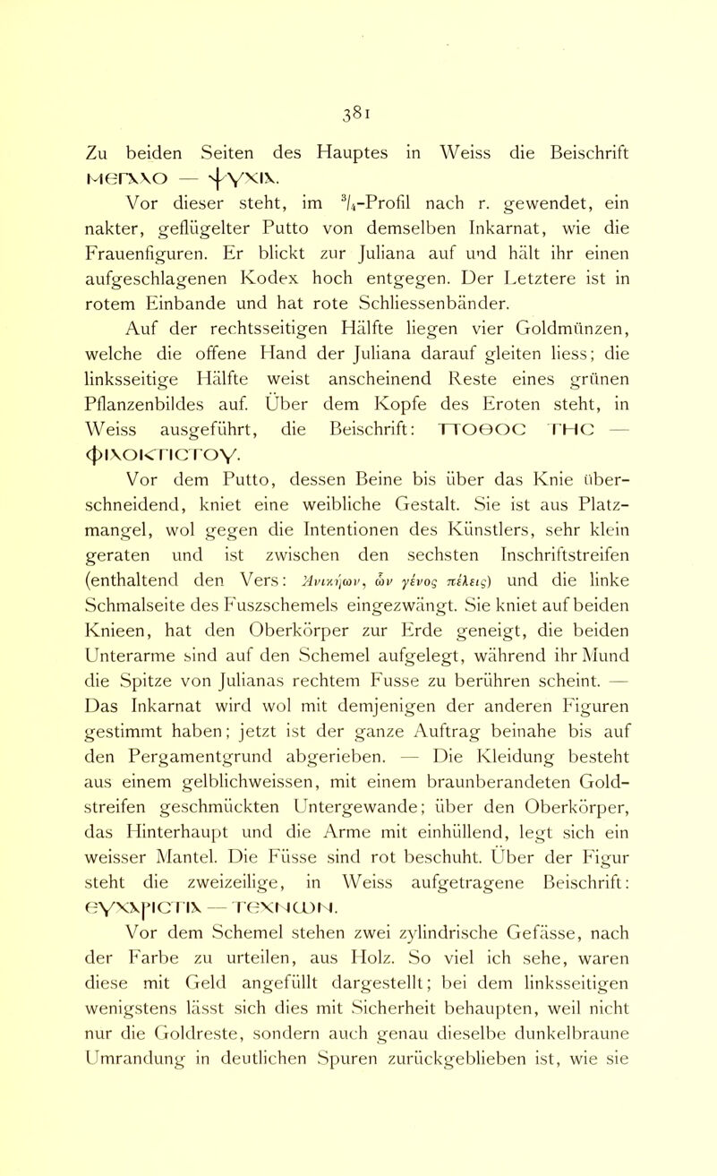 Zu beiden Seiten des Hauptes in Weiss die Beischrift Merxvo — Vor dieser steht, im •'*/4-Profil nach r. gewendet, ein nakter, gefliigelter Putto von demselben Inkarnat, wie die Frauenfiguren. Er blickt zur Juliana auf und halt ihr einen aufgeschlagenen Kodex hoch entgegen. Der Letztere ist in rotem Einbande und hat rote Schliessenbander. Auf der rechtsseitigen Hiilfte liegen vier Goldmiinzen, welche die offene Hand der Juliana darauf gleiten Hess; die linksseitige Halfte weist anscheinend Reste eines griinen Pflanzenbildes auf. Uber dem Kopfe des Eroten steht, in Weiss ausgefiihrt, die Beischrift; TTO0OC THC — 4)i\oicncTOY- Vor dem Putto, dessen Beine bis iiber das Knie iiber- schneidend, kniet eine weibliche Gestalt. Sie ist aus Platz- mangel, wol gegen die Intentionen des Kiinstlers, sehr klein geraten und ist zwischen den sechsten Inschriftstreifen (enthaltend den Vers: MvnitjMv, wv yivog nilsig) und die linke Schmalseite des Fuszschemels eingezwangt. Sie kniet auf beiden Knieen, hat den Oberkorper zur Erde geneigt, die beiden Unterarme sind auf den Schemel aufgelegt, wahrend ihr Mund die Spitze von Julianas rechtem Fusse zu beruhren scheint. — Das Inkarnat wird wol mit demjenigen der anderen Eiguren gestimmt haben; jetzt ist der ganze Auftrag beinahe bis auf den Pergamentgrund abgerieben. — Die Kleidung besteht aus einem gelblichweissen, mit einem braunberandeten Gold- streifen geschmiickten Untergewande; liber den Oberkorper, das Idinterhaupt und die Arme mit einhiillend, legt sich ein weisser Mantel. Die Filsse sind rot beschuht. Uber der Figur steht die zweizeilige, in Weiss aufgetragene Beischrift; 0Y^5<|'ici IX - rexNa)N. Vor dem Schemel stehen zwei zylindrische Gefasse, nach der Farbe zu urteilen, aus Holz. So viel ich sehe, waren diese mit Geld angefiillt dargestellt; bei dem linksseitigen wenigstens lasst sich dies mit Sicherheit behaupten, weil nicht nur die Goldreste, sondern auch genau dieselbe dunkelbraune Umrandung in deutlichen Spuren zuriickgeblieben ist, wie sie