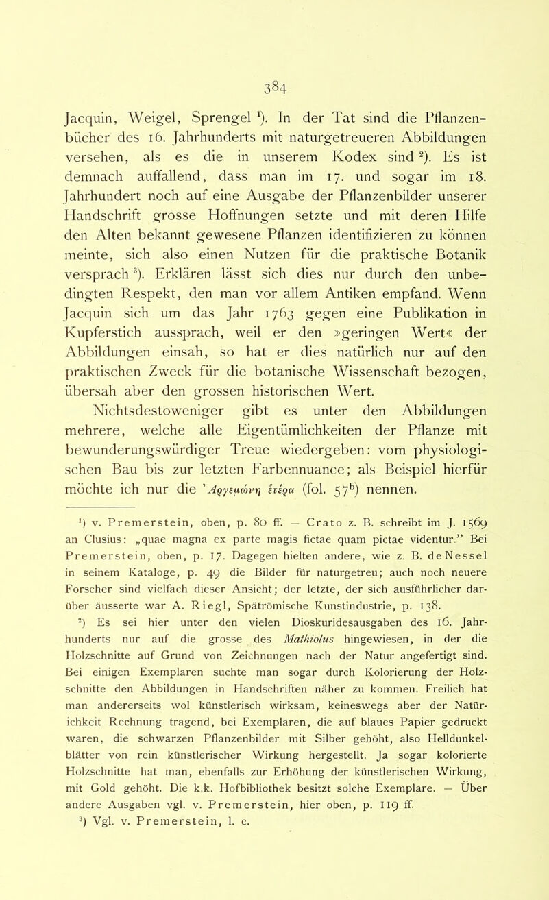 Jacquin, Weigel, Sprengel ‘). In der Tat sind die Pflanzen- biicher des 16. Jahrhunderts mit naturgetreueren Abbildungen versehen, ais es die in unserem Kodex sind ^). Es ist demnach auffallend, dass man im 17. und sogar im 18. Jahrhundert noch auf eine Ausgabe der Pflanzenbilder unserer Handschrift grosse Hoffnungen setzte und mit deren Hilfe den Alten bekannt gewesene Pflanzen identifizieren zu kbnnen meinte, sich also einen Nutzen fiir die praktische Botanik versprach ^). Erklaren lasst sich dies nur durch den unbe- dingten Respekt, den man vor allem Antiken empfand. Wenn Jacquin sich um das Jahr 1763 gegen eine Publikation in Kupferstich aussprach, weil er den »geringen Wert« der Abbildungen einsah, so hat er dies natiirlich nur auf den praktischen Zweck fiir die botanische Wissenschaft bezogen, iibersah aber den grossen historischen Wert. Nichtsdestoweniger gibt es unter den Abbildungen mehrere, welche alie Eigentiimlichkeiten der Pflanze mit bewunderungswiirdiger Treue wiedergeben: vom physiologi- schen Bau bis zur letzten Farbennuance; ais Beispiel hierfiir mbchte ich nur die ' AQys^mvr] etsqck (fol. 57*^) nennen. ') V. Premerstein, oben, p. 80 ff. — Crato z. B. schreibt itn J. 1569 an Clusius: „quae magna ex parte magis fictae quam pictae videntur.” Bei Premerstein, oben, p. 17. Dagegen hielten andere, wie z. B. deNessel in seinem Kataloge, p. 49 die Bilder fiir naturgetreu; auch noch neuere Forscher sind vielfach dieser Ansicht; der letzte, der sich ausfiihrlicher dar- tiber Susserte war A. Riegl, Spatromische Kunstindustrie, p. 138. q Es sei hier unter den vielen Dioskuridesausgaben des 16. Jahr- hunderts nur auf die grosse des Mathiolus hingewiesen, in der die Holzschnitte auf Grund von Zeichnungen nach der Natur angefertigt sind. Bei einigen Exemplaren suchte man sogar durch Kolorierung der Holz- schnitte den Abbildungen in Handschriften naher zu kommen. Freilich hat man andererseits wol kiinstlerisch wirksam, keineswegs aber der Natilr- ichkeit Rechnung tragend, bei Exemplaren, die auf blaues Papier gedruckt waren, die schwarzen Pflanzenbilder mit Silber gehoht, also Helldunkel- blatter von rein kiinstlerischer Wirkung hergestellt. Ja sogar kolorierte Holzschnitte hat man, ebenfalls zur Erhohung der ktinstlerischen Wirkung, mit Gold gehoht. Die k.k. Hofbibliothek besitzt solche Exemplare. — Uber andere Ausgaben vgl. v. Premerstein, hier oben, p. 119 ff. Vgl. V. Premerstein, 1. c.